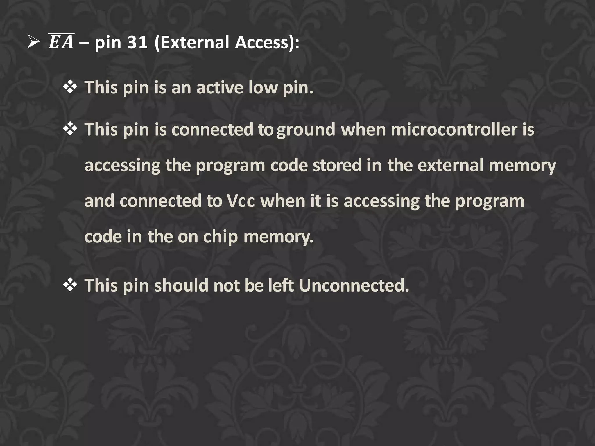 𝑬𝑨 – pin 31 (External Access):
 This pin is an active low pin.
 This pin is connected toground when microcontroller is
accessing the program code stored in the external memory
and connected to Vcc when it is accessing the program
code in the on chip memory.
 This pin should not be left Unconnected.
 