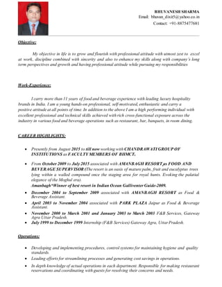 Objective:
My objective in life is to grow and flourish with professional attitude with utmost zest to excel
at work, discipline combined with sincerity and also to enhance my skills along with company’s long
term perspectives and growth and having professional attitude while pursuing my responsibilities
Work-Experience:
I carry more than 11 years of food and beverage experience with leading luxury hospitality
brands in India. I am a young hands-on professional, self-motivated, enthusiastic and carry a
positive attitude at all points of time. In addition to the above I am a high performing individual with
excellent professional and technical skills achieved with rich cross-functional exposure across the
industry in various food and beverage operations such as restaurant, bar, banquets, in room dining.
CAREER HIGHLIGHTS:
 Presently from August 2015 to till now working with CHANDRAWATI GROUP OF
INSTITUTIONS as FACULTY MEMBERS OF BHMCT.
 From October 2009 to July 2015 associated with AMANBAGH RESORT as FOOD AND
BEVERAGE SUPERVISOR (The resort is an oasis of mature palm, fruit and eucalyptus trees
lying within a walled compound once the staging area for royal hunts. Evoking the palatial
elegance of the Moghul era).
Amanbagh*Winner of best resort in Indian Ocean Galliventer Guide-2009.
 December 2004 to September 2009 associated with AMANBAGH RESORT as Food &
Beverage Assistant.
 April 2003 to November 2004 associated with PARK PLAZA Jaipur as Food & Beverage
Assistant.
 November 2000 to March 2001 and January 2003 to March 2003 F&B Services, Gateway
Agra Uttar Pradesh.
 July 1999 to December 1999 Internship (F&B Services) Gateway Agra, UttarPradesh.
Operations:
 Developing and implementing procedures, control systems for maintaining hygiene and quality
standards.
 Leading efforts for streamlining processes and generating cost savings in operations.
 In depth knowledge of actual operations in each department. Responsible for making restaurant
reservations and coordinating with guests for resolving their concerns and needs.
BHUVANESH SHARMA
Email: bhuvan_dixit5@yahoo.co.in
Contact: +91-8875477681
 