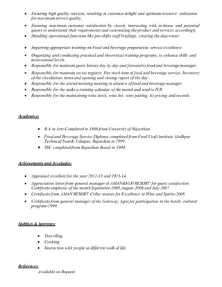  Ensuring high quality services, resulting in customer delight and optimum resource utilization
for maximum service quality.
 Ensuring maximum customer satisfaction by closely interacting with in-house and potential
guests to understand their requirements and customizing the product and services accordingly.
 Handling operational functions like pre-shifts staff briefings, creating the dutyroster.
 Imparting appropriate training on Food and beverage preparation, service excellence.
 Organizing and conducting practical and theoretical training programs, to enhance skills and
motivational levels.
 Responsible for maintain guest history day by day and forward to food and beverage manager.
 Responsible for maintain excise register, Par stock item of food and beverage service, Inventory
of the circulations items and opening and closing report of the day.
 Responsible for the attend morning meeting in absence of food and beverage manager.
 Responsible for the make a training calendar of the month and send to H.R
 Responsible for the maintaining wine stock, wine list, wine pairing, its pricing and records.
Academics:
 B.A in Arts Completed in 1998 from University of Rajasthan.
 Food and Beverage Service Diploma completed from Food Craft Institute (Jodhpur
Technical board) Udaipur, Rajasthan in 1999.
 SSC completed from Rajasthan Board in 1994.
Achievements and Accolades:
 Appraised excellent for the year 2012-13 and 2013-14
 Appreciation letter from general manager of AMANBAGH RESORT for guest satisfaction.
Certificate employee of the month September-2005,August-2006 and July-2007
 Certificate from AMAN RESORT Cellar master for Excellence in Wine and Spirits-2008
 Certificate from general manager of the Gateway, Agra for participation in the hotels cultural
program-1999.
Hobbies & Interests:
 Travelling
 Cooking
 Interaction with people at different walk of life.
References:
Available on Request.
 