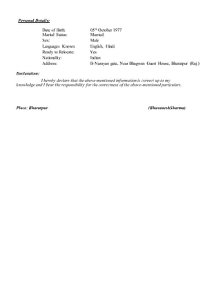 Personal Details:
Date of Birth: 05th October 1977
Marital Status: Married
Sex: Male
Languages Known: English, Hindi
Ready to Relocate: Yes
Nationality: Indian
Address: B-Narayan gate, Near Bhagwan Guest House, Bharatpur (Raj.)
Declaration:
I hereby declare that the above-mentioned information is correct up to my
knowledge and I bear the responsibility for the correctness of the above-mentioned particulars.
Place: Bharatpur (BhuvaneshSharma)
 