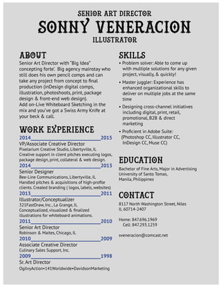 work Experience
Education
Bachelor of Fine Arts, Major in Advertising
University of Santo Tomas,
Manila, Philippines
Senior Art Director with “Big Idea”
concepting forte’. Big agency mainstay who
still does his own pencil comps and can
take any project from concept to final
production (inDesign digital comps,
illustration, photoshoots, print, package
design & front-end web design).
Add on-Live Whiteboard Sketching in the
mix and you’ve got a Swiss Army Knife at
your beck & call.
• Problem solver: Able to come up
with multiple solutions for any given
project, visually, & quickly!
• Master juggler: Experience has
enhanced organizational skills to
deliver on multiple jobs at the same
time
• Designing cross-channel initiatives
including digital, print, retail,
promotional, B2B & direct
marketing
• Proficient in Adobe Suite:
(Photoshop CC, Illustrator CC,
InDesign CC, Muse CC)
sonny veneracion
Senior Art Director
Illustrator
ABOUT skills
2014_______________________________2015
VP/Associate Creative Director
Pixelarium Creative Studio, Libertyville, IL
Creative support in client pitches executing logos,
package design, print, collateral & web design.
2014_______________________________2013
Senior Designer
Bee-Line Communications, Libertyville, IL
Handled pitches & acquisitions of high-profile
clients. Created branding ( logos, labels, websites)
2013_______________________________2011
Illustrator/Conceptualizer
321FastDraw, Inc., La Grange, IL
Conceptualized, visualized & finalized
illustrations for whiteboard animations.
2011_______________________________2010
Senior Art Director
Robinson & Maites, Chicago, IL
2010_______________________________2009
Associate Creative Director
Culinary Sales Support, Inc.
2009_______________________________1998
Sr. Art Director
OgilvyAction•141Worldwide•DavidsonMarketing
contact
8117 North Washington Street, Niles
IL 60714-2407
Home: 847.696.1969
Cell: 847.293.1259
sveneracion@comcast.net
 