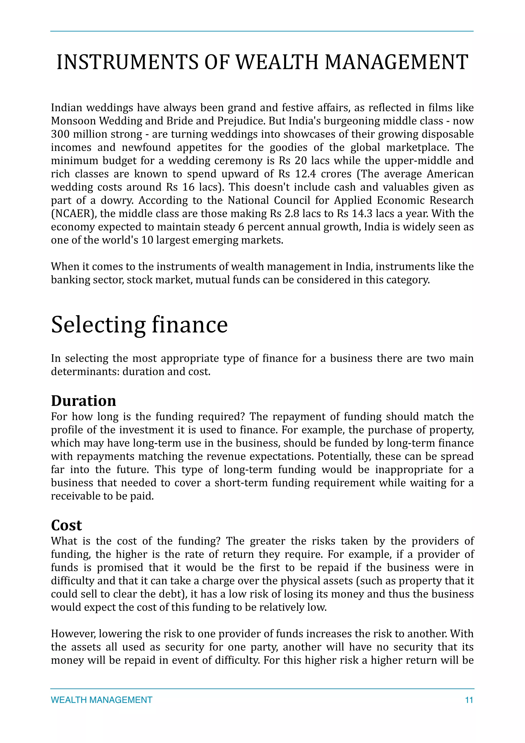 INSTRUMENTS	
  OF	
  WEALTH	
  MANAGEMENT	
  
Indian	
  weddings	
  have	
  always	
  been	
  grand	
  and	
  festive	
  affairs,	
  as	
  reXlected	
  in	
  Xilms	
  like	
  
Monsoon	
  Wedding	
  and	
  Bride	
  and	
  Prejudice.	
  But	
  India's	
  burgeoning	
  middle	
  class	
  -­‐	
  now	
  
300	
  million	
  strong	
  -­‐	
  are	
  turning	
  weddings	
  into	
  showcases	
  of	
  their	
  growing	
  disposable	
  
incomes	
   and	
   newfound	
   appetites	
   for	
   the	
   goodies	
   of	
   the	
   global	
   marketplace.	
   The	
  
minimum	
  budget	
  for	
  a	
  wedding	
  ceremony	
  is	
  Rs	
  20	
  lacs	
  while	
  the	
  upper-­‐middle	
  and	
  
rich	
   classes	
   are	
   known	
   to	
   spend	
   upward	
   of	
   Rs	
   12.4	
   crores	
   (The	
   average	
   American	
  
wedding	
  costs	
  around	
  Rs	
  16	
  lacs).	
  This	
  doesn't	
  include	
  cash	
  and	
  valuables	
  given	
  as	
  
part	
   of	
   a	
   dowry.	
   According	
   to	
   the	
   National	
   Council	
   for	
   Applied	
   Economic	
   Research	
  
(NCAER),	
  the	
  middle	
  class	
  are	
  those	
  making	
  Rs	
  2.8	
  lacs	
  to	
  Rs	
  14.3	
  lacs	
  a	
  year.	
  With	
  the	
  
economy	
  expected	
  to	
  maintain	
  steady	
  6	
  percent	
  annual	
  growth,	
  India	
  is	
  widely	
  seen	
  as	
  
one	
  of	
  the	
  world's	
  10	
  largest	
  emerging	
  markets.	
  
When	
  it	
  comes	
  to	
  the	
  instruments	
  of	
  wealth	
  management	
  in	
  India,	
  instruments	
  like	
  the	
  
banking	
  sector,	
  stock	
  market,	
  mutual	
  funds	
  can	
  be	
  considered	
  in	
  this	
  category.	
  
Selecting	
  Xinance	
  
In	
  selecting	
  the	
  most	
  appropriate	
  type	
  of	
  Xinance	
  for	
  a	
  business	
  there	
  are	
  two	
  main	
  
determinants:	
  duration	
  and	
  cost.	
  
Duration	
  
For	
   how	
   long	
   is	
   the	
   funding	
   required?	
   The	
   repayment	
   of	
   funding	
   should	
   match	
   the	
  
proXile	
  of	
  the	
  investment	
  it	
  is	
  used	
  to	
  Xinance.	
  For	
  example,	
  the	
  purchase	
  of	
  property,	
  
which	
  may	
  have	
  long-­‐term	
  use	
  in	
  the	
  business,	
  should	
  be	
  funded	
  by	
  long-­‐term	
  Xinance	
  
with	
  repayments	
  matching	
  the	
  revenue	
  expectations.	
  Potentially,	
  these	
  can	
  be	
  spread	
  
far	
   into	
   the	
   future.	
   This	
   type	
   of	
   long-­‐term	
   funding	
   would	
   be	
   inappropriate	
   for	
   a	
  
business	
  that	
  needed	
  to	
  cover	
  a	
  short-­‐term	
  funding	
  requirement	
  while	
  waiting	
  for	
  a	
  
receivable	
  to	
  be	
  paid.	
  
Cost	
  
What	
   is	
   the	
   cost	
   of	
   the	
   funding?	
   The	
   greater	
   the	
   risks	
   taken	
   by	
   the	
   providers	
   of	
  
funding,	
   the	
   higher	
   is	
   the	
   rate	
   of	
   return	
   they	
   require.	
   For	
   example,	
   if	
   a	
   provider	
   of	
  
funds	
   is	
   promised	
   that	
   it	
   would	
   be	
   the	
   Xirst	
   to	
   be	
   repaid	
   if	
   the	
   business	
   were	
   in	
  
difXiculty	
  and	
  that	
  it	
  can	
  take	
  a	
  charge	
  over	
  the	
  physical	
  assets	
  (such	
  as	
  property	
  that	
  it	
  
could	
  sell	
  to	
  clear	
  the	
  debt),	
  it	
  has	
  a	
  low	
  risk	
  of	
  losing	
  its	
  money	
  and	
  thus	
  the	
  business	
  
would	
  expect	
  the	
  cost	
  of	
  this	
  funding	
  to	
  be	
  relatively	
  low.	
  
However,	
  lowering	
  the	
  risk	
  to	
  one	
  provider	
  of	
  funds	
  increases	
  the	
  risk	
  to	
  another.	
  With	
  
the	
   assets	
   all	
   used	
   as	
   security	
   for	
   one	
   party,	
   another	
   will	
   have	
   no	
   security	
   that	
   its	
  
money	
  will	
  be	
  repaid	
  in	
  event	
  of	
  difXiculty.	
  For	
  this	
  higher	
  risk	
  a	
  higher	
  return	
  will	
  be	
  
WEALTH MANAGEMENT 11
 