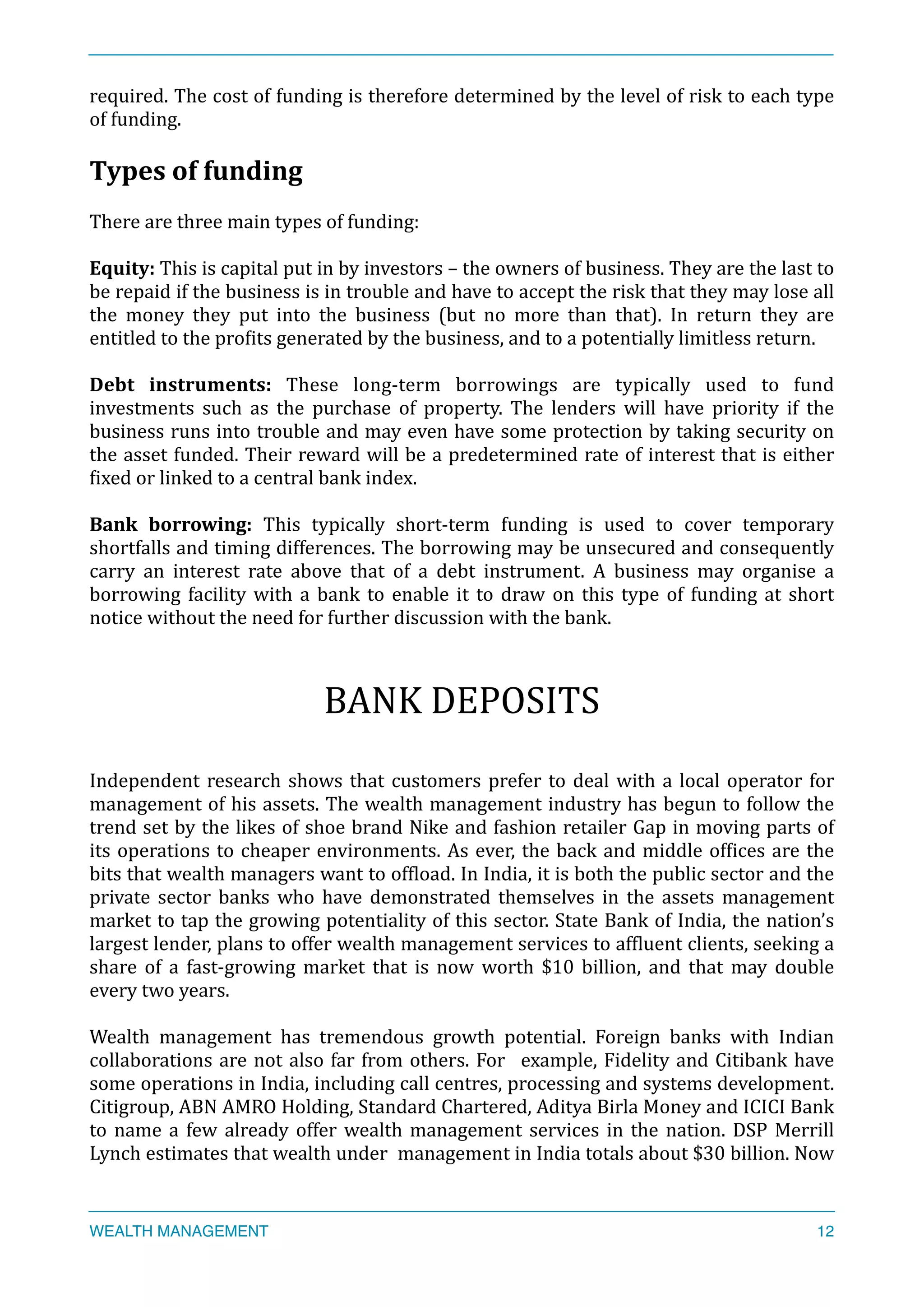 required.	
  The	
  cost	
  of	
  funding	
  is	
  therefore	
  determined	
  by	
  the	
  level	
  of	
  risk	
  to	
  each	
  type	
  
of	
  funding.	
  
Types	
  of	
  funding	
  
There	
  are	
  three	
  main	
  types	
  of	
  funding:	
  
Equity:	
  This	
  is	
  capital	
  put	
  in	
  by	
  investors	
  –	
  the	
  owners	
  of	
  business.	
  They	
  are	
  the	
  last	
  to	
  
be	
  repaid	
  if	
  the	
  business	
  is	
  in	
  trouble	
  and	
  have	
  to	
  accept	
  the	
  risk	
  that	
  they	
  may	
  lose	
  all	
  
the	
   money	
   they	
   put	
   into	
   the	
   business	
   (but	
   no	
   more	
   than	
   that).	
   In	
   return	
   they	
   are	
  
entitled	
  to	
  the	
  proXits	
  generated	
  by	
  the	
  business,	
  and	
  to	
  a	
  potentially	
  limitless	
  return.	
  
Debt	
   instruments:	
   These	
   long-­‐term	
   borrowings	
   are	
   typically	
   used	
   to	
   fund	
  
investments	
   such	
   as	
   the	
   purchase	
   of	
   property.	
   The	
   lenders	
   will	
   have	
   priority	
   if	
   the	
  
business	
  runs	
  into	
  trouble	
  and	
  may	
  even	
  have	
  some	
  protection	
  by	
  taking	
  security	
  on	
  
the	
  asset	
  funded.	
  Their	
  reward	
  will	
  be	
  a	
  predetermined	
  rate	
  of	
  interest	
  that	
  is	
  either	
  
Xixed	
  or	
  linked	
  to	
  a	
  central	
  bank	
  index.	
  
	
  	
  
Bank	
   borrowing:	
   This	
   typically	
   short-­‐term	
   funding	
   is	
   used	
   to	
   cover	
   temporary	
  
shortfalls	
  and	
  timing	
  differences.	
  The	
  borrowing	
  may	
  be	
  unsecured	
  and	
  consequently	
  
carry	
   an	
   interest	
   rate	
   above	
   that	
   of	
   a	
   debt	
   instrument.	
   A	
   business	
   may	
   organise	
   a	
  
borrowing	
  facility	
  with	
  a	
  bank	
  to	
  enable	
  it	
  to	
  draw	
  on	
  this	
  type	
  of	
  funding	
  at	
  short	
  
notice	
  without	
  the	
  need	
  for	
  further	
  discussion	
  with	
  the	
  bank.	
  
BANK	
  DEPOSITS	
  
Independent	
  research	
  shows	
  that	
  customers	
  prefer	
  to	
  deal	
  with	
  a	
  local	
  operator	
  for	
  	
  
management	
  of	
  his	
  assets.	
  The	
  wealth	
  management	
  industry	
  has	
  begun	
  to	
  follow	
  the	
  
trend	
  set	
  by	
  the	
  likes	
  of	
  shoe	
  brand	
  Nike	
  and	
  fashion	
  retailer	
  Gap	
  in	
  moving	
  parts	
  of	
  	
  
its	
  operations	
  to	
  cheaper	
  environments.	
  As	
  ever,	
  the	
  back	
  and	
  middle	
  ofXices	
  are	
  the	
  
bits	
  that	
  wealth	
  managers	
  want	
  to	
  ofXload.	
  In	
  India,	
  it	
  is	
  both	
  the	
  public	
  sector	
  and	
  the	
  
private	
   sector	
   banks	
   who	
   have	
   demonstrated	
   themselves	
   in	
   the	
   assets	
   management	
  
market	
  to	
  tap	
  the	
  growing	
  potentiality	
  of	
  this	
  sector.	
  State	
  Bank	
  of	
  India,	
  the	
  nation’s	
  
largest	
  lender,	
  plans	
  to	
  offer	
  wealth	
  management	
  services	
  to	
  afXluent	
  clients,	
  seeking	
  a	
  
share	
   of	
   a	
   fast-­‐growing	
   market	
   that	
   is	
   now	
   worth	
   $10	
   billion,	
   and	
   that	
   may	
   double	
  
every	
  two	
  years.	
  	
  
Wealth	
   management	
   has	
   tremendous	
   growth	
   potential.	
   Foreign	
   banks	
   with	
   Indian	
  
collaborations	
  are	
  not	
  also	
  far	
  from	
  others.	
  For	
   	
  example,	
  Fidelity	
  and	
  Citibank	
  have	
  
some	
  operations	
  in	
  India,	
  including	
  call	
  centres,	
  processing	
  and	
  systems	
  development.	
  
Citigroup,	
  ABN	
  AMRO	
  Holding,	
  Standard	
  Chartered,	
  Aditya	
  Birla	
  Money	
  and	
  ICICI	
  Bank	
  
to	
  name	
  a	
  few	
  already	
  offer	
  wealth	
  management	
  services	
  in	
  the	
  nation.	
  DSP	
  Merrill	
  
Lynch	
  estimates	
  that	
  wealth	
  under	
  	
  management	
  in	
  India	
  totals	
  about	
  $30	
  billion.	
  Now	
  
WEALTH MANAGEMENT 12
 