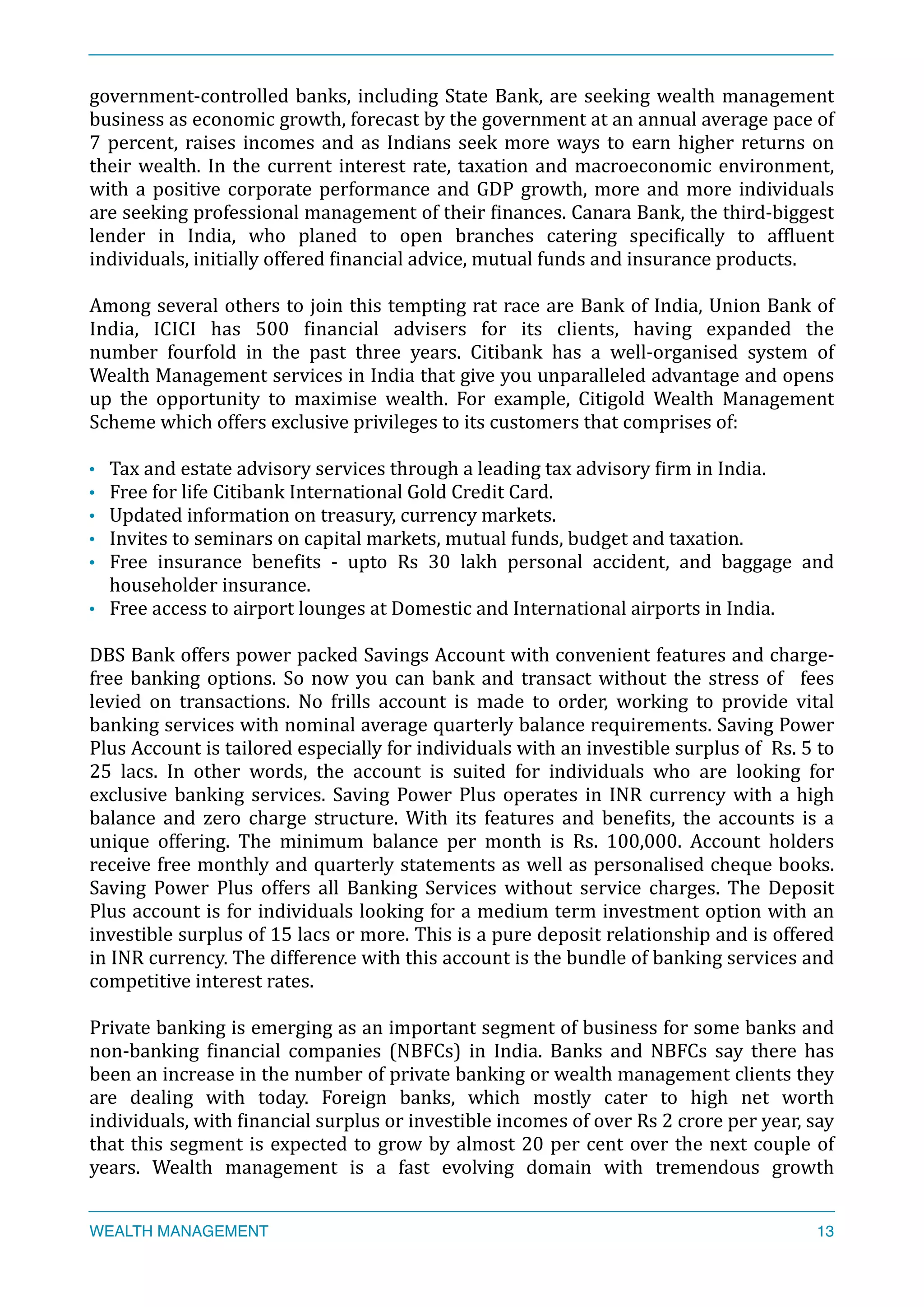 government-­‐controlled	
  banks,	
  including	
  State	
  Bank,	
  are	
  seeking	
  wealth	
  management	
  
business	
  as	
  economic	
  growth,	
  forecast	
  by	
  the	
  government	
  at	
  an	
  annual	
  average	
  pace	
  of	
  
7	
  percent,	
  raises	
  incomes	
  and	
  as	
  Indians	
  seek	
  more	
  ways	
  to	
  earn	
  higher	
  returns	
  on	
  
their	
  wealth.	
  In	
  the	
  current	
  interest	
  rate,	
  taxation	
  and	
  macroeconomic	
  environment,	
  
with	
  a	
  positive	
  corporate	
  performance	
  and	
  GDP	
  growth,	
  more	
  and	
  more	
  individuals	
  
are	
  seeking	
  professional	
  management	
  of	
  their	
  Xinances.	
  Canara	
  Bank,	
  the	
  third-­‐biggest	
  
lender	
   in	
   India,	
   who	
   planed	
   to	
   open	
   branches	
   catering	
   speciXically	
   to	
   afXluent	
  
individuals,	
  initially	
  offered	
  Xinancial	
  advice,	
  mutual	
  funds	
  and	
  insurance	
  products.	
  	
  
Among	
  several	
  others	
  to	
  join	
  this	
  tempting	
  rat	
  race	
  are	
  Bank	
  of	
  India,	
  Union	
  Bank	
  of	
  
India,	
   ICICI	
   has	
   500	
   Xinancial	
   advisers	
   for	
   its	
   clients,	
   having	
   expanded	
   the	
  
number	
   fourfold	
   in	
   the	
   past	
   three	
   years.	
   Citibank	
   has	
   a	
   well-­‐organised	
   system	
   of	
  
Wealth	
  Management	
  services	
  in	
  India	
  that	
  give	
  you	
  unparalleled	
  advantage	
  and	
  opens	
  
up	
   the	
   opportunity	
   to	
   maximise	
   wealth.	
   For	
   example,	
   Citigold	
   Wealth	
   Management	
  
Scheme	
  which	
  offers	
  exclusive	
  privileges	
  to	
  its	
  customers	
  that	
  comprises	
  of:	
  
• Tax	
  and	
  estate	
  advisory	
  services	
  through	
  a	
  leading	
  tax	
  advisory	
  Xirm	
  in	
  India.	
  
• Free	
  for	
  life	
  Citibank	
  International	
  Gold	
  Credit	
  Card.	
  
• Updated	
  information	
  on	
  treasury,	
  currency	
  markets.	
  
• Invites	
  to	
  seminars	
  on	
  capital	
  markets,	
  mutual	
  funds,	
  budget	
  and	
  taxation.	
  
• Free	
   insurance	
   beneXits	
   -­‐	
   upto	
   Rs	
   30	
   lakh	
   personal	
   accident,	
   and	
   baggage	
   and	
  
householder	
  insurance.	
  
• Free	
  access	
  to	
  airport	
  lounges	
  at	
  Domestic	
  and	
  International	
  airports	
  in	
  India.	
  
DBS	
  Bank	
  offers	
  power	
  packed	
  Savings	
  Account	
  with	
  convenient	
  features	
  and	
  charge-­‐
free	
  banking	
  options.	
  So	
  now	
  you	
  can	
  bank	
  and	
  transact	
  without	
  the	
  stress	
  of	
   	
  fees	
  
levied	
   on	
   transactions.	
   No	
   frills	
   account	
   is	
   made	
   to	
   order,	
   working	
   to	
   provide	
   vital	
  
banking	
  services	
  with	
  nominal	
  average	
  quarterly	
  balance	
  requirements.	
  Saving	
  Power	
  
Plus	
  Account	
  is	
  tailored	
  especially	
  for	
  individuals	
  with	
  an	
  investible	
  surplus	
  of	
  	
  Rs.	
  5	
  to	
  
25	
   lacs.	
   In	
   other	
   words,	
   the	
   account	
   is	
   suited	
   for	
   individuals	
   who	
   are	
   looking	
   for	
  
exclusive	
  banking	
  services.	
  Saving	
  Power	
  Plus	
  operates	
  in	
  INR	
  currency	
  with	
  a	
  high	
  
balance	
   and	
   zero	
   charge	
   structure.	
   With	
   its	
   features	
   and	
   beneXits,	
   the	
   accounts	
   is	
   a	
  
unique	
   offering.	
   The	
   minimum	
   balance	
   per	
   month	
   is	
   Rs.	
   100,000.	
   Account	
   holders	
  
receive	
  free	
  monthly	
  and	
  quarterly	
  statements	
  as	
  well	
  as	
  personalised	
  cheque	
  books.	
  
Saving	
   Power	
   Plus	
   offers	
   all	
   Banking	
   Services	
   without	
   service	
   charges.	
   The	
   Deposit	
  
Plus	
  account	
  is	
  for	
  individuals	
  looking	
  for	
  a	
  medium	
  term	
  investment	
  option	
  with	
  an	
  
investible	
  surplus	
  of	
  15	
  lacs	
  or	
  more.	
  This	
  is	
  a	
  pure	
  deposit	
  relationship	
  and	
  is	
  offered	
  
in	
  INR	
  currency.	
  The	
  difference	
  with	
  this	
  account	
  is	
  the	
  bundle	
  of	
  banking	
  services	
  and	
  
competitive	
  interest	
  rates.	
  
Private	
  banking	
  is	
  emerging	
  as	
  an	
  important	
  segment	
  of	
  business	
  for	
  some	
  banks	
  and	
  
non-­‐banking	
   Xinancial	
   companies	
   (NBFCs)	
   in	
   India.	
   Banks	
   and	
   NBFCs	
   say	
   there	
   has	
  
been	
  an	
  increase	
  in	
  the	
  number	
  of	
  private	
  banking	
  or	
  wealth	
  management	
  clients	
  they	
  
are	
   dealing	
   with	
   today.	
   Foreign	
   banks,	
   which	
   mostly	
   cater	
   to	
   high	
   net	
   worth	
  
individuals,	
  with	
  Xinancial	
  surplus	
  or	
  investible	
  incomes	
  of	
  over	
  Rs	
  2	
  crore	
  per	
  year,	
  say	
  
that	
  this	
  segment	
  is	
  expected	
  to	
  grow	
  by	
  almost	
  20	
  per	
  cent	
  over	
  the	
  next	
  couple	
  of	
  
years.	
   Wealth	
   management	
   is	
   a	
   fast	
   evolving	
   domain	
   with	
   tremendous	
   growth	
  
WEALTH MANAGEMENT 13
 
