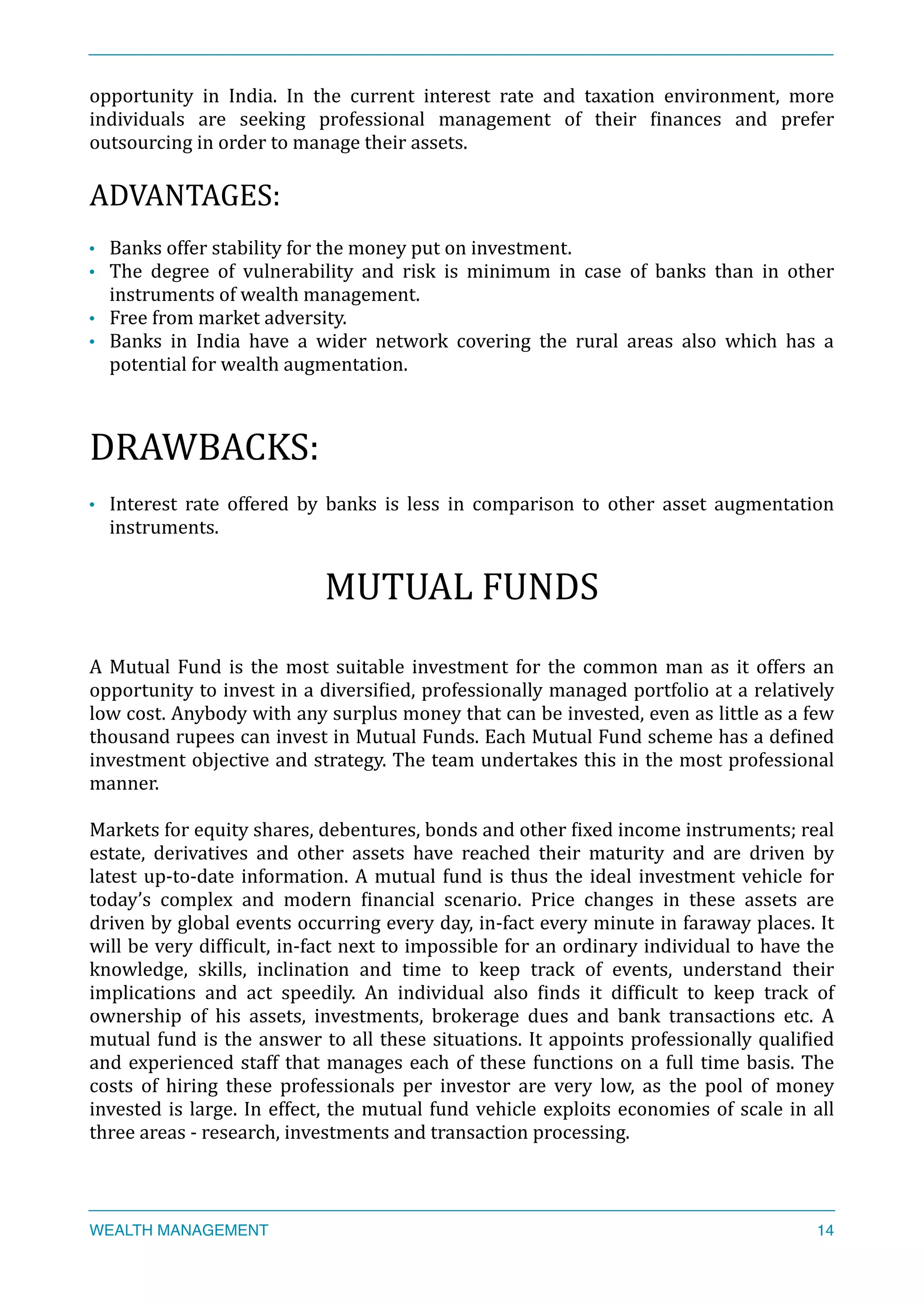 opportunity	
   in	
   India.	
   In	
   the	
   current	
   interest	
   rate	
   and	
   taxation	
   environment,	
   more	
  
individuals	
   are	
   seeking	
   professional	
   management	
   of	
   their	
   Xinances	
   and	
   prefer	
  
outsourcing	
  in	
  order	
  to	
  manage	
  their	
  assets.	
  
ADVANTAGES:	
  
• Banks	
  offer	
  stability	
  for	
  the	
  money	
  put	
  on	
  investment.	
  	
  
• The	
   degree	
   of	
   vulnerability	
   and	
   risk	
   is	
   minimum	
   in	
   case	
   of	
   banks	
   than	
   in	
   other	
  
instruments	
  of	
  wealth	
  management.	
  
• Free	
  from	
  market	
  adversity.	
  
• Banks	
   in	
   India	
   have	
   a	
   wider	
   network	
   covering	
   the	
   rural	
   areas	
   also	
   which	
   has	
   a	
  
potential	
  for	
  wealth	
  augmentation.	
  
DRAWBACKS:	
  
• Interest	
   rate	
   offered	
   by	
   banks	
   is	
   less	
   in	
   comparison	
   to	
   other	
   asset	
   augmentation	
  
instruments.	
  
MUTUAL	
  FUNDS	
  
A	
  Mutual	
  Fund	
  is	
  the	
  most	
  suitable	
  investment	
  for	
  the	
  common	
  man	
  as	
  it	
  offers	
  an	
  
opportunity	
  to	
  invest	
  in	
  a	
  diversiXied,	
  professionally	
  managed	
  portfolio	
  at	
  a	
  relatively	
  
low	
  cost.	
  Anybody	
  with	
  any	
  surplus	
  money	
  that	
  can	
  be	
  invested,	
  even	
  as	
  little	
  as	
  a	
  few	
  
thousand	
  rupees	
  can	
  invest	
  in	
  Mutual	
  Funds.	
  Each	
  Mutual	
  Fund	
  scheme	
  has	
  a	
  deXined	
  
investment	
  objective	
  and	
  strategy.	
  The	
  team	
  undertakes	
  this	
  in	
  the	
  most	
  professional	
  
manner.	
  
Markets	
  for	
  equity	
  shares,	
  debentures,	
  bonds	
  and	
  other	
  Xixed	
  income	
  instruments;	
  real	
  
estate,	
   derivatives	
   and	
   other	
   assets	
   have	
   reached	
   their	
   maturity	
   and	
   are	
   driven	
   by	
  
latest	
  up-­‐to-­‐date	
  information.	
  A	
  mutual	
  fund	
  is	
  thus	
  the	
  ideal	
  investment	
  vehicle	
  for	
  
today’s	
   complex	
   and	
   modern	
   Xinancial	
   scenario.	
   Price	
   changes	
   in	
   these	
   assets	
   are	
  
driven	
  by	
  global	
  events	
  occurring	
  every	
  day,	
  in-­‐fact	
  every	
  minute	
  in	
  faraway	
  places.	
  It	
  
will	
  be	
  very	
  difXicult,	
  in-­‐fact	
  next	
  to	
  impossible	
  for	
  an	
  ordinary	
  individual	
  to	
  have	
  the	
  
knowledge,	
   skills,	
   inclination	
   and	
   time	
   to	
   keep	
   track	
   of	
   events,	
   understand	
   their	
  	
  
implications	
   and	
   act	
   speedily.	
   An	
   individual	
   also	
   Xinds	
   it	
   difXicult	
   to	
   keep	
   track	
   of	
  	
  
ownership	
   of	
   his	
   assets,	
   investments,	
   brokerage	
   dues	
   and	
   bank	
   transactions	
   etc.	
   A	
  
mutual	
  fund	
  is	
  the	
  answer	
  to	
  all	
  these	
  situations.	
  It	
  appoints	
  professionally	
  qualiXied	
  
and	
  experienced	
  staff	
  that	
  manages	
  each	
  of	
  these	
  functions	
  on	
  a	
  full	
  time	
  basis.	
  The	
  	
  
costs	
   of	
   hiring	
   these	
   professionals	
   per	
   investor	
   are	
   very	
   low,	
   as	
   the	
   pool	
   of	
   money	
  
invested	
  is	
  large.	
  In	
  effect,	
  the	
  mutual	
  fund	
  vehicle	
  exploits	
  economies	
  of	
  scale	
  in	
  all	
  
three	
  areas	
  -­‐	
  research,	
  investments	
  and	
  transaction	
  processing.	
  
WEALTH MANAGEMENT 14
 