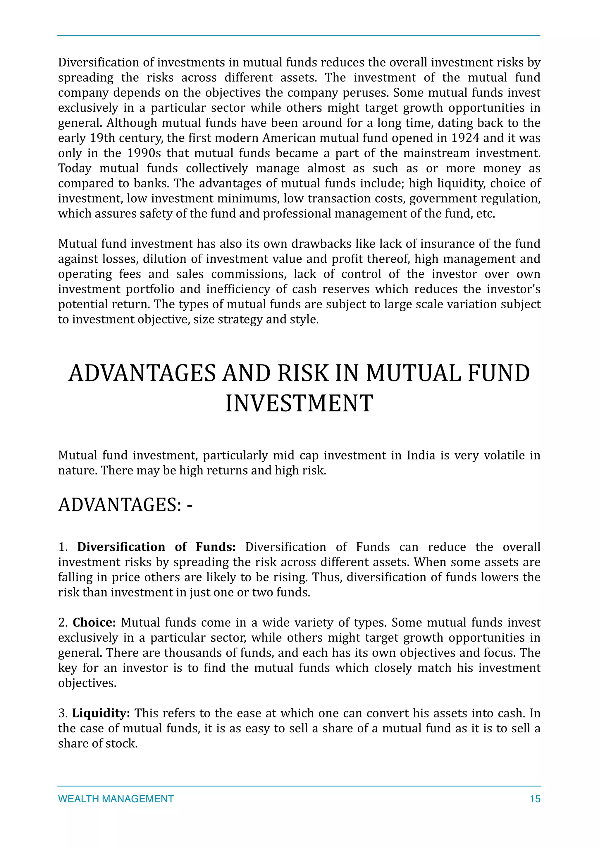 DiversiXication	
  of	
  investments	
  in	
  mutual	
  funds	
  reduces	
  the	
  overall	
  investment	
  risks	
  by	
  
spreading	
   the	
   risks	
   across	
   different	
   assets.	
   The	
   investment	
   of	
   the	
   mutual	
   fund	
  
company	
  depends	
  on	
  the	
  objectives	
  the	
  company	
  peruses.	
  Some	
  mutual	
  funds	
  invest	
  
exclusively	
   in	
   a	
   particular	
   sector	
   while	
   others	
   might	
   target	
   growth	
   opportunities	
   in	
  
general.	
  Although	
  mutual	
  funds	
  have	
  been	
  around	
  for	
  a	
  long	
  time,	
  dating	
  back	
  to	
  the	
  
early	
  19th	
  century,	
  the	
  Xirst	
  modern	
  American	
  mutual	
  fund	
  opened	
  in	
  1924	
  and	
  it	
  was	
  
only	
   in	
   the	
   1990s	
   that	
   mutual	
   funds	
   became	
   a	
   part	
   of	
   the	
   mainstream	
   investment.	
  
Today	
   mutual	
   funds	
   collectively	
   manage	
   almost	
   as	
   such	
   as	
   or	
   more	
   money	
   as	
  
compared	
  to	
  banks.	
  The	
  advantages	
  of	
  mutual	
  funds	
  include;	
  high	
  liquidity,	
  choice	
  of	
  	
  
investment,	
  low	
  investment	
  minimums,	
  low	
  transaction	
  costs,	
  government	
  regulation,	
  
which	
  assures	
  safety	
  of	
  the	
  fund	
  and	
  professional	
  management	
  of	
  the	
  fund,	
  etc.	
  
Mutual	
  fund	
  investment	
  has	
  also	
  its	
  own	
  drawbacks	
  like	
  lack	
  of	
  insurance	
  of	
  the	
  fund	
  
against	
  losses,	
  dilution	
  of	
  investment	
  value	
  and	
  proXit	
  thereof,	
  high	
  management	
  and	
  
operating	
   fees	
   and	
   sales	
   commissions,	
   lack	
   of	
   control	
   of	
   the	
   investor	
   over	
   own	
  
investment	
   portfolio	
   and	
   inefXiciency	
   of	
   cash	
   reserves	
   which	
   reduces	
   the	
   investor’s	
  
potential	
  return.	
  The	
  types	
  of	
  mutual	
  funds	
  are	
  subject	
  to	
  large	
  scale	
  variation	
  subject	
  
to	
  investment	
  objective,	
  size	
  strategy	
  and	
  style.	
  
ADVANTAGES	
  AND	
  RISK	
  IN	
  MUTUAL	
  FUND	
  
INVESTMENT	
  
Mutual	
  fund	
  investment,	
  particularly	
  mid	
  cap	
  investment	
  in	
  India	
  is	
  very	
  volatile	
  in	
  
nature.	
  There	
  may	
  be	
  high	
  returns	
  and	
  high	
  risk.	
  
ADVANTAGES:	
  -­‐	
  
1.	
   Diversi<ication	
   of	
   Funds:	
   DiversiXication	
   of	
   Funds	
   can	
   reduce	
   the	
   overall	
  
investment	
  risks	
  by	
  spreading	
  the	
  risk	
  across	
  different	
  assets.	
  When	
  some	
  assets	
  are	
  
falling	
  in	
  price	
  others	
  are	
  likely	
  to	
  be	
  rising.	
  Thus,	
  diversiXication	
  of	
  funds	
  lowers	
  the	
  
risk	
  than	
  investment	
  in	
  just	
  one	
  or	
  two	
  funds.	
  
2.	
  Choice:	
  Mutual	
  funds	
  come	
  in	
  a	
  wide	
  variety	
  of	
  types.	
  Some	
  mutual	
  funds	
  invest	
  
exclusively	
   in	
   a	
   particular	
   sector,	
   while	
   others	
   might	
   target	
   growth	
   opportunities	
   in	
  
general.	
  There	
  are	
  thousands	
  of	
  funds,	
  and	
  each	
  has	
  its	
  own	
  objectives	
  and	
  focus.	
  The	
  
key	
   for	
   an	
   investor	
   is	
   to	
   Xind	
   the	
   mutual	
   funds	
   which	
   closely	
   match	
   his	
   investment	
  
objectives.	
  
3.	
  Liquidity:	
  This	
  refers	
  to	
  the	
  ease	
  at	
  which	
  one	
  can	
  convert	
  his	
  assets	
  into	
  cash.	
  In	
  
the	
  case	
  of	
  mutual	
  funds,	
  it	
  is	
  as	
  easy	
  to	
  sell	
  a	
  share	
  of	
  a	
  mutual	
  fund	
  as	
  it	
  is	
  to	
  sell	
  a	
  
share	
  of	
  stock.	
  
WEALTH MANAGEMENT 15
 