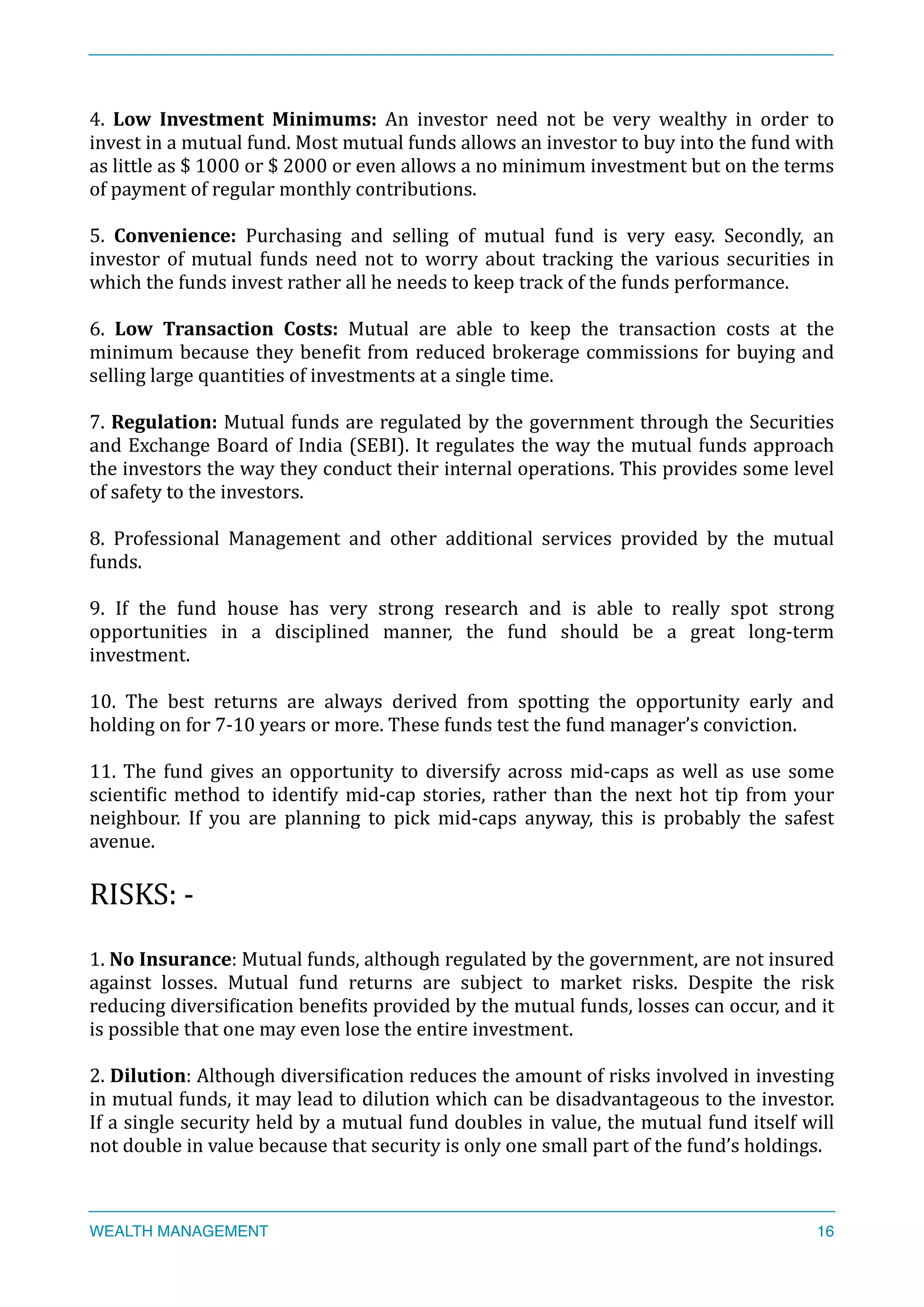 4.	
   Low	
   Investment	
   Minimums:	
   An	
   investor	
   need	
   not	
   be	
   very	
   wealthy	
   in	
   order	
   to	
  
invest	
  in	
  a	
  mutual	
  fund.	
  Most	
  mutual	
  funds	
  allows	
  an	
  investor	
  to	
  buy	
  into	
  the	
  fund	
  with	
  
as	
  little	
  as	
  $	
  1000	
  or	
  $	
  2000	
  or	
  even	
  allows	
  a	
  no	
  minimum	
  investment	
  but	
  on	
  the	
  terms	
  
of	
  payment	
  of	
  regular	
  monthly	
  contributions.	
  
5.	
   Convenience:	
   Purchasing	
   and	
   selling	
   of	
   mutual	
   fund	
   is	
   very	
   easy.	
   Secondly,	
   an	
  
investor	
  of	
  mutual	
  funds	
  need	
  not	
  to	
  worry	
  about	
  tracking	
  the	
  various	
  securities	
  in	
  
which	
  the	
  funds	
  invest	
  rather	
  all	
  he	
  needs	
  to	
  keep	
  track	
  of	
  the	
  funds	
  performance.	
  
6.	
   Low	
   Transaction	
   Costs:	
   Mutual	
   are	
   able	
   to	
   keep	
   the	
   transaction	
   costs	
   at	
   the	
  
minimum	
  because	
  they	
  beneXit	
  from	
  reduced	
  brokerage	
  commissions	
  for	
  buying	
  and	
  
selling	
  large	
  quantities	
  of	
  investments	
  at	
  a	
  single	
  time.	
  
7.	
  Regulation:	
  Mutual	
  funds	
  are	
  regulated	
  by	
  the	
  government	
  through	
  the	
  Securities	
  
and	
  Exchange	
  Board	
  of	
  India	
  (SEBI).	
  It	
  regulates	
  the	
  way	
  the	
  mutual	
  funds	
  approach	
  
the	
  investors	
  the	
  way	
  they	
  conduct	
  their	
  internal	
  operations.	
  This	
  provides	
  some	
  level	
  
of	
  safety	
  to	
  the	
  investors.	
  
8.	
   Professional	
   Management	
   and	
   other	
   additional	
   services	
   provided	
   by	
   the	
   mutual	
  
funds.	
  
9.	
   If	
   the	
   fund	
   house	
   has	
   very	
   strong	
   research	
   and	
   is	
   able	
   to	
   really	
   spot	
   strong	
  
opportunities	
   in	
   a	
   disciplined	
   manner,	
   the	
   fund	
   should	
   be	
   a	
   great	
   long-­‐term	
  
investment.	
  
10.	
   The	
   best	
   returns	
   are	
   always	
   derived	
   from	
   spotting	
   the	
   opportunity	
   early	
   and	
  
holding	
  on	
  for	
  7-­‐10	
  years	
  or	
  more.	
  These	
  funds	
  test	
  the	
  fund	
  manager’s	
  conviction.	
  
11.	
  The	
  fund	
  gives	
  an	
  opportunity	
  to	
  diversify	
  across	
  mid-­‐caps	
  as	
  well	
  as	
  use	
  some	
  
scientiXic	
  method	
  to	
  identify	
  mid-­‐cap	
  stories,	
  rather	
  than	
  the	
  next	
  hot	
  tip	
  from	
  your	
  
neighbour.	
   If	
   you	
   are	
   planning	
   to	
   pick	
   mid-­‐caps	
   anyway,	
   this	
   is	
   probably	
   the	
   safest	
  
avenue.	
  
RISKS:	
  -­‐	
  
1.	
  No	
  Insurance:	
  Mutual	
  funds,	
  although	
  regulated	
  by	
  the	
  government,	
  are	
  not	
  insured	
  
against	
   losses.	
   Mutual	
   fund	
   returns	
   are	
   subject	
   to	
   market	
   risks.	
   Despite	
   the	
   risk	
  
reducing	
  diversiXication	
  beneXits	
  provided	
  by	
  the	
  mutual	
  funds,	
  losses	
  can	
  occur,	
  and	
  it	
  
is	
  possible	
  that	
  one	
  may	
  even	
  lose	
  the	
  entire	
  investment.	
  
2.	
  Dilution:	
  Although	
  diversiXication	
  reduces	
  the	
  amount	
  of	
  risks	
  involved	
  in	
  investing	
  
in	
  mutual	
  funds,	
  it	
  may	
  lead	
  to	
  dilution	
  which	
  can	
  be	
  disadvantageous	
  to	
  the	
  investor.	
  
If	
  a	
  single	
  security	
  held	
  by	
  a	
  mutual	
  fund	
  doubles	
  in	
  value,	
  the	
  mutual	
  fund	
  itself	
  will	
  
not	
  double	
  in	
  value	
  because	
  that	
  security	
  is	
  only	
  one	
  small	
  part	
  of	
  the	
  fund’s	
  holdings.	
  
WEALTH MANAGEMENT 16
 