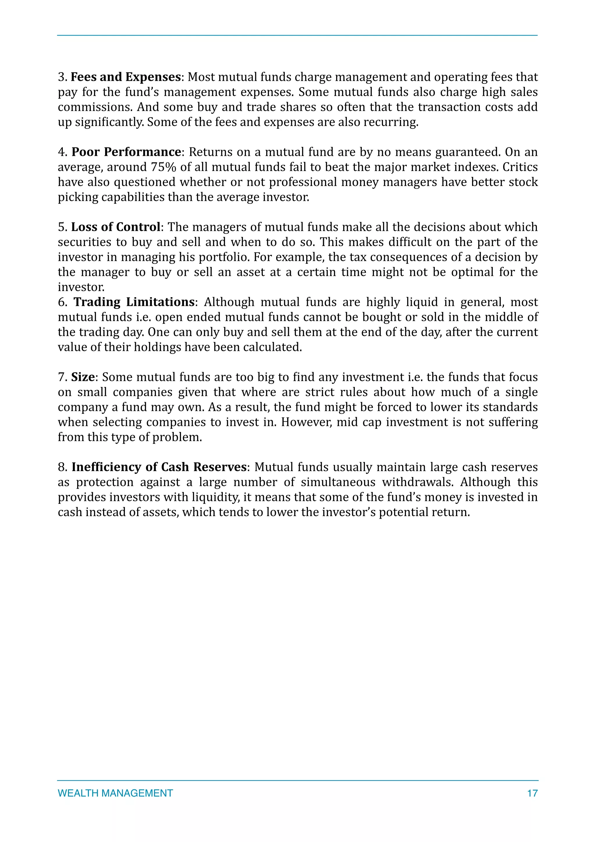 3.	
  Fees	
  and	
  Expenses:	
  Most	
  mutual	
  funds	
  charge	
  management	
  and	
  operating	
  fees	
  that	
  
pay	
  for	
  the	
  fund’s	
  management	
  expenses.	
  Some	
  mutual	
  funds	
  also	
  charge	
  high	
  sales	
  
commissions.	
  And	
  some	
  buy	
  and	
  trade	
  shares	
  so	
  often	
  that	
  the	
  transaction	
  costs	
  add	
  
up	
  signiXicantly.	
  Some	
  of	
  the	
  fees	
  and	
  expenses	
  are	
  also	
  recurring.	
  
4.	
  Poor	
  Performance:	
  Returns	
  on	
  a	
  mutual	
  fund	
  are	
  by	
  no	
  means	
  guaranteed.	
  On	
  an	
  
average,	
  around	
  75%	
  of	
  all	
  mutual	
  funds	
  fail	
  to	
  beat	
  the	
  major	
  market	
  indexes.	
  Critics	
  
have	
  also	
  questioned	
  whether	
  or	
  not	
  professional	
  money	
  managers	
  have	
  better	
  stock	
  
picking	
  capabilities	
  than	
  the	
  average	
  investor.	
  
5.	
  Loss	
  of	
  Control:	
  The	
  managers	
  of	
  mutual	
  funds	
  make	
  all	
  the	
  decisions	
  about	
  which	
  
securities	
  to	
  buy	
  and	
  sell	
  and	
  when	
  to	
  do	
  so.	
  This	
  makes	
  difXicult	
  on	
  the	
  part	
  of	
  the	
  
investor	
  in	
  managing	
  his	
  portfolio.	
  For	
  example,	
  the	
  tax	
  consequences	
  of	
  a	
  decision	
  by	
  
the	
   manager	
   to	
   buy	
   or	
   sell	
   an	
   asset	
   at	
   a	
   certain	
   time	
   might	
   not	
   be	
   optimal	
   for	
   the	
  
investor.	
  
6.	
   Trading	
   Limitations:	
   Although	
   mutual	
   funds	
   are	
   highly	
   liquid	
   in	
   general,	
   most	
  
mutual	
  funds	
  i.e.	
  open	
  ended	
  mutual	
  funds	
  cannot	
  be	
  bought	
  or	
  sold	
  in	
  the	
  middle	
  of	
  
the	
  trading	
  day.	
  One	
  can	
  only	
  buy	
  and	
  sell	
  them	
  at	
  the	
  end	
  of	
  the	
  day,	
  after	
  the	
  current	
  
value	
  of	
  their	
  holdings	
  have	
  been	
  calculated.	
  
7.	
  Size:	
  Some	
  mutual	
  funds	
  are	
  too	
  big	
  to	
  Xind	
  any	
  investment	
  i.e.	
  the	
  funds	
  that	
  focus	
  
on	
   small	
   companies	
   given	
   that	
   where	
   are	
   strict	
   rules	
   about	
   how	
   much	
   of	
   a	
   single	
  
company	
  a	
  fund	
  may	
  own.	
  As	
  a	
  result,	
  the	
  fund	
  might	
  be	
  forced	
  to	
  lower	
  its	
  standards	
  
when	
  selecting	
  companies	
  to	
  invest	
  in.	
  However,	
  mid	
  cap	
  investment	
  is	
  not	
  suffering	
  
from	
  this	
  type	
  of	
  problem.	
  
8.	
  Inef<iciency	
  of	
  Cash	
  Reserves:	
  Mutual	
  funds	
  usually	
  maintain	
  large	
  cash	
  reserves	
  
as	
   protection	
   against	
   a	
   large	
   number	
   of	
   simultaneous	
   withdrawals.	
   Although	
   this	
  
provides	
  investors	
  with	
  liquidity,	
  it	
  means	
  that	
  some	
  of	
  the	
  fund’s	
  money	
  is	
  invested	
  in	
  
cash	
  instead	
  of	
  assets,	
  which	
  tends	
  to	
  lower	
  the	
  investor’s	
  potential	
  return.	
  
WEALTH MANAGEMENT 17
 