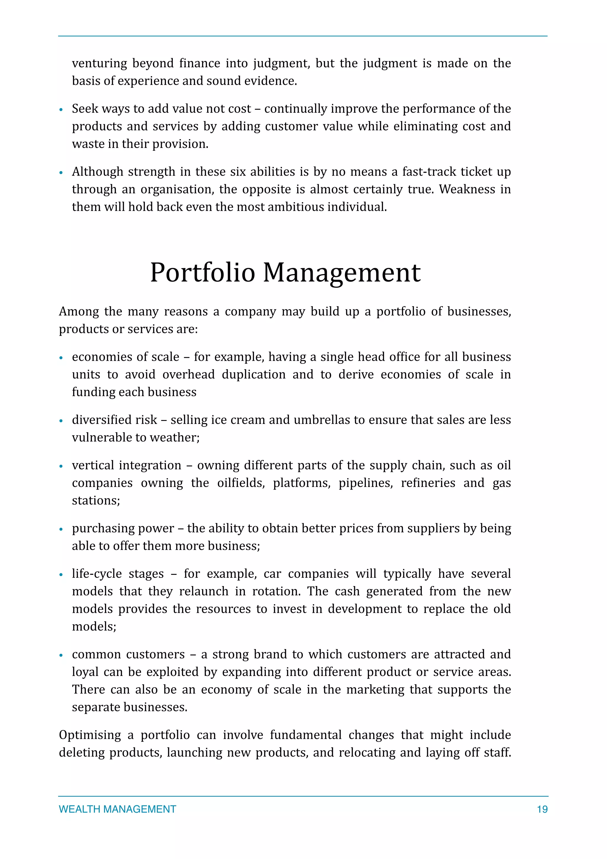venturing	
   beyond	
   Xinance	
   into	
   judgment,	
   but	
   the	
   judgment	
   is	
   made	
   on	
   the	
  
basis	
  of	
  experience	
  and	
  sound	
  evidence.	
  
• Seek	
  ways	
  to	
  add	
  value	
  not	
  cost	
  –	
  continually	
  improve	
  the	
  performance	
  of	
  the	
  
products	
  and	
  services	
  by	
  adding	
  customer	
  value	
  while	
  eliminating	
  cost	
  and	
  
waste	
  in	
  their	
  provision.	
  
• Although	
  strength	
  in	
  these	
  six	
  abilities	
  is	
  by	
  no	
  means	
  a	
  fast-­‐track	
  ticket	
  up	
  
through	
  an	
  organisation,	
  the	
  opposite	
  is	
  almost	
  certainly	
  true.	
  Weakness	
  in	
  
them	
  will	
  hold	
  back	
  even	
  the	
  most	
  ambitious	
  individual.	
  
Portfolio	
  Management	
  
Among	
   the	
   many	
   reasons	
   a	
   company	
   may	
   build	
   up	
   a	
   portfolio	
   of	
   businesses,	
  
products	
  or	
  services	
  are:	
  
• economies	
  of	
  scale	
  –	
  for	
  example,	
  having	
  a	
  single	
  head	
  ofXice	
  for	
  all	
  business	
  
units	
   to	
   avoid	
   overhead	
   duplication	
   and	
   to	
   derive	
   economies	
   of	
   scale	
   in	
  
funding	
  each	
  business	
  
• diversiXied	
  risk	
  –	
  selling	
  ice	
  cream	
  and	
  umbrellas	
  to	
  ensure	
  that	
  sales	
  are	
  less	
  
vulnerable	
  to	
  weather;	
  
• vertical	
  integration	
  –	
  owning	
  different	
  parts	
  of	
  the	
  supply	
  chain,	
  such	
  as	
  oil	
  
companies	
   owning	
   the	
   oilXields,	
   platforms,	
   pipelines,	
   reXineries	
   and	
   gas	
  
stations;	
  
• purchasing	
  power	
  –	
  the	
  ability	
  to	
  obtain	
  better	
  prices	
  from	
  suppliers	
  by	
  being	
  
able	
  to	
  offer	
  them	
  more	
  business;	
  
• life-­‐cycle	
   stages	
   –	
   for	
   example,	
   car	
   companies	
   will	
   typically	
   have	
   several	
  
models	
   that	
   they	
   relaunch	
   in	
   rotation.	
   The	
   cash	
   generated	
   from	
   the	
   new	
  
models	
   provides	
   the	
   resources	
   to	
   invest	
   in	
   development	
   to	
   replace	
   the	
   old	
  
models;	
  
• common	
  customers	
  –	
  a	
  strong	
  brand	
  to	
  which	
  customers	
  are	
  attracted	
  and	
  
loyal	
  can	
  be	
  exploited	
  by	
  expanding	
  into	
  different	
  product	
  or	
  service	
  areas.	
  
There	
   can	
   also	
   be	
   an	
   economy	
   of	
   scale	
   in	
   the	
   marketing	
   that	
   supports	
   the	
  
separate	
  businesses.	
  
Optimising	
   a	
   portfolio	
   can	
   involve	
   fundamental	
   changes	
   that	
   might	
   include	
  
deleting	
  products,	
  launching	
  new	
  products,	
  and	
  relocating	
  and	
  laying	
  off	
  staff.	
  
WEALTH MANAGEMENT 19
 