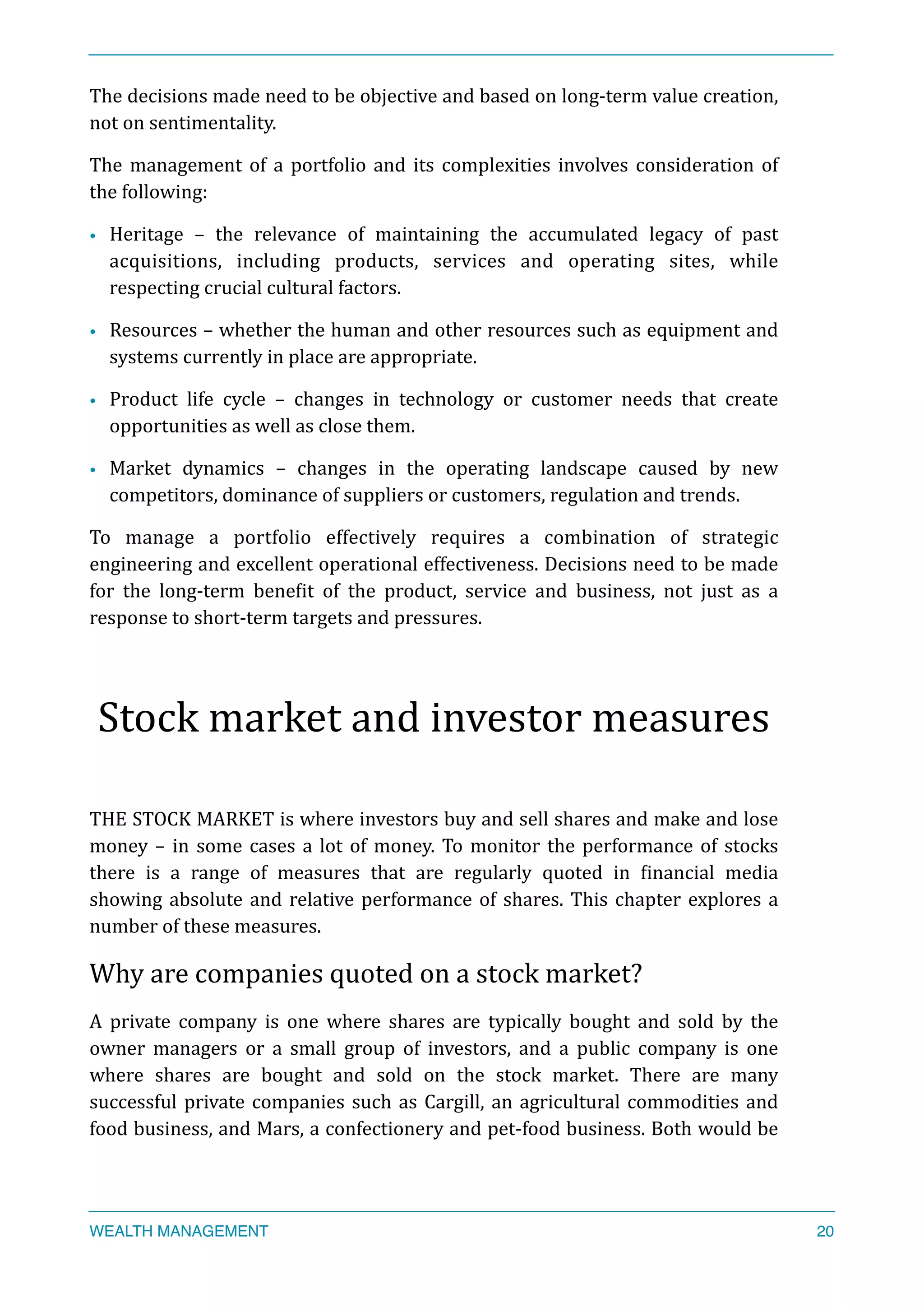 The	
  decisions	
  made	
  need	
  to	
  be	
  objective	
  and	
  based	
  on	
  long-­‐term	
  value	
  creation,	
  
not	
  on	
  sentimentality.	
  
The	
  management	
  of	
  a	
  portfolio	
  and	
  its	
  complexities	
  involves	
  consideration	
  of	
  
the	
  following:	
  
• Heritage	
   –	
   the	
   relevance	
   of	
   maintaining	
   the	
   accumulated	
   legacy	
   of	
   past	
  
acquisitions,	
   including	
   products,	
   services	
   and	
   operating	
   sites,	
   while	
  
respecting	
  crucial	
  cultural	
  factors.	
  
• Resources	
  –	
  whether	
  the	
  human	
  and	
  other	
  resources	
  such	
  as	
  equipment	
  and	
  
systems	
  currently	
  in	
  place	
  are	
  appropriate.	
  
• Product	
   life	
   cycle	
   –	
   changes	
   in	
   technology	
   or	
   customer	
   needs	
   that	
   create	
  
opportunities	
  as	
  well	
  as	
  close	
  them.	
  
• Market	
   dynamics	
   –	
   changes	
   in	
   the	
   operating	
   landscape	
   caused	
   by	
   new	
  
competitors,	
  dominance	
  of	
  suppliers	
  or	
  customers,	
  regulation	
  and	
  trends.	
  
To	
   manage	
   a	
   portfolio	
   effectively	
   requires	
   a	
   combination	
   of	
   strategic	
  
engineering	
  and	
  excellent	
  operational	
  effectiveness.	
  Decisions	
  need	
  to	
  be	
  made	
  
for	
   the	
   long-­‐term	
   beneXit	
   of	
   the	
   product,	
   service	
   and	
   business,	
   not	
   just	
   as	
   a	
  
response	
  to	
  short-­‐term	
  targets	
  and	
  pressures.	
  
Stock	
  market	
  and	
  investor	
  measures	
  
THE	
  STOCK	
  MARKET	
  is	
  where	
  investors	
  buy	
  and	
  sell	
  shares	
  and	
  make	
  and	
  lose	
  
money	
  –	
  in	
  some	
  cases	
  a	
  lot	
  of	
  money.	
  To	
  monitor	
  the	
  performance	
  of	
  stocks	
  
there	
   is	
   a	
   range	
   of	
   measures	
   that	
   are	
   regularly	
   quoted	
   in	
   Xinancial	
   media	
  
showing	
  absolute	
  and	
  relative	
  performance	
  of	
  shares.	
  This	
  chapter	
  explores	
  a	
  
number	
  of	
  these	
  measures.	
  
Why	
  are	
  companies	
  quoted	
  on	
  a	
  stock	
  market?	
  
A	
   private	
   company	
   is	
   one	
   where	
   shares	
   are	
   typically	
   bought	
   and	
   sold	
   by	
   the	
  
owner	
   managers	
   or	
   a	
   small	
   group	
   of	
   investors,	
   and	
   a	
   public	
   company	
   is	
   one	
  	
  
where	
   shares	
   are	
   bought	
   and	
   sold	
   on	
   the	
   stock	
   market.	
   There	
   are	
   many	
  
successful	
  private	
  companies	
  such	
  as	
  Cargill,	
  an	
  agricultural	
  commodities	
  and	
  
food	
  business,	
  and	
  Mars,	
  a	
  confectionery	
  and	
  pet-­‐food	
  business.	
  Both	
  would	
  be	
  
WEALTH MANAGEMENT 20
 
