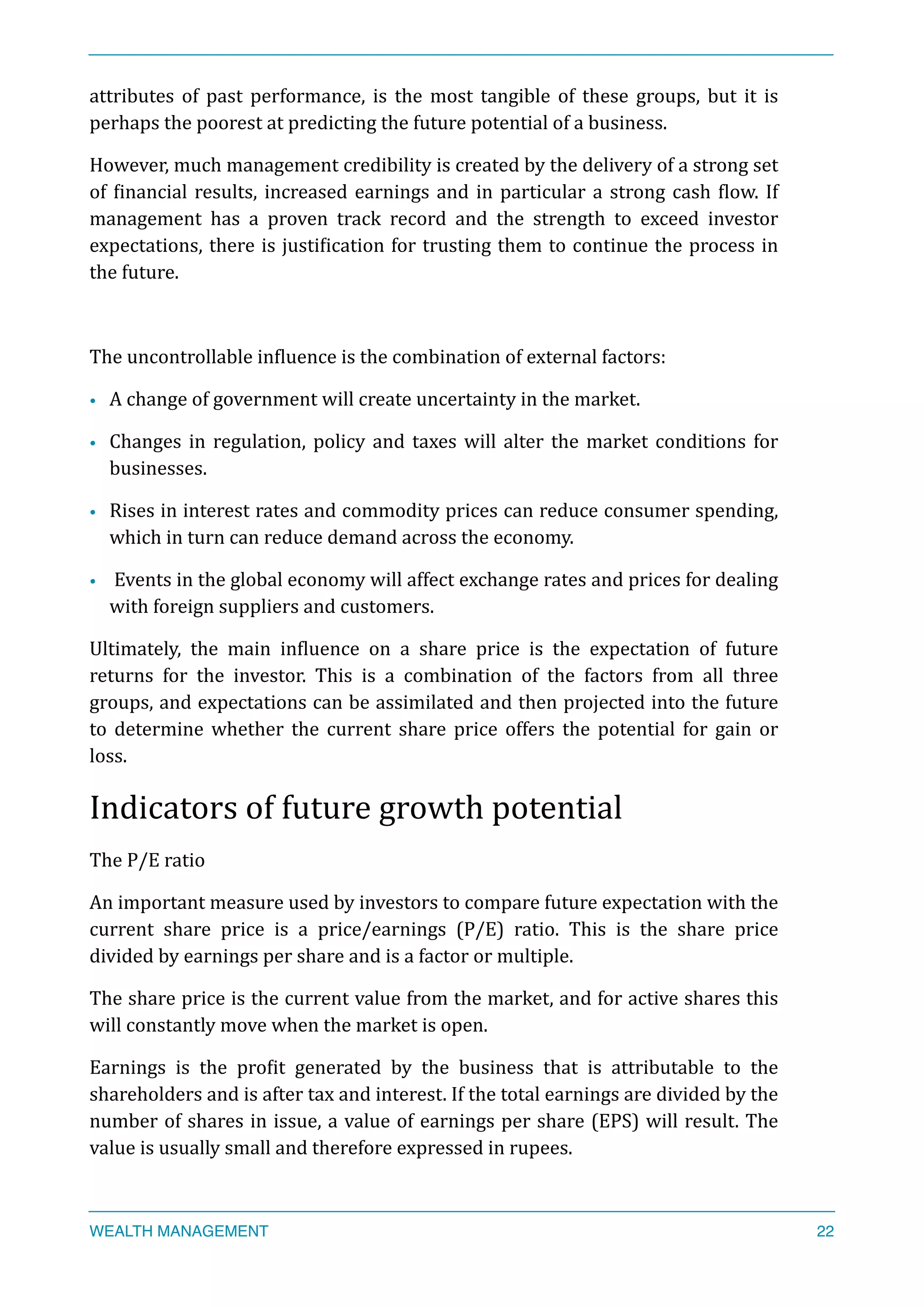 attributes	
   of	
   past	
   performance,	
   is	
   the	
   most	
   tangible	
   of	
   these	
   groups,	
   but	
   it	
   is	
  
perhaps	
  the	
  poorest	
  at	
  predicting	
  the	
  future	
  potential	
  of	
  a	
  business.	
  
However,	
  much	
  management	
  credibility	
  is	
  created	
  by	
  the	
  delivery	
  of	
  a	
  strong	
  set	
  
of	
  Xinancial	
  results,	
  increased	
  earnings	
  and	
  in	
  particular	
  a	
  strong	
  cash	
  Xlow.	
  If	
  
management	
   has	
   a	
   proven	
   track	
   record	
   and	
   the	
   strength	
   to	
   exceed	
   investor	
  
expectations,	
  there	
  is	
  justiXication	
  for	
  trusting	
  them	
  to	
  continue	
  the	
  process	
  in	
  
the	
  future.	
  
The	
  uncontrollable	
  inXluence	
  is	
  the	
  combination	
  of	
  external	
  factors:	
  	
  
• A	
  change	
  of	
  government	
  will	
  create	
  uncertainty	
  in	
  the	
  market.	
  
• Changes	
  in	
  regulation,	
  policy	
  and	
  taxes	
  will	
  alter	
  the	
  market	
  conditions	
  for	
  
businesses.	
  
• Rises	
  in	
  interest	
  rates	
  and	
  commodity	
  prices	
  can	
  reduce	
  consumer	
  spending,	
  
which	
  in	
  turn	
  can	
  reduce	
  demand	
  across	
  the	
  economy.	
  
• 	
  Events	
  in	
  the	
  global	
  economy	
  will	
  affect	
  exchange	
  rates	
  and	
  prices	
  for	
  dealing	
  
with	
  foreign	
  suppliers	
  and	
  customers.	
  
Ultimately,	
   the	
   main	
   inXluence	
   on	
   a	
   share	
   price	
   is	
   the	
   expectation	
   of	
   future	
  
returns	
   for	
   the	
   investor.	
   This	
   is	
   a	
   combination	
   of	
   the	
   factors	
   from	
   all	
   three	
  
groups,	
  and	
  expectations	
  can	
  be	
  assimilated	
  and	
  then	
  projected	
  into	
  the	
  future	
  
to	
   determine	
   whether	
   the	
   current	
   share	
   price	
   offers	
   the	
   potential	
   for	
   gain	
   or	
  
loss.	
  
Indicators	
  of	
  future	
  growth	
  potential	
  
The	
  P/E	
  ratio	
  
An	
  important	
  measure	
  used	
  by	
  investors	
  to	
  compare	
  future	
  expectation	
  with	
  the	
  
current	
   share	
   price	
   is	
   a	
   price/earnings	
   (P/E)	
   ratio.	
   This	
   is	
   the	
   share	
   price	
  
divided	
  by	
  earnings	
  per	
  share	
  and	
  is	
  a	
  factor	
  or	
  multiple.	
  
The	
  share	
  price	
  is	
  the	
  current	
  value	
  from	
  the	
  market,	
  and	
  for	
  active	
  shares	
  this	
  
will	
  constantly	
  move	
  when	
  the	
  market	
  is	
  open.	
  
Earnings	
   is	
   the	
   proXit	
   generated	
   by	
   the	
   business	
   that	
   is	
   attributable	
   to	
   the	
  
shareholders	
  and	
  is	
  after	
  tax	
  and	
  interest.	
  If	
  the	
  total	
  earnings	
  are	
  divided	
  by	
  the	
  
number	
  of	
  shares	
  in	
  issue,	
  a	
  value	
  of	
  earnings	
  per	
  share	
  (EPS)	
  will	
  result.	
  The	
  
value	
  is	
  usually	
  small	
  and	
  therefore	
  expressed	
  in	
  rupees.	
  
WEALTH MANAGEMENT 22
 