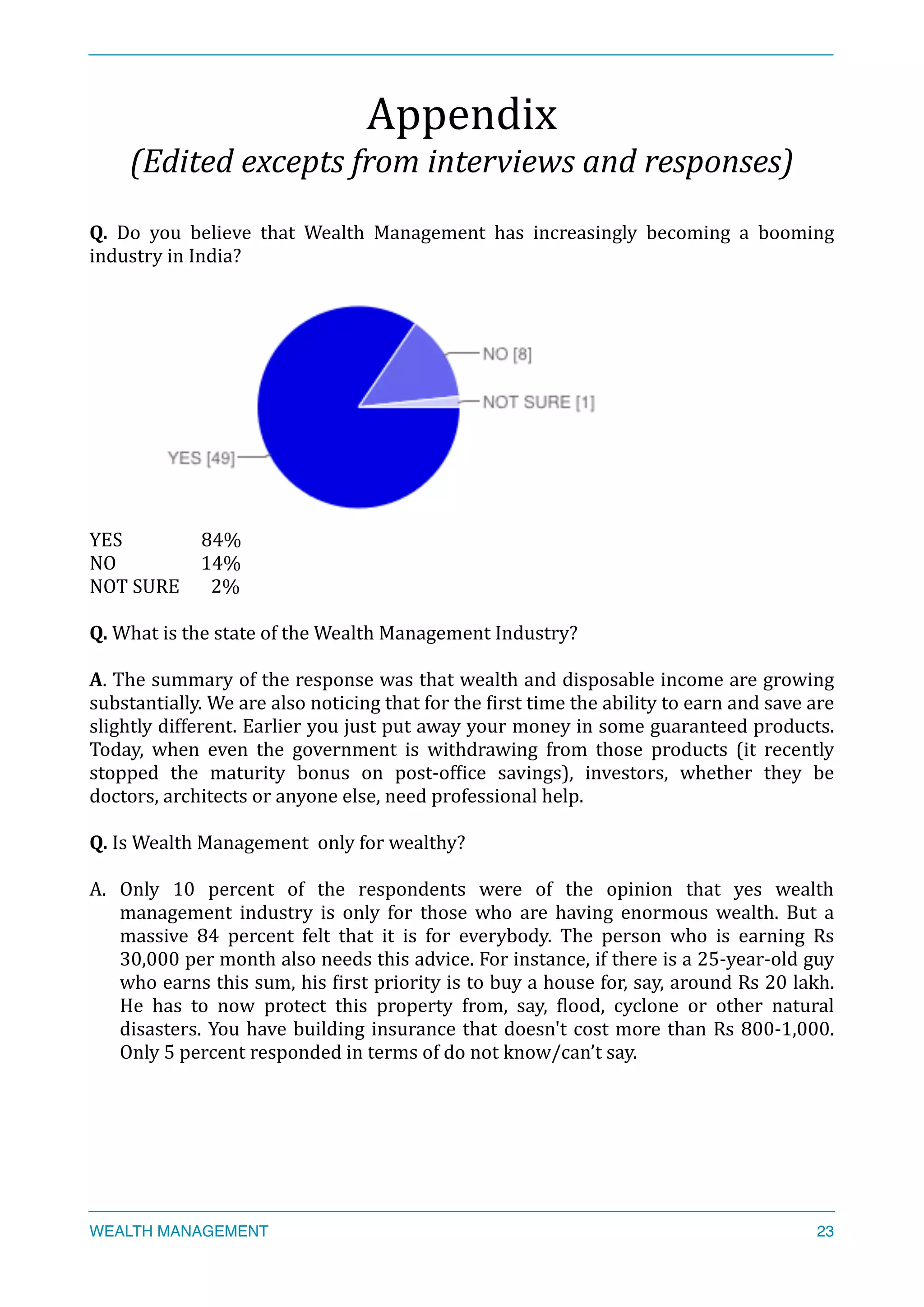 Appendix	
  
(Edited	
  excepts	
  from	
  interviews	
  and	
  responses)	
  
Q.	
   Do	
   you	
   believe	
   that	
   Wealth	
   Management	
   has	
   increasingly	
   becoming	
   a	
   booming	
  
industry	
  in	
  India?	
  
	
  
YES	
  	
  	
   	
   84%	
  
NO	
  	
  	
  	
  	
  	
  	
  	
  	
  	
  	
  	
  	
  	
  	
  	
  	
  	
  	
  14%	
  
NOT	
  SURE	
  	
  	
  	
  	
  	
  	
  2%	
  
Q.	
  What	
  is	
  the	
  state	
  of	
  the	
  Wealth	
  Management	
  Industry?	
  
A.	
  The	
  summary	
  of	
  the	
  response	
  was	
  that	
  wealth	
  and	
  disposable	
  income	
  are	
  growing	
  
substantially.	
  We	
  are	
  also	
  noticing	
  that	
  for	
  the	
  Xirst	
  time	
  the	
  ability	
  to	
  earn	
  and	
  save	
  are	
  
slightly	
  different.	
  Earlier	
  you	
  just	
  put	
  away	
  your	
  money	
  in	
  some	
  guaranteed	
  products.	
  
Today,	
   when	
   even	
   the	
   government	
   is	
   withdrawing	
   from	
   those	
   products	
   (it	
   recently	
  
stopped	
   the	
   maturity	
   bonus	
   on	
   post-­‐ofXice	
   savings),	
   investors,	
   whether	
   they	
   be	
  
doctors,	
  architects	
  or	
  anyone	
  else,	
  need	
  professional	
  help.	
  
Q.	
  Is	
  Wealth	
  Management	
  	
  only	
  for	
  wealthy?	
  
A. Only	
   10	
   percent	
   of	
   the	
   respondents	
   were	
   of	
   the	
   opinion	
   that	
   yes	
   wealth	
  
management	
   industry	
   is	
   only	
   for	
   those	
   who	
   are	
   having	
   enormous	
   wealth.	
   But	
   a	
  
massive	
   84	
   percent	
   felt	
   that	
   it	
   is	
   for	
   everybody.	
   The	
   person	
   who	
   is	
   earning	
   Rs	
  
30,000	
  per	
  month	
  also	
  needs	
  this	
  advice.	
  For	
  instance,	
  if	
  there	
  is	
  a	
  25-­‐year-­‐old	
  guy	
  
who	
  earns	
  this	
  sum,	
  his	
  Xirst	
  priority	
  is	
  to	
  buy	
  a	
  house	
  for,	
  say,	
  around	
  Rs	
  20	
  lakh.	
  
He	
   has	
   to	
   now	
   protect	
   this	
   property	
   from,	
   say,	
   Xlood,	
   cyclone	
   or	
   other	
   natural	
  
disasters.	
  You	
  have	
  building	
  insurance	
  that	
  doesn't	
  cost	
  more	
  than	
  Rs	
  800-­‐1,000.	
  
Only	
  5	
  percent	
  responded	
  in	
  terms	
  of	
  do	
  not	
  know/can’t	
  say.	
  
WEALTH MANAGEMENT 23
 