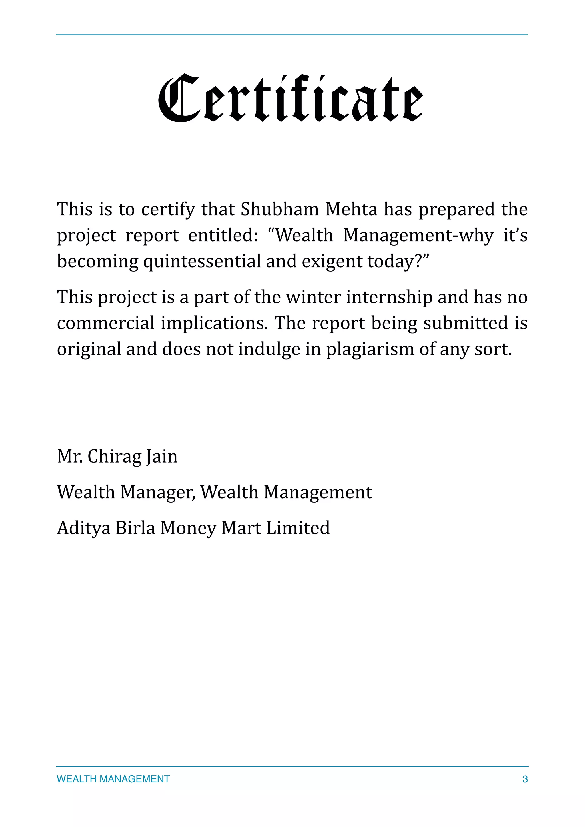 Certificate
This	
  is	
  to	
  certify	
  that	
  Shubham	
  Mehta	
  has	
  prepared	
  the	
  
project	
   report	
   entitled:	
   “Wealth	
   Management-­‐why	
   it’s	
  
becoming	
  quintessential	
  and	
  exigent	
  today?”	
  
This	
  project	
  is	
  a	
  part	
  of	
  the	
  winter	
  internship	
  and	
  has	
  no	
  
commercial	
  implications.	
  The	
  report	
  being	
  submitted	
  is	
  
original	
  and	
  does	
  not	
  indulge	
  in	
  plagiarism	
  of	
  any	
  sort.	
  
Mr.	
  Chirag	
  Jain	
  
Wealth	
  Manager,	
  Wealth	
  Management	
  
Aditya	
  Birla	
  Money	
  Mart	
  Limited	
  
	
  	
  
WEALTH MANAGEMENT 3
 