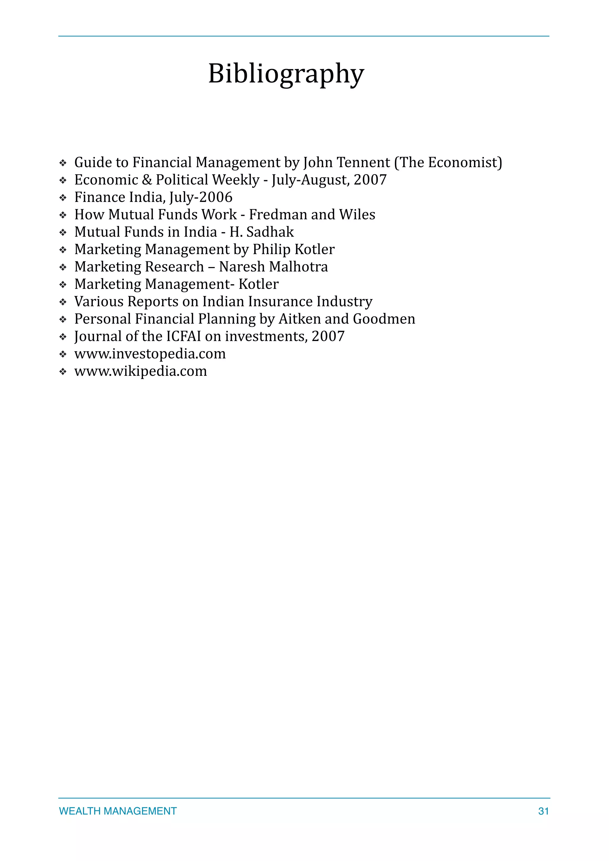 Bibliography	
  
❖ Guide	
  to	
  Financial	
  Management	
  by	
  John	
  Tennent	
  (The	
  Economist)	
  
❖ Economic	
  &	
  Political	
  Weekly	
  -­‐	
  July-­‐August,	
  2007	
  
❖ Finance	
  India,	
  July-­‐2006	
  
❖ How	
  Mutual	
  Funds	
  Work	
  -­‐	
  Fredman	
  and	
  Wiles	
  
❖ Mutual	
  Funds	
  in	
  India	
  -­‐	
  H.	
  Sadhak	
  	
  
❖ Marketing	
  Management	
  by	
  Philip	
  Kotler	
  
❖ Marketing	
  Research	
  –	
  Naresh	
  Malhotra	
  
❖ Marketing	
  Management-­‐	
  Kotler	
  	
  
❖ Various	
  Reports	
  on	
  Indian	
  Insurance	
  Industry	
  
❖ Personal	
  Financial	
  Planning	
  by	
  Aitken	
  and	
  Goodmen	
  
❖ Journal	
  of	
  the	
  ICFAI	
  on	
  investments,	
  2007	
  
❖ www.investopedia.com	
  
❖ www.wikipedia.com	
  
WEALTH MANAGEMENT 31
 