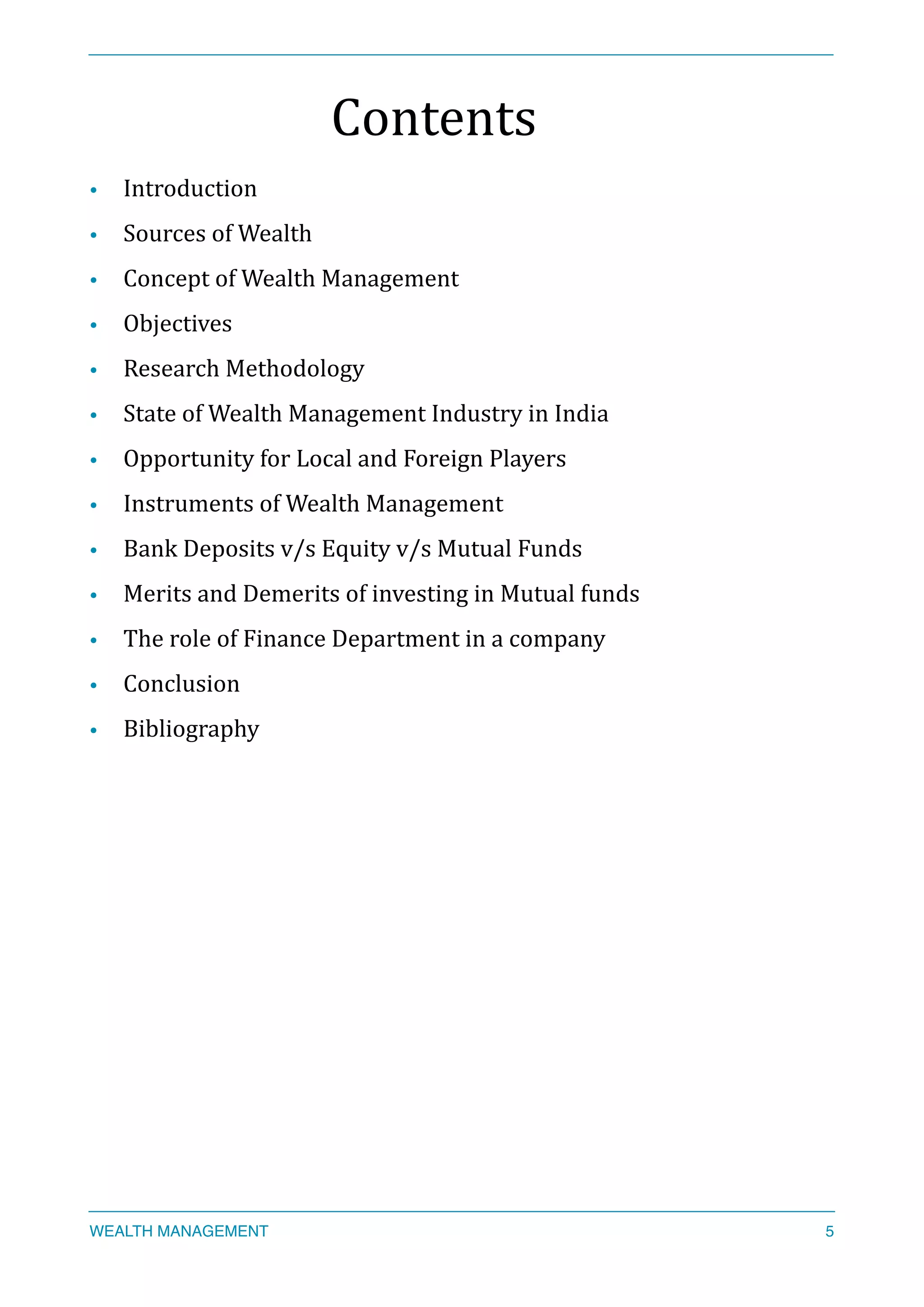 Contents	
  
• Introduction	
  
• Sources	
  of	
  Wealth	
  
• Concept	
  of	
  Wealth	
  Management	
  
• Objectives	
  
• Research	
  Methodology	
  
• State	
  of	
  Wealth	
  Management	
  Industry	
  in	
  India	
  
• Opportunity	
  for	
  Local	
  and	
  Foreign	
  Players	
  
• Instruments	
  of	
  Wealth	
  Management	
  
• Bank	
  Deposits	
  v/s	
  Equity	
  v/s	
  Mutual	
  Funds	
  
• Merits	
  and	
  Demerits	
  of	
  investing	
  in	
  Mutual	
  funds	
  
• The	
  role	
  of	
  Finance	
  Department	
  in	
  a	
  company	
  
• Conclusion	
  
• Bibliography	
  
WEALTH MANAGEMENT 5
 