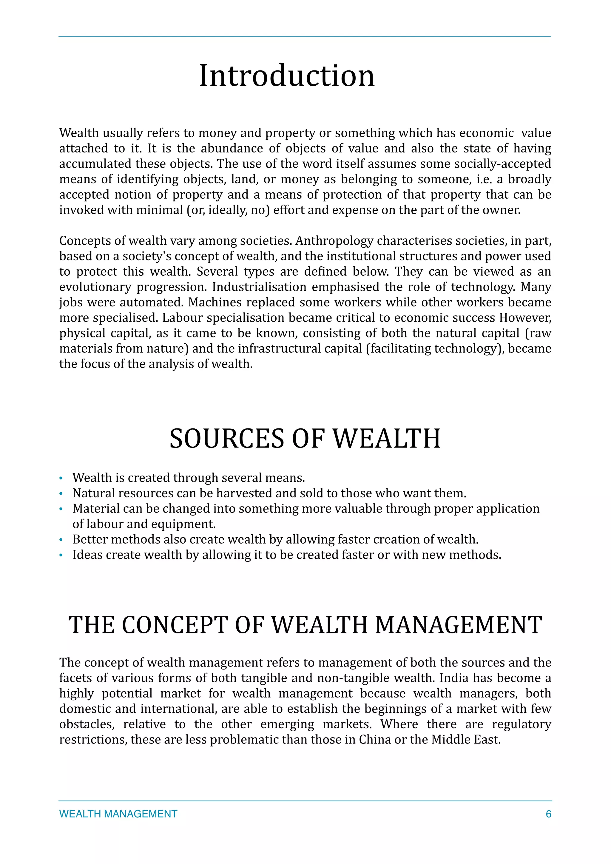 Introduction	
  
Wealth	
  usually	
  refers	
  to	
  money	
  and	
  property	
  or	
  something	
  which	
  has	
  economic	
  	
  value	
  
attached	
   to	
   it.	
   It	
   is	
   the	
   abundance	
   of	
   objects	
   of	
   value	
   and	
   also	
   the	
   state	
   of	
   having	
  
accumulated	
  these	
  objects.	
  The	
  use	
  of	
  the	
  word	
  itself	
  assumes	
  some	
  socially-­‐accepted	
  
means	
  of	
  identifying	
  objects,	
  land,	
  or	
  money	
  as	
  belonging	
  to	
  someone,	
  i.e.	
  a	
  broadly	
  
accepted	
  notion	
  of	
  property	
  and	
  a	
  means	
  of	
  protection	
  of	
  that	
  property	
  that	
  can	
  be	
  
invoked	
  with	
  minimal	
  (or,	
  ideally,	
  no)	
  effort	
  and	
  expense	
  on	
  the	
  part	
  of	
  the	
  owner.	
  
Concepts	
  of	
  wealth	
  vary	
  among	
  societies.	
  Anthropology	
  characterises	
  societies,	
  in	
  part,	
  
based	
  on	
  a	
  society's	
  concept	
  of	
  wealth,	
  and	
  the	
  institutional	
  structures	
  and	
  power	
  used	
  
to	
   protect	
   this	
   wealth.	
   Several	
   types	
   are	
   deXined	
   below.	
   They	
   can	
   be	
   viewed	
   as	
   an	
  
evolutionary	
  progression.	
  Industrialisation	
  emphasised	
  the	
  role	
  of	
  technology.	
  Many	
  
jobs	
  were	
  automated.	
  Machines	
  replaced	
  some	
  workers	
  while	
  other	
  workers	
  became	
  
more	
  specialised.	
  Labour	
  specialisation	
  became	
  critical	
  to	
  economic	
  success	
  However,	
  
physical	
  capital,	
  as	
  it	
  came	
  to	
  be	
  known,	
  consisting	
  of	
  both	
  the	
  natural	
  capital	
  (raw	
  
materials	
  from	
  nature)	
  and	
  the	
  infrastructural	
  capital	
  (facilitating	
  technology),	
  became	
  
the	
  focus	
  of	
  the	
  analysis	
  of	
  wealth.	
  
SOURCES	
  OF	
  WEALTH	
  
• Wealth	
  is	
  created	
  through	
  several	
  means.	
  
• Natural	
  resources	
  can	
  be	
  harvested	
  and	
  sold	
  to	
  those	
  who	
  want	
  them.	
  
• Material	
  can	
  be	
  changed	
  into	
  something	
  more	
  valuable	
  through	
  proper	
  application	
  
of	
  labour	
  and	
  equipment.	
  
• Better	
  methods	
  also	
  create	
  wealth	
  by	
  allowing	
  faster	
  creation	
  of	
  wealth.	
  
• Ideas	
  create	
  wealth	
  by	
  allowing	
  it	
  to	
  be	
  created	
  faster	
  or	
  with	
  new	
  methods.	
  
THE	
  CONCEPT	
  OF	
  WEALTH	
  MANAGEMENT	
  
The	
  concept	
  of	
  wealth	
  management	
  refers	
  to	
  management	
  of	
  both	
  the	
  sources	
  and	
  the	
  
facets	
  of	
  various	
  forms	
  of	
  both	
  tangible	
  and	
  non-­‐tangible	
  wealth.	
  India	
  has	
  become	
  a	
  
highly	
   potential	
   market	
   for	
   wealth	
   management	
   because	
   wealth	
   managers,	
   both	
  
domestic	
  and	
  international,	
  are	
  able	
  to	
  establish	
  the	
  beginnings	
  of	
  a	
  market	
  with	
  few	
  
obstacles,	
   relative	
   to	
   the	
   other	
   emerging	
   markets.	
   Where	
   there	
   are	
   regulatory	
  
restrictions,	
  these	
  are	
  less	
  problematic	
  than	
  those	
  in	
  China	
  or	
  the	
  Middle	
  East.	
  
WEALTH MANAGEMENT 6
 