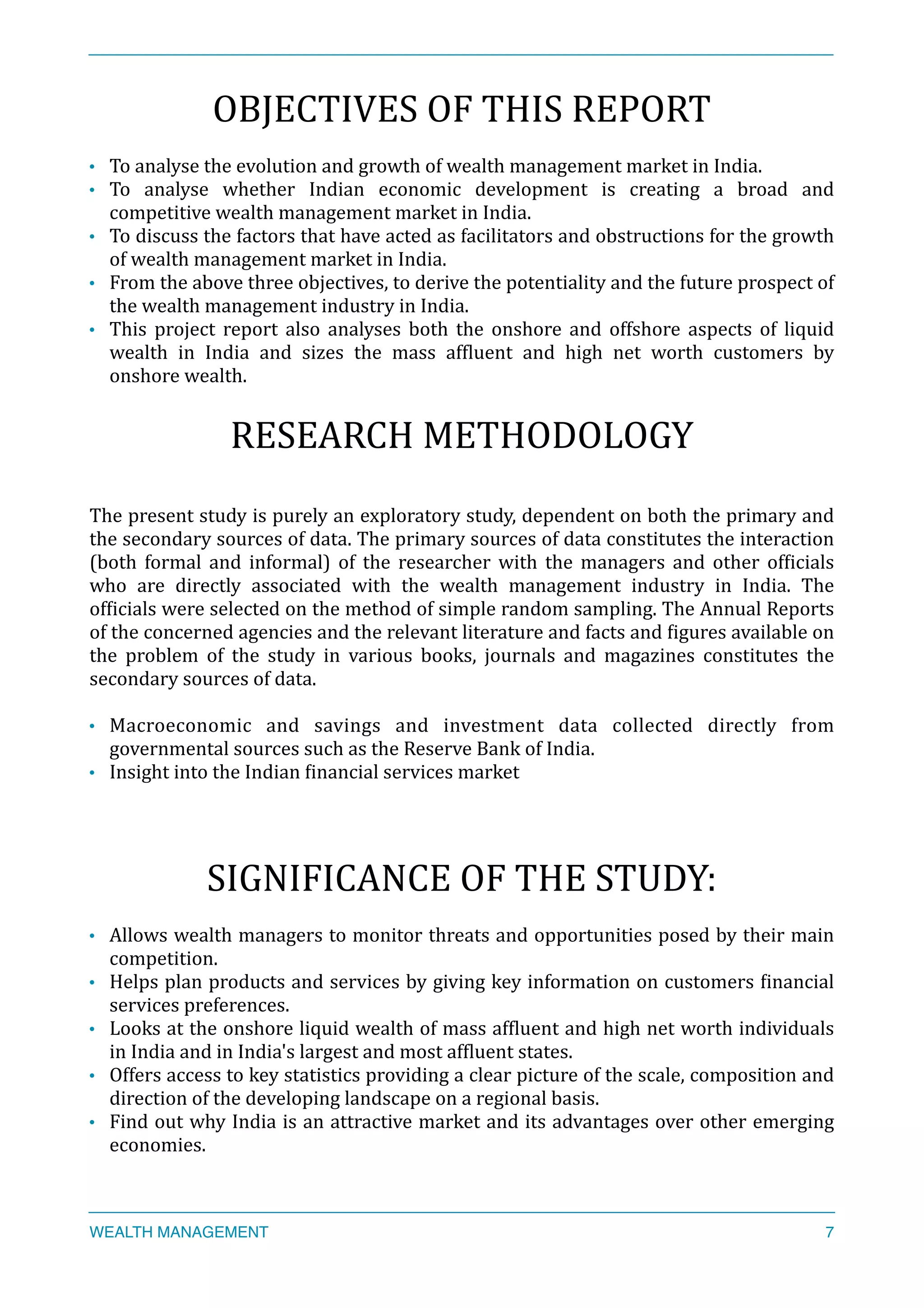 OBJECTIVES	
  OF	
  THIS	
  REPORT	
  
• To	
  analyse	
  the	
  evolution	
  and	
  growth	
  of	
  wealth	
  management	
  market	
  in	
  India.	
  
• To	
   analyse	
   whether	
   Indian	
   economic	
   development	
   is	
   creating	
   a	
   broad	
   and	
  
competitive	
  wealth	
  management	
  market	
  in	
  India.	
  
• To	
  discuss	
  the	
  factors	
  that	
  have	
  acted	
  as	
  facilitators	
  and	
  obstructions	
  for	
  the	
  growth	
  
of	
  wealth	
  management	
  market	
  in	
  India.	
  
• From	
  the	
  above	
  three	
  objectives,	
  to	
  derive	
  the	
  potentiality	
  and	
  the	
  future	
  prospect	
  of	
  
the	
  wealth	
  management	
  industry	
  in	
  India.	
  
• This	
   project	
   report	
   also	
   analyses	
   both	
   the	
   onshore	
   and	
   offshore	
   aspects	
   of	
   liquid	
  
wealth	
   in	
   India	
   and	
   sizes	
   the	
   mass	
   afXluent	
   and	
   high	
   net	
   worth	
   customers	
   by	
  
onshore	
  wealth.	
  
RESEARCH	
  METHODOLOGY	
  
The	
  present	
  study	
  is	
  purely	
  an	
  exploratory	
  study,	
  dependent	
  on	
  both	
  the	
  primary	
  and	
  
the	
  secondary	
  sources	
  of	
  data.	
  The	
  primary	
  sources	
  of	
  data	
  constitutes	
  the	
  interaction	
  
(both	
   formal	
   and	
   informal)	
   of	
   the	
   researcher	
   with	
   the	
   managers	
   and	
   other	
   ofXicials	
  
who	
   are	
   directly	
   associated	
   with	
   the	
   wealth	
   management	
   industry	
   in	
   India.	
   The	
  
ofXicials	
  were	
  selected	
  on	
  the	
  method	
  of	
  simple	
  random	
  sampling.	
  The	
  Annual	
  Reports	
  
of	
  the	
  concerned	
  agencies	
  and	
  the	
  relevant	
  literature	
  and	
  facts	
  and	
  Xigures	
  available	
  on	
  
the	
   problem	
   of	
   the	
   study	
   in	
   various	
   books,	
   journals	
   and	
   magazines	
   constitutes	
   the	
  
secondary	
  sources	
  of	
  data.	
  
• Macroeconomic	
   and	
   savings	
   and	
   investment	
   data	
   collected	
   directly	
   from	
  
governmental	
  sources	
  such	
  as	
  the	
  Reserve	
  Bank	
  of	
  India.	
  
• Insight	
  into	
  the	
  Indian	
  Xinancial	
  services	
  market	
  
SIGNIFICANCE	
  OF	
  THE	
  STUDY:	
  
• Allows	
  wealth	
  managers	
  to	
  monitor	
  threats	
  and	
  opportunities	
  posed	
  by	
  their	
  main	
  
competition.	
  
• Helps	
  plan	
  products	
  and	
  services	
  by	
  giving	
  key	
  information	
  on	
  customers	
  Xinancial	
  
services	
  preferences.	
  
• Looks	
  at	
  the	
  onshore	
  liquid	
  wealth	
  of	
  mass	
  afXluent	
  and	
  high	
  net	
  worth	
  individuals	
  
in	
  India	
  and	
  in	
  India's	
  largest	
  and	
  most	
  afXluent	
  states.	
  
• Offers	
  access	
  to	
  key	
  statistics	
  providing	
  a	
  clear	
  picture	
  of	
  the	
  scale,	
  composition	
  and	
  
direction	
  of	
  the	
  developing	
  landscape	
  on	
  a	
  regional	
  basis.	
  
• Find	
  out	
  why	
  India	
  is	
  an	
  attractive	
  market	
  and	
  its	
  advantages	
  over	
  other	
  emerging	
  
economies.	
  
WEALTH MANAGEMENT 7
 