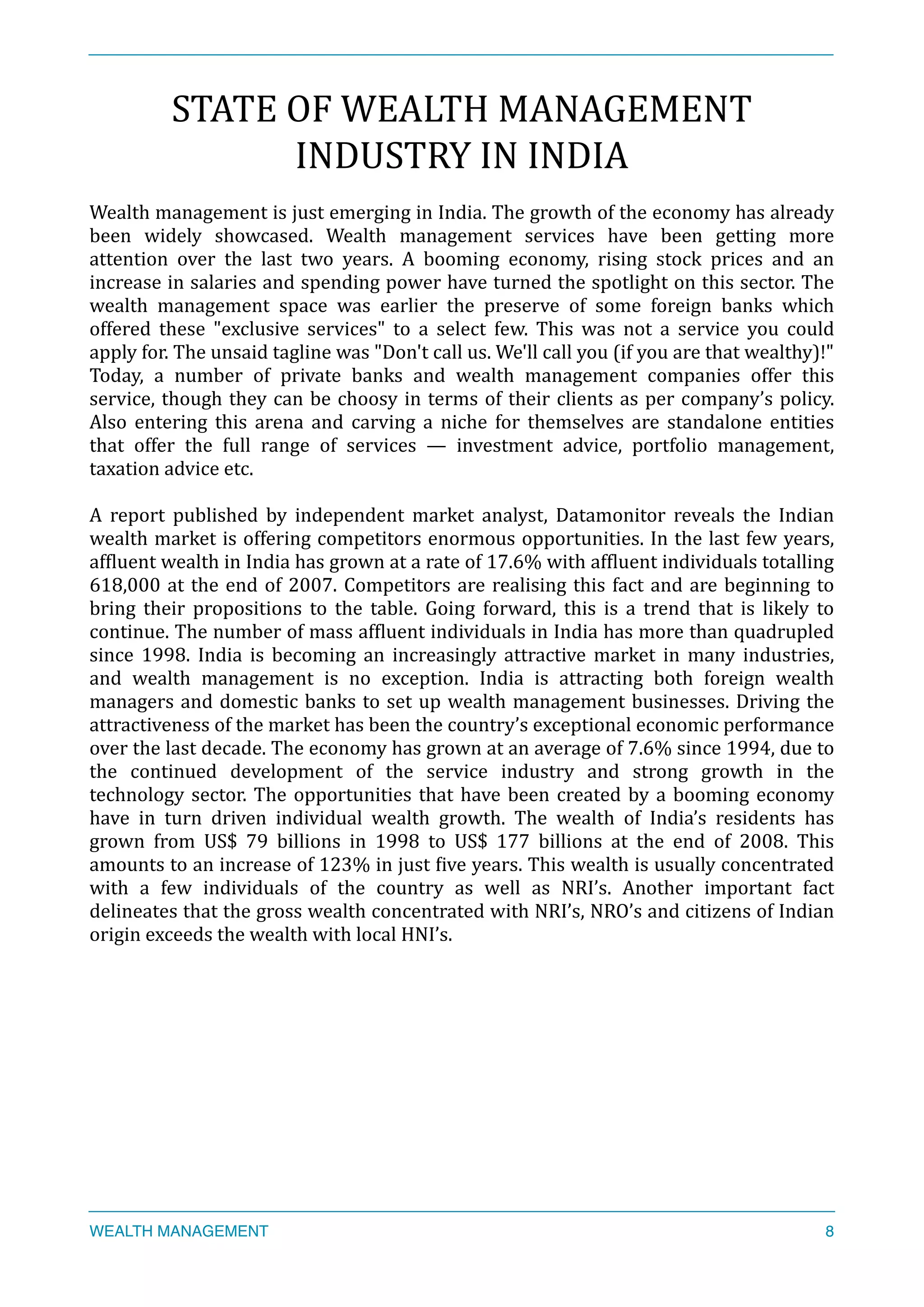 STATE	
  OF	
  WEALTH	
  MANAGEMENT	
  
INDUSTRY	
  IN	
  INDIA	
  
Wealth	
  management	
  is	
  just	
  emerging	
  in	
  India.	
  The	
  growth	
  of	
  the	
  economy	
  has	
  already	
  
been	
   widely	
   showcased.	
   Wealth	
   management	
   services	
   have	
   been	
   getting	
   more	
  
attention	
   over	
   the	
   last	
   two	
   years.	
   A	
   booming	
   economy,	
   rising	
   stock	
   prices	
   and	
   an	
  
increase	
  in	
  salaries	
  and	
  spending	
  power	
  have	
  turned	
  the	
  spotlight	
  on	
  this	
  sector.	
  The	
  
wealth	
   management	
   space	
   was	
   earlier	
   the	
   preserve	
   of	
   some	
   foreign	
   banks	
   which	
  
offered	
   these	
   "exclusive	
   services"	
   to	
   a	
   select	
   few.	
   This	
   was	
   not	
   a	
   service	
   you	
   could	
  
apply	
  for.	
  The	
  unsaid	
  tagline	
  was	
  "Don't	
  call	
  us.	
  We'll	
  call	
  you	
  (if	
  you	
  are	
  that	
  wealthy)!"	
  
Today,	
   a	
   number	
   of	
   private	
   banks	
   and	
   wealth	
   management	
   companies	
   offer	
   this	
  
service,	
  though	
  they	
  can	
  be	
  choosy	
  in	
  terms	
  of	
  their	
  clients	
  as	
  per	
  company’s	
  policy.	
  
Also	
   entering	
   this	
   arena	
   and	
   carving	
   a	
   niche	
   for	
   themselves	
   are	
   standalone	
   entities	
  
that	
   offer	
   the	
   full	
   range	
   of	
   services	
   —	
   investment	
   advice,	
   portfolio	
   management,	
  
taxation	
  advice	
  etc.	
  
A	
   report	
   published	
   by	
   independent	
   market	
   analyst,	
   Datamonitor	
   reveals	
   the	
   Indian	
  
wealth	
  market	
  is	
  offering	
  competitors	
  enormous	
  opportunities.	
  In	
  the	
  last	
  few	
  years,	
  
afXluent	
  wealth	
  in	
  India	
  has	
  grown	
  at	
  a	
  rate	
  of	
  17.6%	
  with	
  afXluent	
  individuals	
  totalling	
  
618,000	
  at	
  the	
  end	
  of	
  2007.	
  Competitors	
  are	
  realising	
  this	
  fact	
  and	
  are	
  beginning	
  to	
  
bring	
   their	
   propositions	
   to	
   the	
   table.	
   Going	
   forward,	
   this	
   is	
   a	
   trend	
   that	
   is	
   likely	
   to	
  
continue.	
  The	
  number	
  of	
  mass	
  afXluent	
  individuals	
  in	
  India	
  has	
  more	
  than	
  quadrupled	
  
since	
   1998.	
   India	
   is	
   becoming	
   an	
   increasingly	
   attractive	
   market	
   in	
   many	
   industries,	
  
and	
   wealth	
   management	
   is	
   no	
   exception.	
   India	
   is	
   attracting	
   both	
   foreign	
   wealth	
  
managers	
  and	
  domestic	
  banks	
  to	
  set	
  up	
  wealth	
  management	
  businesses.	
  Driving	
  the	
  
attractiveness	
  of	
  the	
  market	
  has	
  been	
  the	
  country’s	
  exceptional	
  economic	
  performance	
  
over	
  the	
  last	
  decade.	
  The	
  economy	
  has	
  grown	
  at	
  an	
  average	
  of	
  7.6%	
  since	
  1994,	
  due	
  to	
  
the	
   continued	
   development	
   of	
   the	
   service	
   industry	
   and	
   strong	
   growth	
   in	
   the	
  
technology	
  sector.	
  The	
  opportunities	
  that	
  have	
  been	
  created	
  by	
  a	
  booming	
  economy	
  
have	
   in	
   turn	
   driven	
   individual	
   wealth	
   growth.	
   The	
   wealth	
   of	
   India’s	
   residents	
   has	
  
grown	
   from	
   US$	
   79	
   billions	
   in	
   1998	
   to	
   US$	
   177	
   billions	
   at	
   the	
   end	
   of	
   2008.	
   This	
  
amounts	
  to	
  an	
  increase	
  of	
  123%	
  in	
  just	
  Xive	
  years.	
  This	
  wealth	
  is	
  usually	
  concentrated	
  
with	
   a	
   few	
   individuals	
   of	
   the	
   country	
   as	
   well	
   as	
   NRI’s.	
   Another	
   important	
   fact	
  
delineates	
  that	
  the	
  gross	
  wealth	
  concentrated	
  with	
  NRI’s,	
  NRO’s	
  and	
  citizens	
  of	
  Indian	
  
origin	
  exceeds	
  the	
  wealth	
  with	
  local	
  HNI’s.	
  	
  
WEALTH MANAGEMENT 8
 