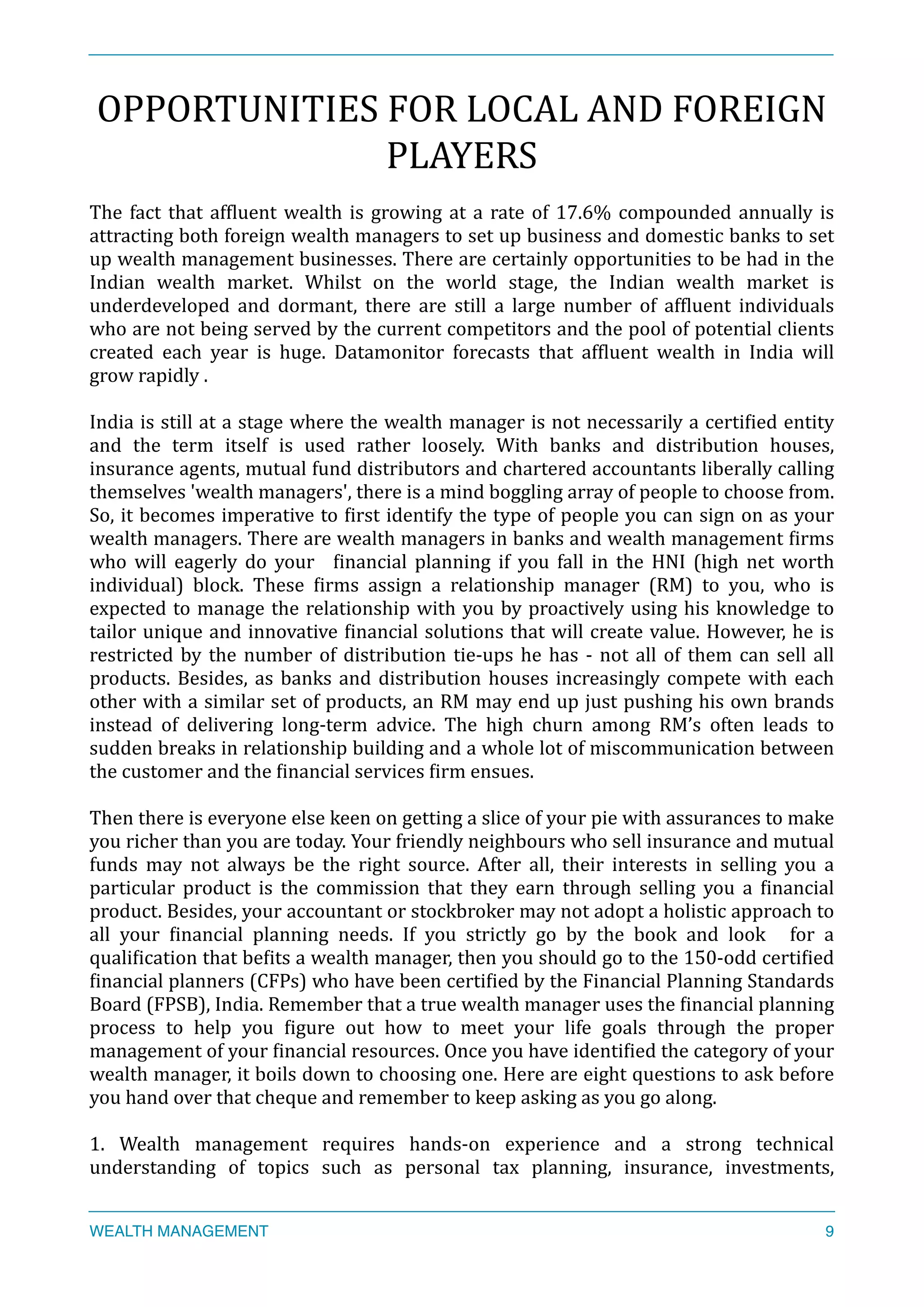 OPPORTUNITIES	
  FOR	
  LOCAL	
  AND	
  FOREIGN	
  
PLAYERS	
  
The	
  fact	
  that	
  afXluent	
  wealth	
  is	
  growing	
  at	
  a	
  rate	
  of	
  17.6%	
  compounded	
  annually	
  is	
  
attracting	
  both	
  foreign	
  wealth	
  managers	
  to	
  set	
  up	
  business	
  and	
  domestic	
  banks	
  to	
  set	
  
up	
  wealth	
  management	
  businesses.	
  There	
  are	
  certainly	
  opportunities	
  to	
  be	
  had	
  in	
  the	
  
Indian	
   wealth	
   market.	
   Whilst	
   on	
   the	
   world	
   stage,	
   the	
   Indian	
   wealth	
   market	
   is	
  
underdeveloped	
   and	
   dormant,	
   there	
   are	
   still	
   a	
   large	
   number	
   of	
   afXluent	
   individuals	
  
who	
  are	
  not	
  being	
  served	
  by	
  the	
  current	
  competitors	
  and	
  the	
  pool	
  of	
  potential	
  clients	
  
created	
   each	
   year	
   is	
   huge.	
   Datamonitor	
   forecasts	
   that	
   afXluent	
   wealth	
   in	
   India	
   will	
  
grow	
  rapidly	
  .	
  
	
  	
  
India	
  is	
  still	
  at	
  a	
  stage	
  where	
  the	
  wealth	
  manager	
  is	
  not	
  necessarily	
  a	
  certiXied	
  entity	
  
and	
   the	
   term	
   itself	
   is	
   used	
   rather	
   loosely.	
   With	
   banks	
   and	
   distribution	
   houses,	
  
insurance	
  agents,	
  mutual	
  fund	
  distributors	
  and	
  chartered	
  accountants	
  liberally	
  calling	
  
themselves	
  'wealth	
  managers',	
  there	
  is	
  a	
  mind	
  boggling	
  array	
  of	
  people	
  to	
  choose	
  from.	
  
So,	
  it	
  becomes	
  imperative	
  to	
  Xirst	
  identify	
  the	
  type	
  of	
  people	
  you	
  can	
  sign	
  on	
  as	
  your	
  
wealth	
  managers.	
  There	
  are	
  wealth	
  managers	
  in	
  banks	
  and	
  wealth	
  management	
  Xirms	
  
who	
   will	
   eagerly	
   do	
   your	
   	
   Xinancial	
   planning	
   if	
   you	
   fall	
   in	
   the	
   HNI	
   (high	
   net	
   worth	
  
individual)	
   block.	
   These	
   Xirms	
   assign	
   a	
   relationship	
   manager	
   (RM)	
   to	
   you,	
   who	
   is	
  
expected	
  to	
  manage	
  the	
  relationship	
  with	
  you	
  by	
  proactively	
  using	
  his	
  knowledge	
  to	
  
tailor	
  unique	
  and	
  innovative	
  Xinancial	
  solutions	
  that	
  will	
  create	
  value.	
  However,	
  he	
  is	
  
restricted	
  by	
  the	
  number	
  of	
  distribution	
  tie-­‐ups	
  he	
  has	
  -­‐	
  not	
  all	
  of	
  them	
  can	
  sell	
  all	
  
products.	
  Besides,	
  as	
  banks	
  and	
  distribution	
  houses	
  increasingly	
  compete	
  with	
  each	
  
other	
  with	
  a	
  similar	
  set	
  of	
  products,	
  an	
  RM	
  may	
  end	
  up	
  just	
  pushing	
  his	
  own	
  brands	
  
instead	
   of	
   delivering	
   long-­‐term	
   advice.	
   The	
   high	
   churn	
   among	
   RM’s	
   often	
   leads	
   to	
  
sudden	
  breaks	
  in	
  relationship	
  building	
  and	
  a	
  whole	
  lot	
  of	
  miscommunication	
  between	
  
the	
  customer	
  and	
  the	
  Xinancial	
  services	
  Xirm	
  ensues.	
  
Then	
  there	
  is	
  everyone	
  else	
  keen	
  on	
  getting	
  a	
  slice	
  of	
  your	
  pie	
  with	
  assurances	
  to	
  make	
  
you	
  richer	
  than	
  you	
  are	
  today.	
  Your	
  friendly	
  neighbours	
  who	
  sell	
  insurance	
  and	
  mutual	
  
funds	
   may	
   not	
   always	
   be	
   the	
   right	
   source.	
   After	
   all,	
   their	
   interests	
   in	
   selling	
   you	
   a	
  
particular	
   product	
   is	
   the	
   commission	
   that	
   they	
   earn	
   through	
   selling	
   you	
   a	
   Xinancial	
  
product.	
  Besides,	
  your	
  accountant	
  or	
  stockbroker	
  may	
  not	
  adopt	
  a	
  holistic	
  approach	
  to	
  
all	
   your	
   Xinancial	
   planning	
   needs.	
   If	
   you	
   strictly	
   go	
   by	
   the	
   book	
   and	
   look	
   	
   for	
   a	
  
qualiXication	
  that	
  beXits	
  a	
  wealth	
  manager,	
  then	
  you	
  should	
  go	
  to	
  the	
  150-­‐odd	
  certiXied	
  
Xinancial	
  planners	
  (CFPs)	
  who	
  have	
  been	
  certiXied	
  by	
  the	
  Financial	
  Planning	
  Standards	
  
Board	
  (FPSB),	
  India.	
  Remember	
  that	
  a	
  true	
  wealth	
  manager	
  uses	
  the	
  Xinancial	
  planning	
  
process	
   to	
   help	
   you	
   Xigure	
   out	
   how	
   to	
   meet	
   your	
   life	
   goals	
   through	
   the	
   proper	
  
management	
  of	
  your	
  Xinancial	
  resources.	
  Once	
  you	
  have	
  identiXied	
  the	
  category	
  of	
  your	
  
wealth	
  manager,	
  it	
  boils	
  down	
  to	
  choosing	
  one.	
  Here	
  are	
  eight	
  questions	
  to	
  ask	
  before	
  
you	
  hand	
  over	
  that	
  cheque	
  and	
  remember	
  to	
  keep	
  asking	
  as	
  you	
  go	
  along.	
  
1.	
   Wealth	
   management	
   requires	
   hands-­‐on	
   experience	
   and	
   a	
   strong	
   technical	
  
understanding	
   of	
   topics	
   such	
   as	
   personal	
   tax	
   planning,	
   insurance,	
   investments,	
  
WEALTH MANAGEMENT 9
 