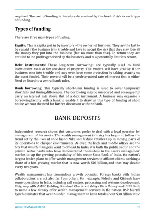 required.	
  The	
  cost	
  of	
  funding	
  is	
  therefore	
  determined	
  by	
  the	
  level	
  of	
  risk	
  to	
  each	
  type	
  
of	
  funding.	
  
Types	
  of	
  funding	
  
There	
  are	
  three	
  main	
  types	
  of	
  funding:	
  
Equity:	
  This	
  is	
  capital	
  put	
  in	
  by	
  investors	
  –	
  the	
  owners	
  of	
  business.	
  They	
  are	
  the	
  last	
  to	
  
be	
  repaid	
  if	
  the	
  business	
  is	
  in	
  trouble	
  and	
  have	
  to	
  accept	
  the	
  risk	
  that	
  they	
  may	
  lose	
  all	
  
the	
   money	
   they	
   put	
   into	
   the	
   business	
   (but	
   no	
   more	
   than	
   that).	
   In	
   return	
   they	
   are	
  
entitled	
  to	
  the	
  proXits	
  generated	
  by	
  the	
  business,	
  and	
  to	
  a	
  potentially	
  limitless	
  return.	
  
Debt	
   instruments:	
   These	
   long-­‐term	
   borrowings	
   are	
   typically	
   used	
   to	
   fund	
  
investments	
   such	
   as	
   the	
   purchase	
   of	
   property.	
   The	
   lenders	
   will	
   have	
   priority	
   if	
   the	
  
business	
  runs	
  into	
  trouble	
  and	
  may	
  even	
  have	
  some	
  protection	
  by	
  taking	
  security	
  on	
  
the	
  asset	
  funded.	
  Their	
  reward	
  will	
  be	
  a	
  predetermined	
  rate	
  of	
  interest	
  that	
  is	
  either	
  
Xixed	
  or	
  linked	
  to	
  a	
  central	
  bank	
  index.	
  
	
  	
  
Bank	
   borrowing:	
   This	
   typically	
   short-­‐term	
   funding	
   is	
   used	
   to	
   cover	
   temporary	
  
shortfalls	
  and	
  timing	
  differences.	
  The	
  borrowing	
  may	
  be	
  unsecured	
  and	
  consequently	
  
carry	
   an	
   interest	
   rate	
   above	
   that	
   of	
   a	
   debt	
   instrument.	
   A	
   business	
   may	
   organise	
   a	
  
borrowing	
  facility	
  with	
  a	
  bank	
  to	
  enable	
  it	
  to	
  draw	
  on	
  this	
  type	
  of	
  funding	
  at	
  short	
  
notice	
  without	
  the	
  need	
  for	
  further	
  discussion	
  with	
  the	
  bank.	
  
BANK	
  DEPOSITS	
  
Independent	
  research	
  shows	
  that	
  customers	
  prefer	
  to	
  deal	
  with	
  a	
  local	
  operator	
  for	
  	
  
management	
  of	
  his	
  assets.	
  The	
  wealth	
  management	
  industry	
  has	
  begun	
  to	
  follow	
  the	
  
trend	
  set	
  by	
  the	
  likes	
  of	
  shoe	
  brand	
  Nike	
  and	
  fashion	
  retailer	
  Gap	
  in	
  moving	
  parts	
  of	
  	
  
its	
  operations	
  to	
  cheaper	
  environments.	
  As	
  ever,	
  the	
  back	
  and	
  middle	
  ofXices	
  are	
  the	
  
bits	
  that	
  wealth	
  managers	
  want	
  to	
  ofXload.	
  In	
  India,	
  it	
  is	
  both	
  the	
  public	
  sector	
  and	
  the	
  
private	
   sector	
   banks	
   who	
   have	
   demonstrated	
   themselves	
   in	
   the	
   assets	
   management	
  
market	
  to	
  tap	
  the	
  growing	
  potentiality	
  of	
  this	
  sector.	
  State	
  Bank	
  of	
  India,	
  the	
  nation’s	
  
largest	
  lender,	
  plans	
  to	
  offer	
  wealth	
  management	
  services	
  to	
  afXluent	
  clients,	
  seeking	
  a	
  
share	
   of	
   a	
   fast-­‐growing	
   market	
   that	
   is	
   now	
   worth	
   $10	
   billion,	
   and	
   that	
   may	
   double	
  
every	
  two	
  years.	
  	
  
Wealth	
   management	
   has	
   tremendous	
   growth	
   potential.	
   Foreign	
   banks	
   with	
   Indian	
  
collaborations	
  are	
  not	
  also	
  far	
  from	
  others.	
  For	
   	
  example,	
  Fidelity	
  and	
  Citibank	
  have	
  
some	
  operations	
  in	
  India,	
  including	
  call	
  centres,	
  processing	
  and	
  systems	
  development.	
  
Citigroup,	
  ABN	
  AMRO	
  Holding,	
  Standard	
  Chartered,	
  Aditya	
  Birla	
  Money	
  and	
  ICICI	
  Bank	
  
to	
  name	
  a	
  few	
  already	
  offer	
  wealth	
  management	
  services	
  in	
  the	
  nation.	
  DSP	
  Merrill	
  
Lynch	
  estimates	
  that	
  wealth	
  under	
  	
  management	
  in	
  India	
  totals	
  about	
  $30	
  billion.	
  Now	
  
WEALTH MANAGEMENT 12
 