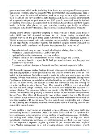 government-­‐controlled	
  banks,	
  including	
  State	
  Bank,	
  are	
  seeking	
  wealth	
  management	
  
business	
  as	
  economic	
  growth,	
  forecast	
  by	
  the	
  government	
  at	
  an	
  annual	
  average	
  pace	
  of	
  
7	
  percent,	
  raises	
  incomes	
  and	
  as	
  Indians	
  seek	
  more	
  ways	
  to	
  earn	
  higher	
  returns	
  on	
  
their	
  wealth.	
  In	
  the	
  current	
  interest	
  rate,	
  taxation	
  and	
  macroeconomic	
  environment,	
  
with	
  a	
  positive	
  corporate	
  performance	
  and	
  GDP	
  growth,	
  more	
  and	
  more	
  individuals	
  
are	
  seeking	
  professional	
  management	
  of	
  their	
  Xinances.	
  Canara	
  Bank,	
  the	
  third-­‐biggest	
  
lender	
   in	
   India,	
   who	
   planed	
   to	
   open	
   branches	
   catering	
   speciXically	
   to	
   afXluent	
  
individuals,	
  initially	
  offered	
  Xinancial	
  advice,	
  mutual	
  funds	
  and	
  insurance	
  products.	
  	
  
Among	
  several	
  others	
  to	
  join	
  this	
  tempting	
  rat	
  race	
  are	
  Bank	
  of	
  India,	
  Union	
  Bank	
  of	
  
India,	
   ICICI	
   has	
   500	
   Xinancial	
   advisers	
   for	
   its	
   clients,	
   having	
   expanded	
   the	
  
number	
   fourfold	
   in	
   the	
   past	
   three	
   years.	
   Citibank	
   has	
   a	
   well-­‐organised	
   system	
   of	
  
Wealth	
  Management	
  services	
  in	
  India	
  that	
  give	
  you	
  unparalleled	
  advantage	
  and	
  opens	
  
up	
   the	
   opportunity	
   to	
   maximise	
   wealth.	
   For	
   example,	
   Citigold	
   Wealth	
   Management	
  
Scheme	
  which	
  offers	
  exclusive	
  privileges	
  to	
  its	
  customers	
  that	
  comprises	
  of:	
  
• Tax	
  and	
  estate	
  advisory	
  services	
  through	
  a	
  leading	
  tax	
  advisory	
  Xirm	
  in	
  India.	
  
• Free	
  for	
  life	
  Citibank	
  International	
  Gold	
  Credit	
  Card.	
  
• Updated	
  information	
  on	
  treasury,	
  currency	
  markets.	
  
• Invites	
  to	
  seminars	
  on	
  capital	
  markets,	
  mutual	
  funds,	
  budget	
  and	
  taxation.	
  
• Free	
   insurance	
   beneXits	
   -­‐	
   upto	
   Rs	
   30	
   lakh	
   personal	
   accident,	
   and	
   baggage	
   and	
  
householder	
  insurance.	
  
• Free	
  access	
  to	
  airport	
  lounges	
  at	
  Domestic	
  and	
  International	
  airports	
  in	
  India.	
  
DBS	
  Bank	
  offers	
  power	
  packed	
  Savings	
  Account	
  with	
  convenient	
  features	
  and	
  charge-­‐
free	
  banking	
  options.	
  So	
  now	
  you	
  can	
  bank	
  and	
  transact	
  without	
  the	
  stress	
  of	
   	
  fees	
  
levied	
   on	
   transactions.	
   No	
   frills	
   account	
   is	
   made	
   to	
   order,	
   working	
   to	
   provide	
   vital	
  
banking	
  services	
  with	
  nominal	
  average	
  quarterly	
  balance	
  requirements.	
  Saving	
  Power	
  
Plus	
  Account	
  is	
  tailored	
  especially	
  for	
  individuals	
  with	
  an	
  investible	
  surplus	
  of	
  	
  Rs.	
  5	
  to	
  
25	
   lacs.	
   In	
   other	
   words,	
   the	
   account	
   is	
   suited	
   for	
   individuals	
   who	
   are	
   looking	
   for	
  
exclusive	
  banking	
  services.	
  Saving	
  Power	
  Plus	
  operates	
  in	
  INR	
  currency	
  with	
  a	
  high	
  
balance	
   and	
   zero	
   charge	
   structure.	
   With	
   its	
   features	
   and	
   beneXits,	
   the	
   accounts	
   is	
   a	
  
unique	
   offering.	
   The	
   minimum	
   balance	
   per	
   month	
   is	
   Rs.	
   100,000.	
   Account	
   holders	
  
receive	
  free	
  monthly	
  and	
  quarterly	
  statements	
  as	
  well	
  as	
  personalised	
  cheque	
  books.	
  
Saving	
   Power	
   Plus	
   offers	
   all	
   Banking	
   Services	
   without	
   service	
   charges.	
   The	
   Deposit	
  
Plus	
  account	
  is	
  for	
  individuals	
  looking	
  for	
  a	
  medium	
  term	
  investment	
  option	
  with	
  an	
  
investible	
  surplus	
  of	
  15	
  lacs	
  or	
  more.	
  This	
  is	
  a	
  pure	
  deposit	
  relationship	
  and	
  is	
  offered	
  
in	
  INR	
  currency.	
  The	
  difference	
  with	
  this	
  account	
  is	
  the	
  bundle	
  of	
  banking	
  services	
  and	
  
competitive	
  interest	
  rates.	
  
Private	
  banking	
  is	
  emerging	
  as	
  an	
  important	
  segment	
  of	
  business	
  for	
  some	
  banks	
  and	
  
non-­‐banking	
   Xinancial	
   companies	
   (NBFCs)	
   in	
   India.	
   Banks	
   and	
   NBFCs	
   say	
   there	
   has	
  
been	
  an	
  increase	
  in	
  the	
  number	
  of	
  private	
  banking	
  or	
  wealth	
  management	
  clients	
  they	
  
are	
   dealing	
   with	
   today.	
   Foreign	
   banks,	
   which	
   mostly	
   cater	
   to	
   high	
   net	
   worth	
  
individuals,	
  with	
  Xinancial	
  surplus	
  or	
  investible	
  incomes	
  of	
  over	
  Rs	
  2	
  crore	
  per	
  year,	
  say	
  
that	
  this	
  segment	
  is	
  expected	
  to	
  grow	
  by	
  almost	
  20	
  per	
  cent	
  over	
  the	
  next	
  couple	
  of	
  
years.	
   Wealth	
   management	
   is	
   a	
   fast	
   evolving	
   domain	
   with	
   tremendous	
   growth	
  
WEALTH MANAGEMENT 13
 