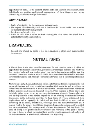 opportunity	
   in	
   India.	
   In	
   the	
   current	
   interest	
   rate	
   and	
   taxation	
   environment,	
   more	
  
individuals	
   are	
   seeking	
   professional	
   management	
   of	
   their	
   Xinances	
   and	
   prefer	
  
outsourcing	
  in	
  order	
  to	
  manage	
  their	
  assets.	
  
ADVANTAGES:	
  
• Banks	
  offer	
  stability	
  for	
  the	
  money	
  put	
  on	
  investment.	
  	
  
• The	
   degree	
   of	
   vulnerability	
   and	
   risk	
   is	
   minimum	
   in	
   case	
   of	
   banks	
   than	
   in	
   other	
  
instruments	
  of	
  wealth	
  management.	
  
• Free	
  from	
  market	
  adversity.	
  
• Banks	
   in	
   India	
   have	
   a	
   wider	
   network	
   covering	
   the	
   rural	
   areas	
   also	
   which	
   has	
   a	
  
potential	
  for	
  wealth	
  augmentation.	
  
DRAWBACKS:	
  
• Interest	
   rate	
   offered	
   by	
   banks	
   is	
   less	
   in	
   comparison	
   to	
   other	
   asset	
   augmentation	
  
instruments.	
  
MUTUAL	
  FUNDS	
  
A	
  Mutual	
  Fund	
  is	
  the	
  most	
  suitable	
  investment	
  for	
  the	
  common	
  man	
  as	
  it	
  offers	
  an	
  
opportunity	
  to	
  invest	
  in	
  a	
  diversiXied,	
  professionally	
  managed	
  portfolio	
  at	
  a	
  relatively	
  
low	
  cost.	
  Anybody	
  with	
  any	
  surplus	
  money	
  that	
  can	
  be	
  invested,	
  even	
  as	
  little	
  as	
  a	
  few	
  
thousand	
  rupees	
  can	
  invest	
  in	
  Mutual	
  Funds.	
  Each	
  Mutual	
  Fund	
  scheme	
  has	
  a	
  deXined	
  
investment	
  objective	
  and	
  strategy.	
  The	
  team	
  undertakes	
  this	
  in	
  the	
  most	
  professional	
  
manner.	
  
Markets	
  for	
  equity	
  shares,	
  debentures,	
  bonds	
  and	
  other	
  Xixed	
  income	
  instruments;	
  real	
  
estate,	
   derivatives	
   and	
   other	
   assets	
   have	
   reached	
   their	
   maturity	
   and	
   are	
   driven	
   by	
  
latest	
  up-­‐to-­‐date	
  information.	
  A	
  mutual	
  fund	
  is	
  thus	
  the	
  ideal	
  investment	
  vehicle	
  for	
  
today’s	
   complex	
   and	
   modern	
   Xinancial	
   scenario.	
   Price	
   changes	
   in	
   these	
   assets	
   are	
  
driven	
  by	
  global	
  events	
  occurring	
  every	
  day,	
  in-­‐fact	
  every	
  minute	
  in	
  faraway	
  places.	
  It	
  
will	
  be	
  very	
  difXicult,	
  in-­‐fact	
  next	
  to	
  impossible	
  for	
  an	
  ordinary	
  individual	
  to	
  have	
  the	
  
knowledge,	
   skills,	
   inclination	
   and	
   time	
   to	
   keep	
   track	
   of	
   events,	
   understand	
   their	
  	
  
implications	
   and	
   act	
   speedily.	
   An	
   individual	
   also	
   Xinds	
   it	
   difXicult	
   to	
   keep	
   track	
   of	
  	
  
ownership	
   of	
   his	
   assets,	
   investments,	
   brokerage	
   dues	
   and	
   bank	
   transactions	
   etc.	
   A	
  
mutual	
  fund	
  is	
  the	
  answer	
  to	
  all	
  these	
  situations.	
  It	
  appoints	
  professionally	
  qualiXied	
  
and	
  experienced	
  staff	
  that	
  manages	
  each	
  of	
  these	
  functions	
  on	
  a	
  full	
  time	
  basis.	
  The	
  	
  
costs	
   of	
   hiring	
   these	
   professionals	
   per	
   investor	
   are	
   very	
   low,	
   as	
   the	
   pool	
   of	
   money	
  
invested	
  is	
  large.	
  In	
  effect,	
  the	
  mutual	
  fund	
  vehicle	
  exploits	
  economies	
  of	
  scale	
  in	
  all	
  
three	
  areas	
  -­‐	
  research,	
  investments	
  and	
  transaction	
  processing.	
  
WEALTH MANAGEMENT 14
 