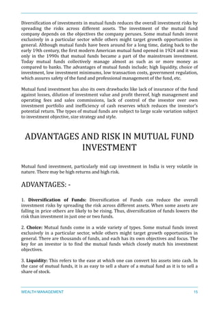 DiversiXication	
  of	
  investments	
  in	
  mutual	
  funds	
  reduces	
  the	
  overall	
  investment	
  risks	
  by	
  
spreading	
   the	
   risks	
   across	
   different	
   assets.	
   The	
   investment	
   of	
   the	
   mutual	
   fund	
  
company	
  depends	
  on	
  the	
  objectives	
  the	
  company	
  peruses.	
  Some	
  mutual	
  funds	
  invest	
  
exclusively	
   in	
   a	
   particular	
   sector	
   while	
   others	
   might	
   target	
   growth	
   opportunities	
   in	
  
general.	
  Although	
  mutual	
  funds	
  have	
  been	
  around	
  for	
  a	
  long	
  time,	
  dating	
  back	
  to	
  the	
  
early	
  19th	
  century,	
  the	
  Xirst	
  modern	
  American	
  mutual	
  fund	
  opened	
  in	
  1924	
  and	
  it	
  was	
  
only	
   in	
   the	
   1990s	
   that	
   mutual	
   funds	
   became	
   a	
   part	
   of	
   the	
   mainstream	
   investment.	
  
Today	
   mutual	
   funds	
   collectively	
   manage	
   almost	
   as	
   such	
   as	
   or	
   more	
   money	
   as	
  
compared	
  to	
  banks.	
  The	
  advantages	
  of	
  mutual	
  funds	
  include;	
  high	
  liquidity,	
  choice	
  of	
  	
  
investment,	
  low	
  investment	
  minimums,	
  low	
  transaction	
  costs,	
  government	
  regulation,	
  
which	
  assures	
  safety	
  of	
  the	
  fund	
  and	
  professional	
  management	
  of	
  the	
  fund,	
  etc.	
  
Mutual	
  fund	
  investment	
  has	
  also	
  its	
  own	
  drawbacks	
  like	
  lack	
  of	
  insurance	
  of	
  the	
  fund	
  
against	
  losses,	
  dilution	
  of	
  investment	
  value	
  and	
  proXit	
  thereof,	
  high	
  management	
  and	
  
operating	
   fees	
   and	
   sales	
   commissions,	
   lack	
   of	
   control	
   of	
   the	
   investor	
   over	
   own	
  
investment	
   portfolio	
   and	
   inefXiciency	
   of	
   cash	
   reserves	
   which	
   reduces	
   the	
   investor’s	
  
potential	
  return.	
  The	
  types	
  of	
  mutual	
  funds	
  are	
  subject	
  to	
  large	
  scale	
  variation	
  subject	
  
to	
  investment	
  objective,	
  size	
  strategy	
  and	
  style.	
  
ADVANTAGES	
  AND	
  RISK	
  IN	
  MUTUAL	
  FUND	
  
INVESTMENT	
  
Mutual	
  fund	
  investment,	
  particularly	
  mid	
  cap	
  investment	
  in	
  India	
  is	
  very	
  volatile	
  in	
  
nature.	
  There	
  may	
  be	
  high	
  returns	
  and	
  high	
  risk.	
  
ADVANTAGES:	
  -­‐	
  
1.	
   Diversi<ication	
   of	
   Funds:	
   DiversiXication	
   of	
   Funds	
   can	
   reduce	
   the	
   overall	
  
investment	
  risks	
  by	
  spreading	
  the	
  risk	
  across	
  different	
  assets.	
  When	
  some	
  assets	
  are	
  
falling	
  in	
  price	
  others	
  are	
  likely	
  to	
  be	
  rising.	
  Thus,	
  diversiXication	
  of	
  funds	
  lowers	
  the	
  
risk	
  than	
  investment	
  in	
  just	
  one	
  or	
  two	
  funds.	
  
2.	
  Choice:	
  Mutual	
  funds	
  come	
  in	
  a	
  wide	
  variety	
  of	
  types.	
  Some	
  mutual	
  funds	
  invest	
  
exclusively	
   in	
   a	
   particular	
   sector,	
   while	
   others	
   might	
   target	
   growth	
   opportunities	
   in	
  
general.	
  There	
  are	
  thousands	
  of	
  funds,	
  and	
  each	
  has	
  its	
  own	
  objectives	
  and	
  focus.	
  The	
  
key	
   for	
   an	
   investor	
   is	
   to	
   Xind	
   the	
   mutual	
   funds	
   which	
   closely	
   match	
   his	
   investment	
  
objectives.	
  
3.	
  Liquidity:	
  This	
  refers	
  to	
  the	
  ease	
  at	
  which	
  one	
  can	
  convert	
  his	
  assets	
  into	
  cash.	
  In	
  
the	
  case	
  of	
  mutual	
  funds,	
  it	
  is	
  as	
  easy	
  to	
  sell	
  a	
  share	
  of	
  a	
  mutual	
  fund	
  as	
  it	
  is	
  to	
  sell	
  a	
  
share	
  of	
  stock.	
  
WEALTH MANAGEMENT 15
 