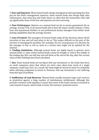 3.	
  Fees	
  and	
  Expenses:	
  Most	
  mutual	
  funds	
  charge	
  management	
  and	
  operating	
  fees	
  that	
  
pay	
  for	
  the	
  fund’s	
  management	
  expenses.	
  Some	
  mutual	
  funds	
  also	
  charge	
  high	
  sales	
  
commissions.	
  And	
  some	
  buy	
  and	
  trade	
  shares	
  so	
  often	
  that	
  the	
  transaction	
  costs	
  add	
  
up	
  signiXicantly.	
  Some	
  of	
  the	
  fees	
  and	
  expenses	
  are	
  also	
  recurring.	
  
4.	
  Poor	
  Performance:	
  Returns	
  on	
  a	
  mutual	
  fund	
  are	
  by	
  no	
  means	
  guaranteed.	
  On	
  an	
  
average,	
  around	
  75%	
  of	
  all	
  mutual	
  funds	
  fail	
  to	
  beat	
  the	
  major	
  market	
  indexes.	
  Critics	
  
have	
  also	
  questioned	
  whether	
  or	
  not	
  professional	
  money	
  managers	
  have	
  better	
  stock	
  
picking	
  capabilities	
  than	
  the	
  average	
  investor.	
  
5.	
  Loss	
  of	
  Control:	
  The	
  managers	
  of	
  mutual	
  funds	
  make	
  all	
  the	
  decisions	
  about	
  which	
  
securities	
  to	
  buy	
  and	
  sell	
  and	
  when	
  to	
  do	
  so.	
  This	
  makes	
  difXicult	
  on	
  the	
  part	
  of	
  the	
  
investor	
  in	
  managing	
  his	
  portfolio.	
  For	
  example,	
  the	
  tax	
  consequences	
  of	
  a	
  decision	
  by	
  
the	
   manager	
   to	
   buy	
   or	
   sell	
   an	
   asset	
   at	
   a	
   certain	
   time	
   might	
   not	
   be	
   optimal	
   for	
   the	
  
investor.	
  
6.	
   Trading	
   Limitations:	
   Although	
   mutual	
   funds	
   are	
   highly	
   liquid	
   in	
   general,	
   most	
  
mutual	
  funds	
  i.e.	
  open	
  ended	
  mutual	
  funds	
  cannot	
  be	
  bought	
  or	
  sold	
  in	
  the	
  middle	
  of	
  
the	
  trading	
  day.	
  One	
  can	
  only	
  buy	
  and	
  sell	
  them	
  at	
  the	
  end	
  of	
  the	
  day,	
  after	
  the	
  current	
  
value	
  of	
  their	
  holdings	
  have	
  been	
  calculated.	
  
7.	
  Size:	
  Some	
  mutual	
  funds	
  are	
  too	
  big	
  to	
  Xind	
  any	
  investment	
  i.e.	
  the	
  funds	
  that	
  focus	
  
on	
   small	
   companies	
   given	
   that	
   where	
   are	
   strict	
   rules	
   about	
   how	
   much	
   of	
   a	
   single	
  
company	
  a	
  fund	
  may	
  own.	
  As	
  a	
  result,	
  the	
  fund	
  might	
  be	
  forced	
  to	
  lower	
  its	
  standards	
  
when	
  selecting	
  companies	
  to	
  invest	
  in.	
  However,	
  mid	
  cap	
  investment	
  is	
  not	
  suffering	
  
from	
  this	
  type	
  of	
  problem.	
  
8.	
  Inef<iciency	
  of	
  Cash	
  Reserves:	
  Mutual	
  funds	
  usually	
  maintain	
  large	
  cash	
  reserves	
  
as	
   protection	
   against	
   a	
   large	
   number	
   of	
   simultaneous	
   withdrawals.	
   Although	
   this	
  
provides	
  investors	
  with	
  liquidity,	
  it	
  means	
  that	
  some	
  of	
  the	
  fund’s	
  money	
  is	
  invested	
  in	
  
cash	
  instead	
  of	
  assets,	
  which	
  tends	
  to	
  lower	
  the	
  investor’s	
  potential	
  return.	
  
WEALTH MANAGEMENT 17
 