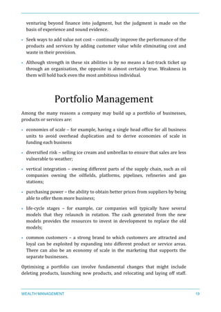 venturing	
   beyond	
   Xinance	
   into	
   judgment,	
   but	
   the	
   judgment	
   is	
   made	
   on	
   the	
  
basis	
  of	
  experience	
  and	
  sound	
  evidence.	
  
• Seek	
  ways	
  to	
  add	
  value	
  not	
  cost	
  –	
  continually	
  improve	
  the	
  performance	
  of	
  the	
  
products	
  and	
  services	
  by	
  adding	
  customer	
  value	
  while	
  eliminating	
  cost	
  and	
  
waste	
  in	
  their	
  provision.	
  
• Although	
  strength	
  in	
  these	
  six	
  abilities	
  is	
  by	
  no	
  means	
  a	
  fast-­‐track	
  ticket	
  up	
  
through	
  an	
  organisation,	
  the	
  opposite	
  is	
  almost	
  certainly	
  true.	
  Weakness	
  in	
  
them	
  will	
  hold	
  back	
  even	
  the	
  most	
  ambitious	
  individual.	
  
Portfolio	
  Management	
  
Among	
   the	
   many	
   reasons	
   a	
   company	
   may	
   build	
   up	
   a	
   portfolio	
   of	
   businesses,	
  
products	
  or	
  services	
  are:	
  
• economies	
  of	
  scale	
  –	
  for	
  example,	
  having	
  a	
  single	
  head	
  ofXice	
  for	
  all	
  business	
  
units	
   to	
   avoid	
   overhead	
   duplication	
   and	
   to	
   derive	
   economies	
   of	
   scale	
   in	
  
funding	
  each	
  business	
  
• diversiXied	
  risk	
  –	
  selling	
  ice	
  cream	
  and	
  umbrellas	
  to	
  ensure	
  that	
  sales	
  are	
  less	
  
vulnerable	
  to	
  weather;	
  
• vertical	
  integration	
  –	
  owning	
  different	
  parts	
  of	
  the	
  supply	
  chain,	
  such	
  as	
  oil	
  
companies	
   owning	
   the	
   oilXields,	
   platforms,	
   pipelines,	
   reXineries	
   and	
   gas	
  
stations;	
  
• purchasing	
  power	
  –	
  the	
  ability	
  to	
  obtain	
  better	
  prices	
  from	
  suppliers	
  by	
  being	
  
able	
  to	
  offer	
  them	
  more	
  business;	
  
• life-­‐cycle	
   stages	
   –	
   for	
   example,	
   car	
   companies	
   will	
   typically	
   have	
   several	
  
models	
   that	
   they	
   relaunch	
   in	
   rotation.	
   The	
   cash	
   generated	
   from	
   the	
   new	
  
models	
   provides	
   the	
   resources	
   to	
   invest	
   in	
   development	
   to	
   replace	
   the	
   old	
  
models;	
  
• common	
  customers	
  –	
  a	
  strong	
  brand	
  to	
  which	
  customers	
  are	
  attracted	
  and	
  
loyal	
  can	
  be	
  exploited	
  by	
  expanding	
  into	
  different	
  product	
  or	
  service	
  areas.	
  
There	
   can	
   also	
   be	
   an	
   economy	
   of	
   scale	
   in	
   the	
   marketing	
   that	
   supports	
   the	
  
separate	
  businesses.	
  
Optimising	
   a	
   portfolio	
   can	
   involve	
   fundamental	
   changes	
   that	
   might	
   include	
  
deleting	
  products,	
  launching	
  new	
  products,	
  and	
  relocating	
  and	
  laying	
  off	
  staff.	
  
WEALTH MANAGEMENT 19
 
