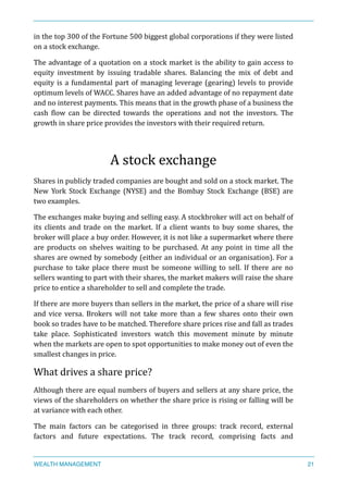 in	
  the	
  top	
  300	
  of	
  the	
  Fortune	
  500	
  biggest	
  global	
  corporations	
  if	
  they	
  were	
  listed	
  
on	
  a	
  stock	
  exchange.	
  
The	
  advantage	
  of	
  a	
  quotation	
  on	
  a	
  stock	
  market	
  is	
  the	
  ability	
  to	
  gain	
  access	
  to	
  
equity	
   investment	
   by	
   issuing	
   tradable	
   shares.	
   Balancing	
   the	
   mix	
   of	
   debt	
   and	
  
equity	
  is	
  a	
  fundamental	
  part	
  of	
  managing	
  leverage	
  (gearing)	
  levels	
  to	
  provide	
  
optimum	
  levels	
  of	
  WACC.	
  Shares	
  have	
  an	
  added	
  advantage	
  of	
  no	
  repayment	
  date	
  
and	
  no	
  interest	
  payments.	
  This	
  means	
  that	
  in	
  the	
  growth	
  phase	
  of	
  a	
  business	
  the	
  
cash	
   Xlow	
   can	
   be	
   directed	
   towards	
   the	
   operations	
   and	
   not	
   the	
   investors.	
   The	
  
growth	
  in	
  share	
  price	
  provides	
  the	
  investors	
  with	
  their	
  required	
  return.	
  
A	
  stock	
  exchange	
  
Shares	
  in	
  publicly	
  traded	
  companies	
  are	
  bought	
  and	
  sold	
  on	
  a	
  stock	
  market.	
  The	
  
New	
   York	
   Stock	
   Exchange	
   (NYSE)	
   and	
   the	
   Bombay	
   Stock	
   Exchange	
   (BSE)	
   are	
  
two	
  examples.	
  
The	
  exchanges	
  make	
  buying	
  and	
  selling	
  easy.	
  A	
  stockbroker	
  will	
  act	
  on	
  behalf	
  of	
  
its	
  clients	
  and	
  trade	
  on	
  the	
  market.	
  If	
  a	
  client	
  wants	
  to	
  buy	
  some	
  shares,	
  the	
  
broker	
  will	
  place	
  a	
  buy	
  order.	
  However,	
  it	
  is	
  not	
  like	
  a	
  supermarket	
  where	
  there	
  
are	
  products	
  on	
  shelves	
  waiting	
  to	
  be	
  purchased.	
  At	
  any	
  point	
  in	
  time	
  all	
  the	
  
shares	
  are	
  owned	
  by	
  somebody	
  (either	
  an	
  individual	
  or	
  an	
  organisation).	
  For	
  a	
  
purchase	
   to	
   take	
   place	
   there	
   must	
   be	
   someone	
   willing	
   to	
   sell.	
   If	
   there	
   are	
   no	
  
sellers	
  wanting	
  to	
  part	
  with	
  their	
  shares,	
  the	
  market	
  makers	
  will	
  raise	
  the	
  share	
  
price	
  to	
  entice	
  a	
  shareholder	
  to	
  sell	
  and	
  complete	
  the	
  trade.	
  
If	
  there	
  are	
  more	
  buyers	
  than	
  sellers	
  in	
  the	
  market,	
  the	
  price	
  of	
  a	
  share	
  will	
  rise	
  
and	
   vice	
   versa.	
   Brokers	
   will	
   not	
   take	
   more	
   than	
   a	
   few	
   shares	
   onto	
   their	
   own	
  
book	
  so	
  trades	
  have	
  to	
  be	
  matched.	
  Therefore	
  share	
  prices	
  rise	
  and	
  fall	
  as	
  trades	
  
take	
   place.	
   Sophisticated	
   investors	
   watch	
   this	
   movement	
   minute	
   by	
   minute	
  
when	
  the	
  markets	
  are	
  open	
  to	
  spot	
  opportunities	
  to	
  make	
  money	
  out	
  of	
  even	
  the	
  
smallest	
  changes	
  in	
  price.	
  
What	
  drives	
  a	
  share	
  price?	
  
Although	
  there	
  are	
  equal	
  numbers	
  of	
  buyers	
  and	
  sellers	
  at	
  any	
  share	
  price,	
  the	
  
views	
  of	
  the	
  shareholders	
  on	
  whether	
  the	
  share	
  price	
  is	
  rising	
  or	
  falling	
  will	
  be	
  
at	
  variance	
  with	
  each	
  other.	
  
The	
   main	
   factors	
   can	
   be	
   categorised	
   in	
   three	
   groups:	
   track	
   record,	
   external	
  
factors	
   and	
   future	
   expectations.	
   The	
   track	
   record,	
   comprising	
   facts	
   and	
  
WEALTH MANAGEMENT 21
 