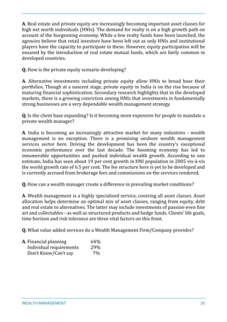A.	
  Real	
  estate	
  and	
  private	
  equity	
  are	
  increasingly	
  becoming	
  important	
  asset	
  classes	
  for	
  	
  
high	
  net	
  worth	
  individuals	
  (HNIs).	
  The	
  demand	
  for	
  realty	
  is	
  on	
  a	
  high	
  growth	
  path	
  on	
  
account	
  of	
  the	
  burgeoning	
  economy.	
  While	
  a	
  few	
  realty	
  funds	
  have	
  been	
  launched,	
  the	
  
agencies	
  believe	
  that	
  retail	
  investors	
  have	
  been	
  left	
  out	
  as	
  only	
  HNIs	
  and	
  institutional	
  
players	
  have	
  the	
  capacity	
  to	
  participate	
  in	
  these.	
  However,	
  equity	
  participation	
  will	
  be	
  
ensured	
  by	
  the	
  introduction	
  of	
  real	
  estate	
  mutual	
  funds,	
  which	
  are	
  fairly	
  common	
  in	
  
developed	
  countries.	
  
Q.	
  How	
  is	
  the	
  private	
  equity	
  scenario	
  developing?	
  
A.	
   Alternative	
   investments	
   including	
   private	
   equity	
   allow	
   HNIs	
   to	
   broad	
   base	
   their	
  	
  
portfolios.	
  Though	
  at	
  a	
  nascent	
  stage,	
  private	
  equity	
  in	
  India	
  is	
  on	
  the	
  rise	
  because	
  of	
  	
  
maturing	
  Xinancial	
  sophistication.	
  Secondary	
  research	
  highlights	
  that	
  in	
  the	
  developed	
  
markets,	
  there	
  is	
  a	
  growing	
  conviction	
  among	
  HNIs	
  that	
  investments	
  in	
  fundamentally	
  
strong	
  businesses	
  are	
  a	
  very	
  dependable	
  wealth	
  management	
  strategy.	
  
Q.	
  Is	
  the	
  client	
  base	
  expanding?	
  Is	
  it	
  becoming	
  more	
  expensive	
  for	
  people	
  to	
  mandate	
  a	
  
private	
  wealth	
  manager?	
  
A.	
   India	
   is	
   becoming	
   an	
   increasingly	
   attractive	
   market	
   for	
   many	
   industries	
   -­‐	
   wealth	
  
management	
   is	
   no	
   exception.	
   There	
   is	
   a	
   promising	
   onshore	
   wealth	
   management	
  
services	
   sector	
   here.	
   Driving	
   the	
   development	
   has	
   been	
   the	
   country's	
   exceptional	
  
economic	
   performance	
   over	
   the	
   last	
   decade.	
   The	
   booming	
   economy	
   has	
   led	
   to	
  
innumerable	
   opportunities	
   and	
   pushed	
   individual	
   wealth	
   growth.	
   According	
   to	
   one	
  
estimate,	
  India	
  has	
  seen	
  about	
  19	
  per	
  cent	
  growth	
  in	
  HNI	
  population	
  in	
  2005	
  vis-­‐à-­‐vis	
  
the	
  world	
  growth	
  rate	
  of	
  6.5	
  per	
  cent.	
  The	
  fee	
  structure	
  here	
  is	
  yet	
  to	
  be	
  developed	
  and	
  
is	
  currently	
  accrued	
  from	
  brokerage	
  fees	
  and	
  commissions	
  on	
  the	
  services	
  rendered.	
  
Q.	
  How	
  can	
  a	
  wealth	
  manager	
  create	
  a	
  difference	
  in	
  prevailing	
  market	
  conditions?	
  
A.	
  Wealth	
  management	
  is	
  a	
  highly	
  specialised	
  service,	
  covering	
  all	
  asset	
  classes.	
  Asset	
  
allocation	
  helps	
  determine	
  an	
  optimal	
  mix	
  of	
  asset	
  classes,	
  ranging	
  from	
  equity,	
  debt	
  
and	
  real	
  estate	
  to	
  alternatives.	
  The	
  latter	
  may	
  include	
  investments	
  of	
  passion-­‐even	
  Xine	
  
art	
  and	
  collectables	
  -­‐	
  as	
  well	
  as	
  structured	
  products	
  and	
  hedge	
  funds.	
  Clients'	
  life	
  goals,	
  
time	
  horizon	
  and	
  risk	
  tolerance	
  are	
  three	
  vital	
  factors	
  on	
  this	
  front.	
  
Q.	
  What	
  value	
  added	
  services	
  do	
  a	
  Wealth	
  Management	
  Firm/Company	
  provides?	
  
A.	
  Financial	
  planning	
   	
   64%	
  
	
  	
  	
  	
  	
  Individual	
  requirements	
   29%	
  
	
  	
  	
  	
  	
  Don’t	
  Know/Can’t	
  say	
   	
   	
  	
  7%	
  
WEALTH MANAGEMENT 25
 