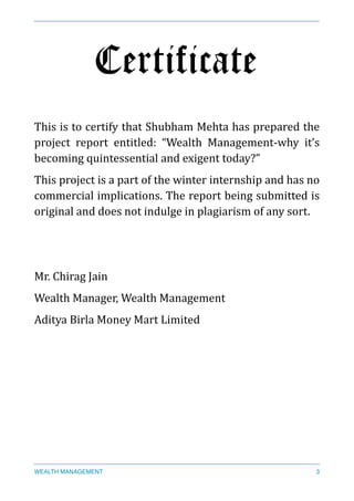 Certificate
This	
  is	
  to	
  certify	
  that	
  Shubham	
  Mehta	
  has	
  prepared	
  the	
  
project	
   report	
   entitled:	
   “Wealth	
   Management-­‐why	
   it’s	
  
becoming	
  quintessential	
  and	
  exigent	
  today?”	
  
This	
  project	
  is	
  a	
  part	
  of	
  the	
  winter	
  internship	
  and	
  has	
  no	
  
commercial	
  implications.	
  The	
  report	
  being	
  submitted	
  is	
  
original	
  and	
  does	
  not	
  indulge	
  in	
  plagiarism	
  of	
  any	
  sort.	
  
Mr.	
  Chirag	
  Jain	
  
Wealth	
  Manager,	
  Wealth	
  Management	
  
Aditya	
  Birla	
  Money	
  Mart	
  Limited	
  
	
  	
  
WEALTH MANAGEMENT 3
 