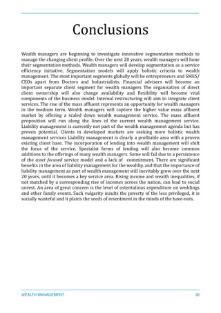 Conclusions	
  
Wealth	
   managers	
   are	
   beginning	
   to	
   investigate	
   innovative	
   segmentation	
   methods	
   to	
  
manage	
  the	
  changing	
  client	
  proXile.	
  Over	
  the	
  next	
  20	
  years,	
  wealth	
  managers	
  will	
  hone	
  
their	
  segmentation	
  methods.	
  Wealth	
  managers	
  will	
  develop	
  segmentation	
  as	
  a	
  service	
  
efXiciency	
   initiative.	
   Segmentation	
   models	
   will	
   apply	
   holistic	
   criteria	
   to	
   wealth	
  
management.	
  The	
  most	
  important	
  segments	
  globally	
  will	
  be	
  entrepreneurs	
  and	
  SMES/
CEOs	
   apart	
   from	
   Doctors	
   and	
   Industrialists.	
   Financial	
   advisers	
   will	
   become	
   an	
  
important	
   separate	
   client	
   segment	
   for	
   wealth	
   managers	
   The	
   organisation	
   of	
   direct	
  
client	
   ownership	
   will	
   also	
   change	
   availability	
   and	
   Xlexibility	
   will	
   become	
   vital	
  
components	
  of	
  the	
  business	
  model.	
  Internal	
  restructuring	
  will	
  aim	
  to	
  integrate	
  client	
  
services.	
  The	
  rise	
  of	
  the	
  mass	
  afXluent	
  represents	
  an	
  opportunity	
  for	
  wealth	
  managers	
  
in	
   the	
   medium	
   term.	
   Wealth	
   managers	
   will	
   capture	
   the	
   higher	
   value	
   mass	
   afXluent	
  
market	
   by	
   offering	
   a	
   scaled	
   down	
   wealth	
   management	
   service.	
   The	
   mass	
   afXluent	
  
proposition	
   will	
   run	
   along	
   the	
   lines	
   of	
   the	
   current	
   wealth	
   management	
   service.	
  
Liability	
  management	
  is	
  currently	
  not	
  part	
  of	
  the	
  wealth	
  management	
  agenda	
  but	
  has	
  
proven	
   potential.	
   Clients	
   in	
   developed	
   markets	
   are	
   seeking	
   more	
   holistic	
   wealth	
  
management	
  services	
  Liability	
  management	
  is	
  clearly	
  a	
  proXitable	
  area	
  with	
  a	
  proven	
  
existing	
  client	
  base.	
  The	
  incorporation	
  of	
  lending	
  into	
  wealth	
  management	
  will	
  shift	
  
the	
   focus	
   of	
   the	
   service.	
   Specialist	
   forms	
   of	
   lending	
   will	
   also	
   become	
   common	
  
additions	
  to	
  the	
  offerings	
  of	
  many	
  wealth	
  managers.	
  Some	
  will	
  fail	
  due	
  to	
  a	
  persistence	
  
of	
  the	
  asset	
  focused	
  service	
  model	
  and	
  a	
  lack	
  of	
   	
  commitment.	
  There	
  are	
  signiXicant	
  
beneXits	
  in	
  the	
  area	
  of	
  liability	
  management	
  for	
  the	
  wealthy,	
  and	
  that	
  the	
  importance	
  of	
  
liability	
  management	
  as	
  part	
  of	
  wealth	
  management	
  will	
  inevitably	
  grow	
  over	
  the	
  next	
  
20	
  years,	
  until	
  it	
  becomes	
  a	
  key	
  service	
  area.	
  Rising	
  income	
  and	
  wealth	
  inequalities,	
  if	
  
not	
  matched	
  by	
  a	
  corresponding	
  rise	
  of	
  incomes	
  across	
  the	
  nation,	
  can	
  lead	
  to	
  social	
  
unrest.	
  An	
  area	
  of	
  great	
  concern	
  is	
  the	
  level	
  of	
  ostentatious	
  expenditure	
  on	
  weddings	
  
and	
  other	
  family	
  events.	
  Such	
  vulgarity	
  insults	
  the	
  poverty	
  of	
  the	
  less	
  privileged,	
  it	
  is	
  
socially	
  wasteful	
  and	
  it	
  plants	
  the	
  seeds	
  of	
  resentment	
  in	
  the	
  minds	
  of	
  the	
  have-­‐nots.	
  
WEALTH MANAGEMENT 30
 
