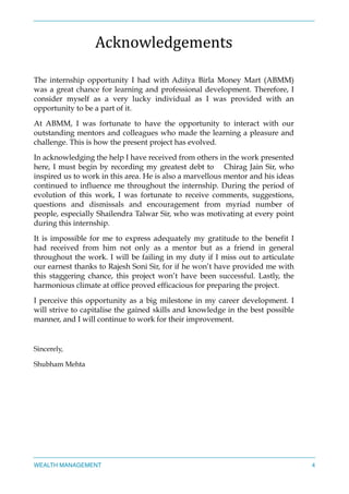 Acknowledgements	
  
The internship opportunity I had with Aditya Birla Money Mart (ABMM)
was a great chance for learning and professional development. Therefore, I
consider myself as a very lucky individual as I was provided with an
opportunity to be a part of it.
At ABMM, I was fortunate to have the opportunity to interact with our
outstanding mentors and colleagues who made the learning a pleasure and
challenge. This is how the present project has evolved.
In acknowledging the help I have received from others in the work presented
here, I must begin by recording my greatest debt to Chirag Jain Sir, who
inspired us to work in this area. He is also a marvellous mentor and his ideas
continued to influence me throughout the internship. During the period of
evolution of this work, I was fortunate to receive comments, suggestions,
questions and dismissals and encouragement from myriad number of
people, especially Shailendra Talwar Sir, who was motivating at every point
during this internship.
It is impossible for me to express adequately my gratitude to the benefit I
had received from him not only as a mentor but as a friend in general
throughout the work. I will be failing in my duty if I miss out to articulate
our earnest thanks to Rajesh Soni Sir, for if he won’t have provided me with
this staggering chance, this project won’t have been successful. Lastly, the
harmonious climate at office proved efficacious for preparing the project.
I perceive this opportunity as a big milestone in my career development. I
will strive to capitalise the gained skills and knowledge in the best possible
manner, and I will continue to work for their improvement.
Sincerely,
Shubham Mehta
WEALTH MANAGEMENT 4
 