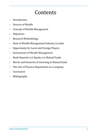 Contents	
  
• Introduction	
  
• Sources	
  of	
  Wealth	
  
• Concept	
  of	
  Wealth	
  Management	
  
• Objectives	
  
• Research	
  Methodology	
  
• State	
  of	
  Wealth	
  Management	
  Industry	
  in	
  India	
  
• Opportunity	
  for	
  Local	
  and	
  Foreign	
  Players	
  
• Instruments	
  of	
  Wealth	
  Management	
  
• Bank	
  Deposits	
  v/s	
  Equity	
  v/s	
  Mutual	
  Funds	
  
• Merits	
  and	
  Demerits	
  of	
  investing	
  in	
  Mutual	
  funds	
  
• The	
  role	
  of	
  Finance	
  Department	
  in	
  a	
  company	
  
• Conclusion	
  
• Bibliography	
  
WEALTH MANAGEMENT 5
 