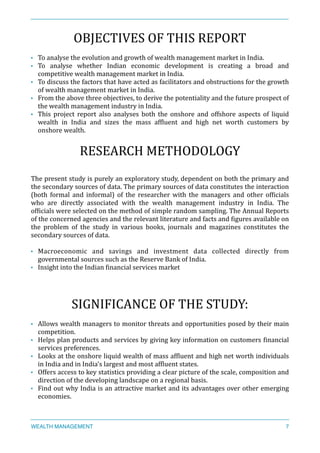 OBJECTIVES	
  OF	
  THIS	
  REPORT	
  
• To	
  analyse	
  the	
  evolution	
  and	
  growth	
  of	
  wealth	
  management	
  market	
  in	
  India.	
  
• To	
   analyse	
   whether	
   Indian	
   economic	
   development	
   is	
   creating	
   a	
   broad	
   and	
  
competitive	
  wealth	
  management	
  market	
  in	
  India.	
  
• To	
  discuss	
  the	
  factors	
  that	
  have	
  acted	
  as	
  facilitators	
  and	
  obstructions	
  for	
  the	
  growth	
  
of	
  wealth	
  management	
  market	
  in	
  India.	
  
• From	
  the	
  above	
  three	
  objectives,	
  to	
  derive	
  the	
  potentiality	
  and	
  the	
  future	
  prospect	
  of	
  
the	
  wealth	
  management	
  industry	
  in	
  India.	
  
• This	
   project	
   report	
   also	
   analyses	
   both	
   the	
   onshore	
   and	
   offshore	
   aspects	
   of	
   liquid	
  
wealth	
   in	
   India	
   and	
   sizes	
   the	
   mass	
   afXluent	
   and	
   high	
   net	
   worth	
   customers	
   by	
  
onshore	
  wealth.	
  
RESEARCH	
  METHODOLOGY	
  
The	
  present	
  study	
  is	
  purely	
  an	
  exploratory	
  study,	
  dependent	
  on	
  both	
  the	
  primary	
  and	
  
the	
  secondary	
  sources	
  of	
  data.	
  The	
  primary	
  sources	
  of	
  data	
  constitutes	
  the	
  interaction	
  
(both	
   formal	
   and	
   informal)	
   of	
   the	
   researcher	
   with	
   the	
   managers	
   and	
   other	
   ofXicials	
  
who	
   are	
   directly	
   associated	
   with	
   the	
   wealth	
   management	
   industry	
   in	
   India.	
   The	
  
ofXicials	
  were	
  selected	
  on	
  the	
  method	
  of	
  simple	
  random	
  sampling.	
  The	
  Annual	
  Reports	
  
of	
  the	
  concerned	
  agencies	
  and	
  the	
  relevant	
  literature	
  and	
  facts	
  and	
  Xigures	
  available	
  on	
  
the	
   problem	
   of	
   the	
   study	
   in	
   various	
   books,	
   journals	
   and	
   magazines	
   constitutes	
   the	
  
secondary	
  sources	
  of	
  data.	
  
• Macroeconomic	
   and	
   savings	
   and	
   investment	
   data	
   collected	
   directly	
   from	
  
governmental	
  sources	
  such	
  as	
  the	
  Reserve	
  Bank	
  of	
  India.	
  
• Insight	
  into	
  the	
  Indian	
  Xinancial	
  services	
  market	
  
SIGNIFICANCE	
  OF	
  THE	
  STUDY:	
  
• Allows	
  wealth	
  managers	
  to	
  monitor	
  threats	
  and	
  opportunities	
  posed	
  by	
  their	
  main	
  
competition.	
  
• Helps	
  plan	
  products	
  and	
  services	
  by	
  giving	
  key	
  information	
  on	
  customers	
  Xinancial	
  
services	
  preferences.	
  
• Looks	
  at	
  the	
  onshore	
  liquid	
  wealth	
  of	
  mass	
  afXluent	
  and	
  high	
  net	
  worth	
  individuals	
  
in	
  India	
  and	
  in	
  India's	
  largest	
  and	
  most	
  afXluent	
  states.	
  
• Offers	
  access	
  to	
  key	
  statistics	
  providing	
  a	
  clear	
  picture	
  of	
  the	
  scale,	
  composition	
  and	
  
direction	
  of	
  the	
  developing	
  landscape	
  on	
  a	
  regional	
  basis.	
  
• Find	
  out	
  why	
  India	
  is	
  an	
  attractive	
  market	
  and	
  its	
  advantages	
  over	
  other	
  emerging	
  
economies.	
  
WEALTH MANAGEMENT 7
 