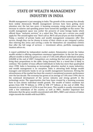 STATE	
  OF	
  WEALTH	
  MANAGEMENT	
  
INDUSTRY	
  IN	
  INDIA	
  
Wealth	
  management	
  is	
  just	
  emerging	
  in	
  India.	
  The	
  growth	
  of	
  the	
  economy	
  has	
  already	
  
been	
   widely	
   showcased.	
   Wealth	
   management	
   services	
   have	
   been	
   getting	
   more	
  
attention	
   over	
   the	
   last	
   two	
   years.	
   A	
   booming	
   economy,	
   rising	
   stock	
   prices	
   and	
   an	
  
increase	
  in	
  salaries	
  and	
  spending	
  power	
  have	
  turned	
  the	
  spotlight	
  on	
  this	
  sector.	
  The	
  
wealth	
   management	
   space	
   was	
   earlier	
   the	
   preserve	
   of	
   some	
   foreign	
   banks	
   which	
  
offered	
   these	
   "exclusive	
   services"	
   to	
   a	
   select	
   few.	
   This	
   was	
   not	
   a	
   service	
   you	
   could	
  
apply	
  for.	
  The	
  unsaid	
  tagline	
  was	
  "Don't	
  call	
  us.	
  We'll	
  call	
  you	
  (if	
  you	
  are	
  that	
  wealthy)!"	
  
Today,	
   a	
   number	
   of	
   private	
   banks	
   and	
   wealth	
   management	
   companies	
   offer	
   this	
  
service,	
  though	
  they	
  can	
  be	
  choosy	
  in	
  terms	
  of	
  their	
  clients	
  as	
  per	
  company’s	
  policy.	
  
Also	
   entering	
   this	
   arena	
   and	
   carving	
   a	
   niche	
   for	
   themselves	
   are	
   standalone	
   entities	
  
that	
   offer	
   the	
   full	
   range	
   of	
   services	
   —	
   investment	
   advice,	
   portfolio	
   management,	
  
taxation	
  advice	
  etc.	
  
A	
   report	
   published	
   by	
   independent	
   market	
   analyst,	
   Datamonitor	
   reveals	
   the	
   Indian	
  
wealth	
  market	
  is	
  offering	
  competitors	
  enormous	
  opportunities.	
  In	
  the	
  last	
  few	
  years,	
  
afXluent	
  wealth	
  in	
  India	
  has	
  grown	
  at	
  a	
  rate	
  of	
  17.6%	
  with	
  afXluent	
  individuals	
  totalling	
  
618,000	
  at	
  the	
  end	
  of	
  2007.	
  Competitors	
  are	
  realising	
  this	
  fact	
  and	
  are	
  beginning	
  to	
  
bring	
   their	
   propositions	
   to	
   the	
   table.	
   Going	
   forward,	
   this	
   is	
   a	
   trend	
   that	
   is	
   likely	
   to	
  
continue.	
  The	
  number	
  of	
  mass	
  afXluent	
  individuals	
  in	
  India	
  has	
  more	
  than	
  quadrupled	
  
since	
   1998.	
   India	
   is	
   becoming	
   an	
   increasingly	
   attractive	
   market	
   in	
   many	
   industries,	
  
and	
   wealth	
   management	
   is	
   no	
   exception.	
   India	
   is	
   attracting	
   both	
   foreign	
   wealth	
  
managers	
  and	
  domestic	
  banks	
  to	
  set	
  up	
  wealth	
  management	
  businesses.	
  Driving	
  the	
  
attractiveness	
  of	
  the	
  market	
  has	
  been	
  the	
  country’s	
  exceptional	
  economic	
  performance	
  
over	
  the	
  last	
  decade.	
  The	
  economy	
  has	
  grown	
  at	
  an	
  average	
  of	
  7.6%	
  since	
  1994,	
  due	
  to	
  
the	
   continued	
   development	
   of	
   the	
   service	
   industry	
   and	
   strong	
   growth	
   in	
   the	
  
technology	
  sector.	
  The	
  opportunities	
  that	
  have	
  been	
  created	
  by	
  a	
  booming	
  economy	
  
have	
   in	
   turn	
   driven	
   individual	
   wealth	
   growth.	
   The	
   wealth	
   of	
   India’s	
   residents	
   has	
  
grown	
   from	
   US$	
   79	
   billions	
   in	
   1998	
   to	
   US$	
   177	
   billions	
   at	
   the	
   end	
   of	
   2008.	
   This	
  
amounts	
  to	
  an	
  increase	
  of	
  123%	
  in	
  just	
  Xive	
  years.	
  This	
  wealth	
  is	
  usually	
  concentrated	
  
with	
   a	
   few	
   individuals	
   of	
   the	
   country	
   as	
   well	
   as	
   NRI’s.	
   Another	
   important	
   fact	
  
delineates	
  that	
  the	
  gross	
  wealth	
  concentrated	
  with	
  NRI’s,	
  NRO’s	
  and	
  citizens	
  of	
  Indian	
  
origin	
  exceeds	
  the	
  wealth	
  with	
  local	
  HNI’s.	
  	
  
WEALTH MANAGEMENT 8
 