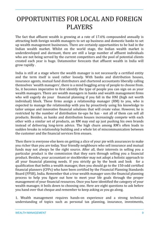 OPPORTUNITIES	
  FOR	
  LOCAL	
  AND	
  FOREIGN	
  
PLAYERS	
  
The	
  fact	
  that	
  afXluent	
  wealth	
  is	
  growing	
  at	
  a	
  rate	
  of	
  17.6%	
  compounded	
  annually	
  is	
  
attracting	
  both	
  foreign	
  wealth	
  managers	
  to	
  set	
  up	
  business	
  and	
  domestic	
  banks	
  to	
  set	
  
up	
  wealth	
  management	
  businesses.	
  There	
  are	
  certainly	
  opportunities	
  to	
  be	
  had	
  in	
  the	
  
Indian	
   wealth	
   market.	
   Whilst	
   on	
   the	
   world	
   stage,	
   the	
   Indian	
   wealth	
   market	
   is	
  
underdeveloped	
   and	
   dormant,	
   there	
   are	
   still	
   a	
   large	
   number	
   of	
   afXluent	
   individuals	
  
who	
  are	
  not	
  being	
  served	
  by	
  the	
  current	
  competitors	
  and	
  the	
  pool	
  of	
  potential	
  clients	
  
created	
   each	
   year	
   is	
   huge.	
   Datamonitor	
   forecasts	
   that	
   afXluent	
   wealth	
   in	
   India	
   will	
  
grow	
  rapidly	
  .	
  
	
  	
  
India	
  is	
  still	
  at	
  a	
  stage	
  where	
  the	
  wealth	
  manager	
  is	
  not	
  necessarily	
  a	
  certiXied	
  entity	
  
and	
   the	
   term	
   itself	
   is	
   used	
   rather	
   loosely.	
   With	
   banks	
   and	
   distribution	
   houses,	
  
insurance	
  agents,	
  mutual	
  fund	
  distributors	
  and	
  chartered	
  accountants	
  liberally	
  calling	
  
themselves	
  'wealth	
  managers',	
  there	
  is	
  a	
  mind	
  boggling	
  array	
  of	
  people	
  to	
  choose	
  from.	
  
So,	
  it	
  becomes	
  imperative	
  to	
  Xirst	
  identify	
  the	
  type	
  of	
  people	
  you	
  can	
  sign	
  on	
  as	
  your	
  
wealth	
  managers.	
  There	
  are	
  wealth	
  managers	
  in	
  banks	
  and	
  wealth	
  management	
  Xirms	
  
who	
   will	
   eagerly	
   do	
   your	
   	
   Xinancial	
   planning	
   if	
   you	
   fall	
   in	
   the	
   HNI	
   (high	
   net	
   worth	
  
individual)	
   block.	
   These	
   Xirms	
   assign	
   a	
   relationship	
   manager	
   (RM)	
   to	
   you,	
   who	
   is	
  
expected	
  to	
  manage	
  the	
  relationship	
  with	
  you	
  by	
  proactively	
  using	
  his	
  knowledge	
  to	
  
tailor	
  unique	
  and	
  innovative	
  Xinancial	
  solutions	
  that	
  will	
  create	
  value.	
  However,	
  he	
  is	
  
restricted	
  by	
  the	
  number	
  of	
  distribution	
  tie-­‐ups	
  he	
  has	
  -­‐	
  not	
  all	
  of	
  them	
  can	
  sell	
  all	
  
products.	
  Besides,	
  as	
  banks	
  and	
  distribution	
  houses	
  increasingly	
  compete	
  with	
  each	
  
other	
  with	
  a	
  similar	
  set	
  of	
  products,	
  an	
  RM	
  may	
  end	
  up	
  just	
  pushing	
  his	
  own	
  brands	
  
instead	
   of	
   delivering	
   long-­‐term	
   advice.	
   The	
   high	
   churn	
   among	
   RM’s	
   often	
   leads	
   to	
  
sudden	
  breaks	
  in	
  relationship	
  building	
  and	
  a	
  whole	
  lot	
  of	
  miscommunication	
  between	
  
the	
  customer	
  and	
  the	
  Xinancial	
  services	
  Xirm	
  ensues.	
  
Then	
  there	
  is	
  everyone	
  else	
  keen	
  on	
  getting	
  a	
  slice	
  of	
  your	
  pie	
  with	
  assurances	
  to	
  make	
  
you	
  richer	
  than	
  you	
  are	
  today.	
  Your	
  friendly	
  neighbours	
  who	
  sell	
  insurance	
  and	
  mutual	
  
funds	
   may	
   not	
   always	
   be	
   the	
   right	
   source.	
   After	
   all,	
   their	
   interests	
   in	
   selling	
   you	
   a	
  
particular	
   product	
   is	
   the	
   commission	
   that	
   they	
   earn	
   through	
   selling	
   you	
   a	
   Xinancial	
  
product.	
  Besides,	
  your	
  accountant	
  or	
  stockbroker	
  may	
  not	
  adopt	
  a	
  holistic	
  approach	
  to	
  
all	
   your	
   Xinancial	
   planning	
   needs.	
   If	
   you	
   strictly	
   go	
   by	
   the	
   book	
   and	
   look	
   	
   for	
   a	
  
qualiXication	
  that	
  beXits	
  a	
  wealth	
  manager,	
  then	
  you	
  should	
  go	
  to	
  the	
  150-­‐odd	
  certiXied	
  
Xinancial	
  planners	
  (CFPs)	
  who	
  have	
  been	
  certiXied	
  by	
  the	
  Financial	
  Planning	
  Standards	
  
Board	
  (FPSB),	
  India.	
  Remember	
  that	
  a	
  true	
  wealth	
  manager	
  uses	
  the	
  Xinancial	
  planning	
  
process	
   to	
   help	
   you	
   Xigure	
   out	
   how	
   to	
   meet	
   your	
   life	
   goals	
   through	
   the	
   proper	
  
management	
  of	
  your	
  Xinancial	
  resources.	
  Once	
  you	
  have	
  identiXied	
  the	
  category	
  of	
  your	
  
wealth	
  manager,	
  it	
  boils	
  down	
  to	
  choosing	
  one.	
  Here	
  are	
  eight	
  questions	
  to	
  ask	
  before	
  
you	
  hand	
  over	
  that	
  cheque	
  and	
  remember	
  to	
  keep	
  asking	
  as	
  you	
  go	
  along.	
  
1.	
   Wealth	
   management	
   requires	
   hands-­‐on	
   experience	
   and	
   a	
   strong	
   technical	
  
understanding	
   of	
   topics	
   such	
   as	
   personal	
   tax	
   planning,	
   insurance,	
   investments,	
  
WEALTH MANAGEMENT 9
 