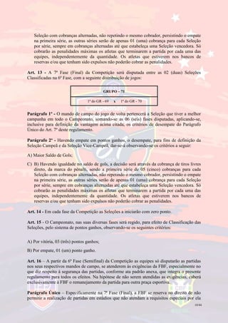 10/44
Seleção com cobranças alternadas, não repetindo o mesmo cobrador, persistindo o empate
na primeira série, as outras séries serão de apenas 01 (uma) cobrança para cada Seleção
por série, sempre em cobranças alternadas até que estabeleça uma Seleção vencedora. Só
cobrarão as penalidades máximas os atletas que terminarem a partida por cada uma das
equipes, independentemente da quantidade. Os atletas que estiverem nos bancos de
reservas e/ou que tenham sido expulsos não poderão cobrar as penalidades.
Art. 13 - A 7ª Fase (Final) da Competição será disputada entre as 02 (duas) Seleções
Classificadas na 6ª Fase, com a seguinte distribuição de jogos:
GRUPO – 71
1ª do GR - 69 x 1ª do GR - 70
Parágrafo 1º - O mando de campo do jogo de volta pertencerá a Seleção que tiver a melhor
campanha em todo o Campeonato, somando-se as 06 (seis) fases disputadas, aplicando-se,
inclusive para definição da vantagem acima citada, os critérios de desempate do Parágrafo
Único do Art. 7º deste regulamento.
Parágrafo 2º - Havendo empate em pontos ganhos, o desempate, para fins de definição da
Seleção Campeã e da Seleção Vice-Campeã, dar-se-á observando-se os critérios a seguir:
A) Maior Saldo de Gols;
C) B) Havendo igualdade no saldo de gols, a decisão será através da cobrança de tiros livres
direto, da marca do pênalti, sendo a primeira série de 05 (cinco) cobranças para cada
Seleção com cobranças alternadas, não repetindo o mesmo cobrador, persistindo o empate
na primeira série, as outras séries serão de apenas 01 (uma) cobrança para cada Seleção
por série, sempre em cobranças alternadas até que estabeleça uma Seleção vencedora. Só
cobrarão as penalidades máximas os atletas que terminarem a partida por cada uma das
equipes, independentemente da quantidade. Os atletas que estiverem nos bancos de
reservas e/ou que tenham sido expulsos não poderão cobrar as penalidades.
Art. 14 - Em cada fase da Competição as Seleções a iniciarão com zero ponto.
Art. 15 - O Campeonato, nas suas diversas fases será regido, para efeito de Classificação das
Seleções, pelo sistema de pontos ganhos, observando-se os seguintes critérios:
A) Por vitória, 03 (três) pontos ganhos;
B) Por empate, 01 (um) ponto ganho.
Art. 16 – A partir da 6ª Fase (Semifinal) da Competição as equipes só disputarão as partidas
nos seus respectivos mandos de campo, se atenderem às exigências da FBF, especialmente no
que diz respeito à segurança das partidas, conforme ata padrão anexa, que integra o presente
regulamento para todos os efeitos. Na hipótese de não serem atendidas as exigências, caberá
exclusivamente à FBF o remanejamento da partida para outra praça esportiva.
Parágrafo Único – Especificamente na 7ª Fase (Final), a FBF se reserva no direito de não
permitir a realização de partidas em estádios que não atendam a requisitos especiais por ela
 