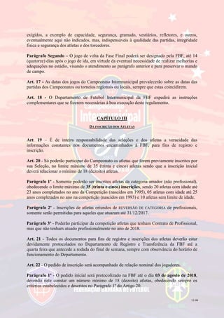 11/44
exigidos, a exemplo de capacidade, segurança, gramado, vestiários, refletores, e outros,
eventualmente aqui não indicados, mas, indispensáveis à qualidade das partidas, integridade
física e segurança dos atletas e dos torcedores.
Parágrafo Segundo – O jogo de volta da Fase Final poderá ser designado pela FBF, até 14
(quatorze) dias após o jogo de ida, em virtude da eventual necessidade de realizar melhorias e
adequações no estádio, visando o atendimento ao parágrafo anterior e para preservar o mando
de campo.
Art. 17 - As datas dos jogos do Campeonato Intermunicipal prevalecerão sobre as datas das
partidas dos Campeonatos ou torneios regionais ou locais, sempre que estas coincidirem.
Art. 18 - O Departamento de Futebol Intermunicipal da FBF expedirá as instruções
complementares que se fizerem necessárias à boa execução deste regulamento.
CAPÍTULO III
DA INSCRIÇÃO DOS ATLETAS
Art. 19 – É de inteira responsabilidade das seleções e dos atletas a veracidade das
informações constantes nos documentos encaminhados à FBF, para fins de registro e
inscrição.
Art. 20 - Só poderão participar do Campeonato os atletas que forem previamente inscritos por
sua Seleção, no limite máximo de 35 (trinta e cinco) atletas sendo que a inscrição inicial
deverá relacionar o mínimo de 18 (dezoito) atletas.
Parágrafo 1º - Somente poderão ser inscritos atletas da categoria amador (não profissional),
obedecendo o limite máximo de 35 (trinta e cinco) inscrições, sendo 20 atletas com idade até
23 anos completados no ano da Competição (nascidos em 1995), 05 atletas com idade até 25
anos completados no ano na competição (nascidos em 1993) e 10 atletas sem limite de idade.
Parágrafo 2º - Inscrições de atletas oriundos de REVERSÃO DE CATEGORIA de profissionais,
somente serão permitidas para aqueles que atuaram até 31/12/2017.
Parágrafo 3º - Poderão participar da competição atletas que tenham Contrato de Profissional,
mas que não tenham atuado profissionalmente no ano de 2018.
Art. 21 - Todos os documentos para fins de registro e inscrições dos atletas deverão estar
devidamente protocolados no Departamento de Registro e Transferência da FBF até a
quarta feira que antecede a rodada do final de semana, sempre com observância do horário de
funcionamento do Departamento.
Art. 22 - O pedido de inscrição será acompanhado de relação nominal dos jogadores.
Parágrafo 1º - O pedido inicial será protocolizado na FBF até o dia 03 de agosto de 2018,
devendo nele constar um número mínimo de 18 (dezoito) atletas, obedecendo sempre os
critérios estabelecidos e descritos no Parágrafo 1º do Artigo 20.
 
