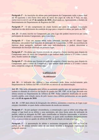 12/44
Parágrafo 2º - As inscrições de atletas para participarem do Campeonato terão o prazo final
até 48 (quarenta e oito) horas úteis antes do início dos jogos de volta da 3ª Fase, ou seja,
IMPRETERIVELMENTE até 17 de outubro de 2018, observando-se, rigorosamente, o horário de
funcionamento do Departamento de Registros da FBF.
Parágrafo 3º - O não cumprimento do citado horário por parte de qualquer Associação
implicará no não deferimento da condição de jogo para o respectivo atleta, por parte da FBF.
Art. 23 - O atleta inscrito no Campeonato por uma Liga não poderá inscrever-se por outra
participante do mesmo Campeonato, após o seu início.
Parágrafo 1º - Caso um mesmo atleta tenha solicitado inscrição por 02 (duas) Ligas
diferentes, este poderá ficar impedido de participar do Campeonato. A FBF, na ocorrência da
hipótese deste parágrafo, analisará cada caso individualmente, e poderá determinar a
manutenção da inscrição efetivada em primeiro lugar.
Parágrafo 2º - Os atletas que fizerem reversão de categoria e forem inscritos para disputa do
Campeonato antes do início da Competição e que tenham idade inferior a 25 (vinte e cinco)
anos, ficarão isentos de estágio.
Parágrafo 3º - Os atletas que fizerem reversão de categoria e forem inscritos para disputa do
Campeonato, após o início da Competição e que tenham idade inferior a 25 (vinte e cinco)
anos, cumprirão estágio de 30 (trinta) dias.
CAPÍTULO IV
DA ARBITRAGEM
Art. 24 - A indicação dos árbitros e seus assistentes serão feitas exclusivamente pelo
Departamento de Árbitros da FBF e CEAF/BA ou através de sua determinação.
Art. 25 - Não serão designados para árbitro ou assistente aqueles que, por quaisquer motivos,
tenham se afastado do exercício da função do quadro da CBF, FBF, ou da Liga, devendo esta
última remeter ao Departamento de Árbitros da FBF, fichas cadastrais atualizadas de acordo
modelo padrão, com relação anexa de pelo menos cinco árbitros pertencentes ao seu quadro
até o dia 03 de agosto de 2018.
Art. 26 - A FBF dará ciência da designação dos árbitros, assistentes e reservas, às Ligas a que
estejam vinculados, as quais darão conhecimento da escala aos mesmos.
Parágrafo 1º - Se por qualquer circunstância, a comunicação a que se refere esse artigo não
chegar a Liga local ou ao árbitro e seus assistentes, até cinco horas antes da realização da
partida, caberá ao delegado da FBF, após cientificadas as Seleções interessadas, a iniciativa
da designação do árbitro e assistentes substitutos, os quais serão escolhidos obrigatoriamente
entre os pertencentes ao quadro de árbitro da FBF ou da relação enviada pela Liga.
Parágrafo 2º - A apresentação do árbitro e assistentes designados pela FBF no local da
partida até 30 (trinta) minutos antes do seu início invalida a designação mencionada no
parágrafo anterior.
 
