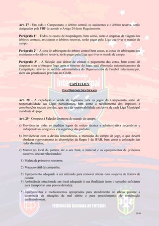 13/44
Art. 27 - Em todo o Campeonato, o árbitro central, os assistentes e o árbitro reserva, serão
designados pela FBF de acordo o Artigo 24 deste Regulamento.
Parágrafo 1º - Todos os custos de hospedagem, bem como, cotas e despesas de viagem dos
árbitros centrais, assistentes e árbitros reservas, serão pagas pela Liga que tiver o mando de
campo.
Parágrafo 2º - A cota de arbitragem do árbitro central bem como, as cotas de arbitragem dos
assistentes e do árbitro reserva, serão pagas pela Liga que tiver o mando de campo.
Parágrafo 3º - A Seleção que deixar de efetuar o pagamento das cotas, bem como de
despesas com arbitragem logo após o término do jogo, será eliminada automaticamente da
Competição, através de medida administrativa do Departamento de Futebol Intermunicipal,
além das penalidades previstas no CBJD.
CAPÍTULO V
DAS DISPOSIÇÕES GERAIS
Art. 28 - A expedição e venda de ingressos para os jogos do Campeonato serão de
responsabilidade das Ligas participantes, bem como o recolhimento dos impostos e
contribuições sociais devidas, que será da responsabilidade exclusiva de cada Liga Municipal
mandante do jogo.
Art. 29 - Compete à Seleção detentora do mando de campo:
a) Providenciar todas as medidas legais de ordem técnica e administrativa necessárias e
indispensáveis à logística e à segurança das partidas;
b) Providenciar com a devida antecedência, a marcação do campo de jogo, o que deverá
obedecer rigorosamente às disposições da Regra 1 da IFAB, bem como a colocação das
redes das metas;
c) Manter no local da partida, até o seu final, o material e os equipamentos de primeiros
socorros, abaixo relacionados:
1) Maleta de primeiros socorros;
2) Maca portátil de campanha;
3) Equipamento adequado a ser utilizado para remover atletas com suspeita de fratura de
coluna;
4) Ambulância estacionada em local adequado à sua finalidade (com o tamanho suficiente
para transportar uma pessoa deitada);
5) Equipamentos e medicamentos apropriados para atendimento de atletas perante a
ocorrência de situações de mal súbito e para procedimentos de reanimação
cardiopulmonar.
 