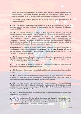 14/44
d) Manter no local das competições, 05 (cinco) bolas novas da marca determinada pelo
regulamento da Competição, fornecida pela FBF via Departamento Técnico, sendo 01
(uma) atrás de cada meta, 01 (uma) em cada lateral do campo e 01 (uma) em jogo;
e) Utilizar 06 (seis) gandulas (maiores de 18 anos) treinados para procedimentos de
reposição de bola.
Art. 30 - As Seleções participantes da competição deverão, obrigatoriamente, incluir no
banco de reservas, em todos os jogos, 01 (um) médico por eles contratado, devidamente
inscrito no CRM.
Art. 31 - As seleções apontadas no artigo 6º deste regulamento deverão, por força de
Sentença proferida pelo Juízo da 12ª Vara Federal de Salvador/BA, nos autos do Processo
nº 0026361-29.2013.4.01.3300, decorrente de Ação Civil Pública proposta pelo
CREF13/BA-SE – CONSELHO REGIONAL DE EDUCAÇÃO FÍSICA DA 13ª REGIÃO, exigir dos
Preparadores Físicos e Preparadores de Goleiros o registro no Sistema CONFER/CREFs,
ficando sujeitos, na hipótese de descumprimento a este artigo, às sanções cabíveis, aplicáveis
pelo apontado Conselho, dentro das suas prerrogativas legais.
Parágrafo Único - Também de acordo com a mesma Sentença, a exigência de registro no
Sistema CONFER/CREFs não se aplica aos TÉCNICOS E AUXILIARES TÉCNICOS, por não ter
sido reconhecida a pretensão do CREF13/BA-SE – CONSELHO REGIONAL DE EDUCAÇÃO
FÍSICA DA 13ª REGIÃO neste sentido.
Art. 32 - O acesso das autoridades aos estádios dar-se-á mediante apresentação de credencial
expedida pela FBF ou pelas Ligas locais, salvo nos casos em que o direito ao ingresso decorra
de lei ou normas expedidas pela FBF ou CBF.
Art. 33 - Em todos os estádios, durante a Competição, deverão ser providenciadas
acomodações apropriadas para a Diretoria da FBF.
Art. 34 - Em todo o Campeonato à arrecadação de bilheteria sempre será da Liga mandante
do jogo.
Art. 35 - A Seleção que incluir atleta sem condições legais de jogo, além de ser enquadrada
no Artigo 214 do CBJD, poderá ficar suspensa do Campeonato em curso, bem como, de
quaisquer competições promovidas pela FBF, pelo prazo de dois anos.
Art. 36 - No CAMPEONATO INTERMUNICIPAL DE FUTEBOL AMADOR – EDIÇÃO 2018 cada
Seleção poderá fazer até 05 (cinco) substituições indistintamente de jogadores em cada
partida, com base nas Emendas às Regras de Jogo 2016-2017 emitida pela International
Football Association Board - IFAB.
Art. 37 - As Seleções mandantes de campo deverão usar obrigatoriamente o seu uniforme
número um (“Home Uniform”).
Art. 38 - Os cartões amarelos dos atletas integrantes das Seleções classificadas para a
7ª Fase (Final) do CAMPEONATO INTERMUNICIPAL DE FUTEBOL AMADOR – EDIÇÃO 2018 serão
zerados, com exceção dos atletas que tenham recebido o terceiro cartão amarelo, que terão
que cumprir automaticamente a suspensão por uma partida.
 