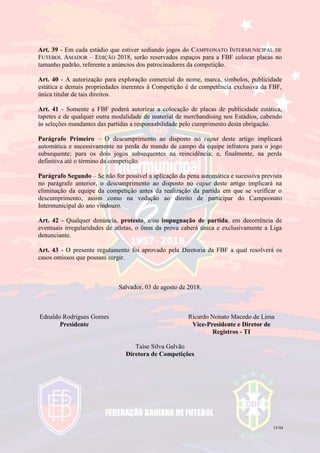15/44
Art. 39 - Em cada estádio que estiver sediando jogos do CAMPEONATO INTERMUNICIPAL DE
FUTEBOL AMADOR – EDIÇÃO 2018, serão reservados espaços para a FBF colocar placas no
tamanho padrão, referente a anúncios dos patrocinadores da competição.
Art. 40 - A autorização para exploração comercial do nome, marca, símbolos, publicidade
estática e demais propriedades inerentes à Competição é de competência exclusiva da FBF,
única titular de tais direitos.
Art. 41 - Somente a FBF poderá autorizar a colocação de placas de publicidade estática,
tapetes e de qualquer outra modalidade de material de merchandising nos Estádios, cabendo
às seleções mandantes das partidas a responsabilidade pelo cumprimento desta obrigação.
Parágrafo Primeiro – O descumprimento ao disposto no caput deste artigo implicará
automática e sucessivamente na perda do mando de campo da equipe infratora para o jogo
subsequente; para os dois jogos subsequentes na reincidência; e, finalmente, na perda
definitiva até o término da competição.
Parágrafo Segundo – Se não for possível a aplicação da pena automática e sucessiva prevista
no parágrafo anterior, o descumprimento ao disposto no caput deste artigo implicará na
eliminação da equipe da competição antes da realização da partida em que se verificar o
descumprimento, assim como na vedação ao direito de participar do Campeonato
Intermunicipal do ano vindouro.
Art. 42 - Qualquer denúncia, protesto, e/ou impugnação de partida, em decorrência de
eventuais irregularidades de atletas, o ônus da prova caberá única e exclusivamente a Liga
denunciante.
Art. 43 - O presente regulamento foi aprovado pela Diretoria da FBF a qual resolverá os
casos omissos que possam surgir.
Salvador, 03 de agosto de 2018.
Ednaldo Rodrigues Gomes
Presidente
Ricardo Nonato Macedo de Lima
Vice-Presidente e Diretor de
Registros - TI
Taíse Silva Galvão
Diretora de Competições
 