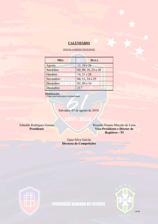 18/44
CALENDÁRIO
(DATAS A SEREM UTILIZADAS)
MÊS DATA
Agosto 12, 19 e 26
Setembro 02, 09, 16, 23 e 30
Outubro 14, 21 e 28
Novembro 04, 11, 18 e 25
Dezembro 02, 09 e 16
Dezembro 23 1
OBSERVAÇÃO:
1.Data reservada para eventualidade.
Salvador, 03 de agosto de 2018.
Ednaldo Rodrigues Gomes
Presidente
Ricardo Nonato Macedo de Lima
Vice-Presidente e Diretor de
Registros - TI
Taíse Silva Galvão
Diretora de Competições
 