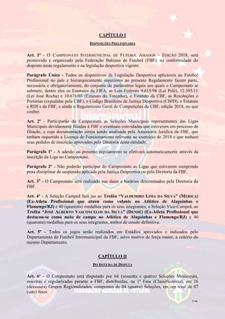 3/44
CAPÍTULO I
DISPOSIÇÕES PRELIMINARES
Art. 1º - O CAMPEONATO INTERMUNICIPAL DE FUTEBOL AMADOR – EDIÇÃO 2018, será
promovido e organizado pela Federação Bahiana de Futebol (FBF), na conformidade do
disposto neste regulamento e na legislação desportiva vigente.
Parágrafo Único - Todos os dispositivos da Legislação Desportiva aplicáveis ao Futebol
Profissional no país e hierarquicamente superiores ao presente Regulamento fazem parte,
necessária e obrigatoriamente, do conjunto de parâmetros legais aos quais o Campeonato se
submete, dentre eles os Estatutos da FIFA, as Leis Federais 9.615/98 (Lei Pelé), 12.395/11
(Lei José Rocha) e 10.671/03 (Estatuto do Torcedor), o Estatuto da CBF, as Resoluções e
Portarias (expedidas pela CBF), o Código Brasileiro de Justiça Desportiva (CBJD), o Estatuto
e RDI´s da FBF, e ainda o Regulamento Geral de Competições da CBF, edição 2018, no que
couber.
Art. 2º - Participarão do Campeonato as Seleções Municipais representantes das Ligas
Municipais devidamente filiadas à FBF e eventuais convidadas que estiverem em processo de
filiação, e cuja documentação esteja sendo analisada pela Assessoria Jurídica da FBF, que
tenham requerido a Licença de Funcionamento referente ao exercício de 2018 e que tenham
seus pedidos de inscrição aprovados pela Diretoria desta entidade.
Parágrafo 1º - A adesão ao presente regulamento se efetivará automaticamente através da
inscrição da Liga no Campeonato.
Parágrafo 2º - Não poderão participar do Campeonato as Ligas que estiverem cumprindo
pena disciplinar de suspensão aplicada pela Justiça Desportiva ou pela Diretoria da FBF.
Art. 3o
- O Campeonato será realizado nas datas e horários determinados pela Diretoria da
FBF.
Art. 4º - A Seleção Campeã fará jus ao Troféu “VALDEMIRO LIMA DA SILVA” (MERICA)
(Ex-Atleta Profissional que atuou como volante no Atlético de Alagoinhas e
Flamengo/RJ) e 40 (quarenta) medalhas para os seus integrantes; a Seleção Vice-Campeã, ao
Troféu “JOSÉ ALBERTO VASCONCELOS DA SILVA” (DENDÊ) (Ex-Atleta Profissional que
destacou-se como meio de campo no Atlético de Alagoinhas e Flamengo/RJ) e 40
(quarenta) medalhas para os seus integrantes, ambos de cessão definitiva.
Art. 5º - Todos os jogos serão realizados em Estádios aprovados e indicados pelo
Departamento de Futebol Intermunicipal da FBF, salvo motivo de força maior, a critério do
mesmo Departamento.
CAPÍTULO II
DO SISTEMA DE DISPUTA
Art. 6º - O Campeonato será disputado por 64 (sessenta e quatro) Seleções Municipais,
inscritas e regularizadas perante a FBF, distribuídas, na 1ª Fase (Classificatória), em 16
(dezesseis) Grupos Regionalizados, compostos de 04 (quatro) Seleções, em um total de 07
(sete) fases.
 
