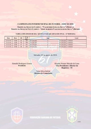 31/44
CAMPEONATO INTERMUNICIPAL DE FUTEBOL - EDIÇÃO 2018
TROFÉU DA SELEÇÃO CAMPEÃ – “VALDEMIRO LIMA DA SILVA” (MERICA)
TROFÉU DA SELEÇÃO VICE CAMPEÃ – “JOSÉ ALBERTO VASCONCELOS DA SILVA” (DENDÊ)
TABELA DOS JOGOS DE IDA / QUINTA FASE (QUARTAS DE FINAL - 13ª RODADA)
Data Hora GR
Nº de
jogos
Jogo Local
11/11/18 15:00 65 289 8ª Colocada x 1ª Colocada A Definir
11/11/18 15:00 66 290 7ª Colocada x 2ª Colocada A Definir
11/11/18 15:00 67 291 6ª Colocada x 3ª Colocada A Definir
11/11/18 15:00 68 292 5ª Colocada x 4ª Colocada A Definir
Salvador, 03 de agosto de 2018.
Ednaldo Rodrigues Gomes
Presidente
Ricardo Nonato Macedo de Lima
Vice-Presidente e Diretor de
Registros - TI
Taíse Silva Galvão
Diretora de Competições
 