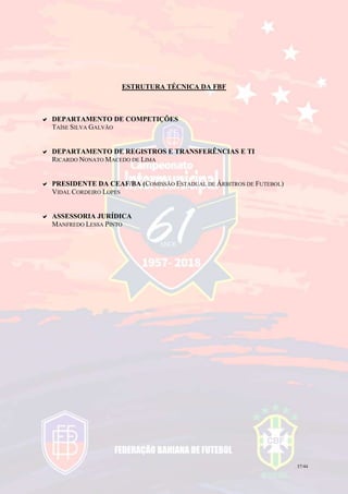 37/44
ESTRUTURA TÉCNICA DA FBF
 DEPARTAMENTO DE COMPETIÇÕES
TAÍSE SILVA GALVÃO
 DEPARTAMENTO DE REGISTROS E TRANSFERÊNCIAS E TI
RICARDO NONATO MACEDO DE LIMA
 PRESIDENTE DA CEAF/BA (COMISSÃO ESTADUAL DE ÁRBITROS DE FUTEBOL)
VIDAL CORDEIRO LOPES
 ASSESSORIA JURÍDICA
MANFREDO LESSA PINTO
 