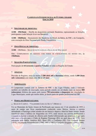 42/44
CAMPEONATO INTERMUNICIPAL DE FUTEBOL AMADOR
EDIÇÃO 2018
 SOLENIDADE DE ABERTURA:
12/08 – 09h30min – Desfile de desportistas portando Bandeiras, representando as Seleções
participantes (cada Seleção levar sua Bandeira).
12/08 – 10h00min – Hasteamento das Bandeiras do Brasil, da Bahia, da FBF, e de Eunápolis,
com execução do Hino Nacional pela Banda Filarmônica.
 JOGO OFICIAL DE ABERTURA:
12/08 – 10h30min – SELEÇÃO DE EUNÁPOLIS x SELEÇÃO DE MACARANÍ
OBS.: COMPLEMENTO DA RODADA COM TODOS OS PARTICIPANTES NO MESMO DIA, às
15h00min.
 SELEÇÕES PARTICIPANTES:
Participação de 64 (sessenta e quatro) Seleções de todas as Regiões do Estado.
 ATLETAS:
Previsão de Registro, mais ou menos 2.200 (dois mil e duzentos) atletas, sendo 1.600 (hum
mil e seiscentos) com idade entre 16 até 23 anos.
 ARBITRAGEM:
O Campeonato contará com os Árbitros da FBF, e das Ligas Filiadas, onde é realizado
também um trabalho de renovação; neste período estarão em atividades mais ou menos 800
(oitocentos) Árbitros dos quais, pelo menos 750 (setecentos e cinquenta) são vinculados às
Ligas Municipais, sendo que muitos deles, já fazem parte do quadro profissional da FBF.
 PERFIL DOS HOMENAGEADOS:
SELEÇÃO CAMPEÃ – “VALDEMIRO LIMA DA SILVA” (MERICA)
Foi no Município de Santo Amaro da Purificação que nasceu em 13 de setembro de 1953 o
meio de campo que ficou popularmente conhecido como Merica. Iniciou a carreira
defendendo o Flamengo (clube amador do seu bairro) e depois o Ideal de Santo Amaro. Sendo
transferido para o Atlético de Alagoinhas em 1973, onde iniciou sua carreira profissional e
começou a chamar a atenção de olheiros pelo futebol diferenciado que praticava, e que após
dois anos o levaria para o Clube de Regatas Flamengo (RJ), no qual atuou até 1978. Teve
passagens pelo Bahia, América (RJ), Sport (PE) e Confiança (SE). Foi Campeão Baiano
(1978), Tricampeão Pernambucano (1980, 1981 e 1982) e Campeão Sergipano (1986 e 1988).
 