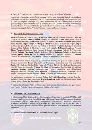 43/44
SELEÇÃO VICE CAMPEÃ – “JOSÉ ALBERTO VASCONCELOS DA SILVA” (DENDÊ)
Nasceu em Alagoinhas, no dia 26 de maio de 1953 o meia de campo Dendê, que iniciou a
carreira no Atlético de Alagoinhas, e em 1975 foi contratado pelo clube mais popular do País,
o Clube de Regatas Flamengo (RJ), onde permaneceu até 1977. Atuou com ao lado de
grandes craques do futebol brasileiro a exemplo de Zico, Geraldo, Vanderlei Luxemburgo,
Luizinho Lemos e Caio Cambalhota, que juntos fizeram história no futebol brasileiro. Teve
ainda passagens pelo Bahia, Vitória, Catuense e outros clubes do Nordeste.
 PRINCIPAIS TALENTOS JÁ REVELADOS:
Merica (Seleção de Santo Amaro); Charles e Maurício (Seleção de Itapetinga); Pierrer
(Seleção de Itororó); Paulo Almeida (Seleção de Itarantim); Aldair (Seleção de Ilhéus e
Tetracampeão Mundial); Alan Bahia (Seleção de Itabuna); Everaldo “Caboré” (Seleção de
Santo Amaro); Jorge Valença, Washington e Liedson (Seleção de Valença); Jorge Campos
(Seleção de Ipiaú); Bobô (Seleção de Senhor do Bonfim); Serginho (Seleção de Coaraci);
Osmar e Eloy (Seleção de São Francisco do Conde); Júnior Bahiano (Seleção de Poções);
Júnior Nagata (Seleção de Santo Antônio de Jesus); Alessandro (Seleção de Teixeira de
Freitas); Edílson Capetinha (Seleção de Castro Alves); Uelinton (Seleção de Euclides da
Cunha); Naldo, Piolho, Zó, Kel e Claudir (Seleção de Vitória da Conquista); Vandique
(Seleção de Conceição do Coité); Dendê (Seleção de Alagoinhas), entre outros.
Tiveram também atletas revelados que continuam atuando em grandes clubes do País e
Exterior como: Neto Berola (Revelado por Buerarema, atualmente atua pelo Cooritiba);
Paulão (Revelado por Simões Filho e atua pelo Vasco); Djavan (Revelado por Serrinha atua
pelo SC Braga de Portugal); Wallace (Revelado por Conceição do Coité atua no Vitória);
Adriano “Michael Jackson” (Revelado por Valença encontra-se pelo Shijiazhuang
Yongchang Football Club da China); Rodrigão (Revelado por Belmonte, Itapetinga e Porto
Seguro e atualmente defende o Bahia) e Élton (Revelado por Itaberaba atua pelo Ceará).
Os quais atuam ou atuaram em grandes Clubes do Futebol Brasileiro e até do Exterior,
inclusive, alguns chegaram a integrar a Seleção Brasileira, sendo que Edílson e Júnior foram
PENTACAMPEÕES da Copa do Mundo – 2002.
A maioria dos atletas revelados no Campeonato Intermunicipal normalmente são aproveitados
pelo Futebol Paulista, Mineiro, Paranaense, Gaúcho e Sergipano.
 EMPREGOS DIRETOS E INDIRETOS:
O Intermunicipal hoje é responsável pelo emprego direto de mais ou menos 2.000 (duas mil)
pessoas, e indireto em torno de 5.000 (cinco mil) pessoas, que trabalham como treinadores,
preparadores físicos, supervisores, massagistas, enfermeiros, porteiros, bilheteiros,
vendedores ambulantes, prestadores de serviços, etc. Sem falar no crescimento do comércio
das cidades participantes e circunvizinhas, principalmente o setor Hoteleiro e de Materiais
Esportivos.
O Campeonato terá um total de 302 (trezentos e dois) jogos.
 